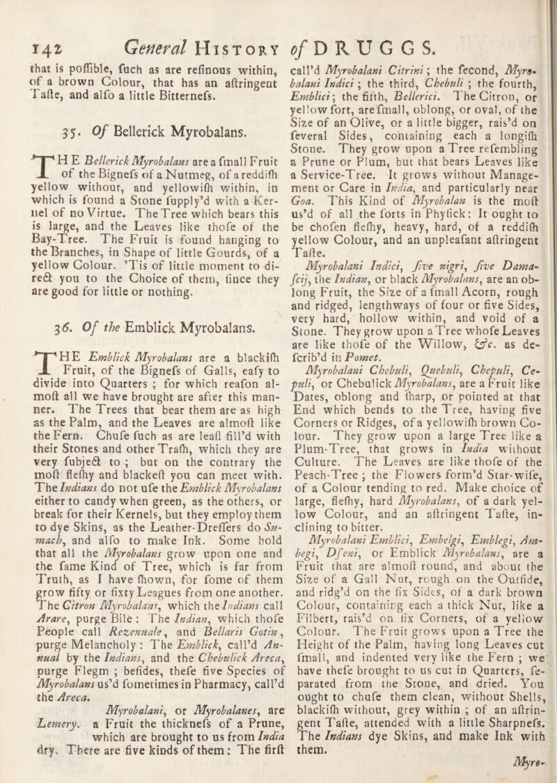 that is poffîbîe, fuch as are refinoos within, of a brown Colour, that has an afiringent Tafte, and alfo a little BitternefSo 35* Of Bellerick Myrobalans* TH E Bellerick Myrobalans are a final 1 Fruit of the Bignefs of a Nutmeg, of a reddifh yellow without, and yellowifh within, in which is found a Stone fupply’d with a Ker¬ nel of no Virtue. The Tree which bears this is large, and the Leaves like thofe of the Bay-Tree. The Fruit is found hanging to the Branches, in Shape of little Gourds, of a yellow Colour. 9Tis of little moment to di- red you to the Choice of them, lince they are good for little or nothing. 3 6. Of the Emblick Myrobalans. THE Emblick Myrobalans are a blackifh Fruit, of the Bignefs of Galls, eafy to divide into Quarters ; for which reafon al- moft all we have brought are after this man¬ ner. The Trees that bear them are as high as the Palm, and the Leaves are almoft like the Fern. Chufe fuch as are lead fill’d with their Stones and other Trafii, which they are very fubjed to ; but on the contrary the mo ft flefhy and blacked you can meet with. ’The Indians do not ufe {he Emblick Myrobalans either to candy when green, as the others, or break for their Kernels, but they employ them to dye Skins, as the Leather-Dreflers do Su¬ mach, and alfo to make Ink. Some hold that all the Myrobalans grow upon one and the fame Kind of Tree, which is far from Truth, as I have fhown, for fome of them grow fifty or fixty Leagues from one another. The Citron Myrobalans, which the Indians call Arare, purge Bile : The Indian, which thofe People call liezenuale, and Bellaris Gotin, purge Melancholy : The Emblick, call’d An¬ nual by the Indians, and the Chebulick Areca, purge Fiegm ; befides, thefe five Species of Myrobalans us’d fometimes in Pharmacy, call’d the Areca. Myrobalani, or Myrobalanes, are Lemery. a Fruit the thicknefs of a Prune, which are brought to us from India dry. There are five kinds of them: The firft call’d Myrobalani Citrini ; the fécond, Myre* balani Indict ; the third, Ghebuli ; the fourth, Emblici ; the fifth, Bellerici. 1 he Citron, or yellow fort, arefmall, oblong, or oval, of the Size of an Olive, or a little bigger, rais’d on feveral Sides, containing each a longifii Stone, They grow upon a Tree refembling a Prune or Plum, but that bears Leaves like a Service-Tree. It grows without Manage¬ ment or Care in India, and particularly near Goa. This Kind of Myrobalan is the moft us’d of all the forts in Phyfick: It ought to be chofen flefhy, heavy, hard, of a reddiOi yellow Colour, and an unpleafant aftringent Tafie. Myrobalani Indki, Jive nigri, Jive Dama™ fcij, the Indian, or black Myrobalans, are an ob¬ long Fruit, the Size of a lfnall Acorn, rough and ridged, lengthways of four or five Sides, very hard, hollow within, and void of a Stone. They grow upon a Tree whofe Leaves are like thofe of the Willow, as de- fcrib’d in Pomet. Myrobalani Chebuli, Ouebuli, Chepuli, Ce* puli, or Chebulick Myrobalans, are a Fruit like Dates, oblong and fharp, or pointed at that End which bends to the Tree, having five Corners or Ridges, of a yellowifh brown Co¬ lour. They grow upon a large Tree like a Plum-Tree, that grows in India without Culture. The Leaves are like thofe of the Peach-Tree ; the Flowers form’d Star-wife, of a Colour tending to red. Make choice of large, fiefiiy, hard Myrobalans, of a dark yel¬ low Colour, and an afiringent Tafie, in¬ clining to bitter. Myrobalani Emblici, Embelgi, Emblegi, Am* begi, Dfeni, or Emblick Myrobalans, are a Fruit that are almofi round, and about the Size of a Gall Nut, rough on the Outfide, and ridg’d on the fix Sides, of a dark brown Colour, containing each a thick Nut, like a Filbert, rais’d on tix Corners, of a yellow Colour. T he Fruit grows upon a Tree the Height of the Palm, having long Leaves cut fmall, and indented very like the Fern ; we' have thefe brought to us cut in Quarters, fe- parated from the Stone, and dried. You ought to chufe them clean, without Shells, blackifh without, grey within ; of an afirin¬ gent Tafie, attended with a little Sharpnefs. The Indians dye Skins, and make Ink with them.