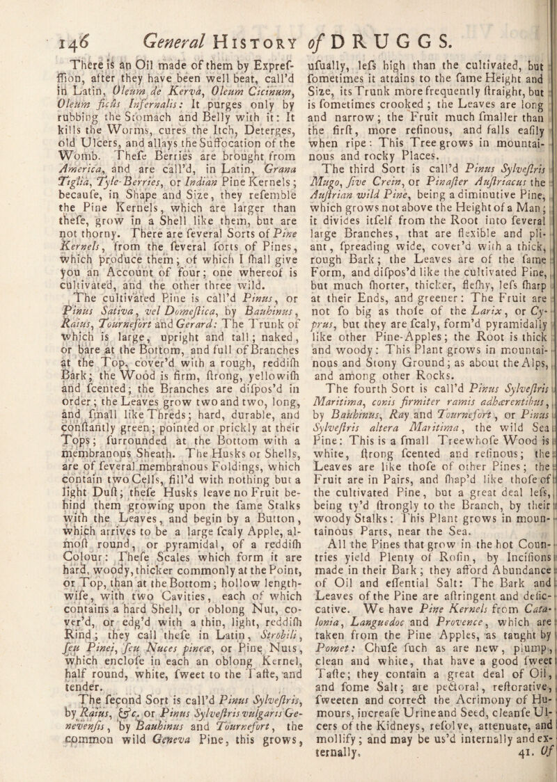 There is an Oil made of them by Expref- ffion, after they have been well beat, call’d in Latin, Oleum de Kerva, Oleum Cicinum, Oleum ficus Infer kalis: It purges only by rubbing the Stomach and Belly with it: It kills the Worms, cures the Itch, Deterges, old Ulcers, and allays the Suffocation of the Womb. Thefe Berries are brought from America, and are call’d, in Latin, Grana !Ttgli'a, Ty le-Berries, or Indian Pine Kernels; becaufe, in Shape and Size, they referable the Pine Kernels, which are larger than thefe, grow in a Shell like them, but are not thorny. There are feveral Sorts of Pine Kernels, from the feveral forts of Pines, which produce them; of which I fhall give you an Account of four; one whereof is cultivated, and the other three wild. The cultivated Pine is call’d Pirns, or Pinus Sativa, vel Domejiica, by Bauhinus, Rains, Tournefort and Gerard: The Trunk of which is large, upright and tall; naked, or bare at the Bottom, and full of Branches at the I op, cover’d with a rough, reddifh Bark; the Wood is firm, ftrong, yellowifh and fcented; the Branches are difpos’d in order; the Leaves grow two and two, long, and finall likeThreds; hard, durable, and conftantly green; pointed or prickly at their Tops; furrounded at the Bottom with a membranous Sheath. The Husks or Shells, are of feveral membranous Foldings, which contain two Cells, fill’d with nothing but a light Dufi; thefe Husks leave no Fruit be¬ hind them growing upon the fame Stalks with the Leaves, and begin by a Button, which arrives to be a large fcaly Apple, al- moft round, or pyramidal, of a reddifh Colour: Thefe Scales which form it are hard, woody, thicker commonly at the Point, or Top, than at the Bottom; hollow length- wife, with two Cavities, each of which contains a hard Shell, or oblong Nut, co¬ ver’d, or edg’d with a thin, light, reddifh Rind; they call thefe in Latin, St rob Hi, feu Pinei, feu Nuces pineæ, or Pine Nuts, which enclofe in each an oblong Kernel, half round, white, fweet to the Tafte, and tender. The fécond Sort is call’d Pinus Sylveftris, by Rains, &c* or Pinus Sylvejlris vulgaris &e- nevenfis, by Bauhinus and Tournefort, the cpmmon wild Geneva Pine, this grows, ufually, lefs high than the cultivated, but fometimes it attains to the fame Height and Size, itsTrunk more frequently firaight, but is fometimes crooked ; the Leaves are long and narrow; the Fruit much fmaller than the firft, more refinous, and falls eafily when ripe: This Tree grows in mountai¬ nous and rocky Places. The third Sort is call’d Pinus Sylvejlris Mu go. Jive Crein, or Pinajler Aujlriacus the Aujlrian wild Pine, being a diminutive Pine, which grows not above the Height of a Man ; it divides itfelf from the Root into feveral large Branches, that are flexible and pli¬ ant, fpreading wide, cover’d with a thick, rough Bark ; the Leaves are of the fame Form, and difpos’d like the cultivated Pine, » but much fhorter, thicker, flefhy, lefs fharp at their Ends, and greener: The Fruit are not fo big as thole of thz Larix, ox Cy¬ prus, but they are fcaly, form’d pyramidally like other Pine-Apples; the Root is thick and woody: This Plant grows in mountai¬ nous and Stony Ground; as about the Alps, and among other Rocks. The fourth Sort is call’d Pinus Sylvejlris1 Maritima, cords firmiter ramis adhœrentibus, by Bakhinus, Ray and Tournefort, or Pinus r Sylveftris altera Maritima, the wild Seas= Pine: This is a fmall Treewhofe Wood ist white, ftrong fcented and refinous; thek Leaves are like thofe of other Pines; the: Fruit are in Pairs, and fhap’d like thofe oft the cultivated Pine, but a great deal lefs, being ty’d ftronglv to the Branch, by theird woody Stalks: Idris Plant grows in moun¬ tainous Parts, near the Sea. All the Pines that grow in the hot Coun¬ tries yield Plenty of Rofin, by Incitions! made in their Bark ; they afford Abundance: of Oil and eflential Salt: The Bark and. Leaves of the Pine are aftringent and defic-- cative. We have Pine Kernels from Cata¬ lonia, Languedoc and Provence, which are: taken from the Pine Apples, as taught by Pomet: Chufe fuch as are new, plump, clean and white, that have a good fweet s Tafte; they contain a great deal of Oil, and fome Salt; ate pectoral, reftorative, fweeten and corredt the Acrimony of Hu- ■ mours, increafe Urine and Seed, cleanfe Ui-j cers of the Kidneys, refolve, attenuate, and: mollify ; and may be us’d internally and ex- ■ ternally, 41. Of