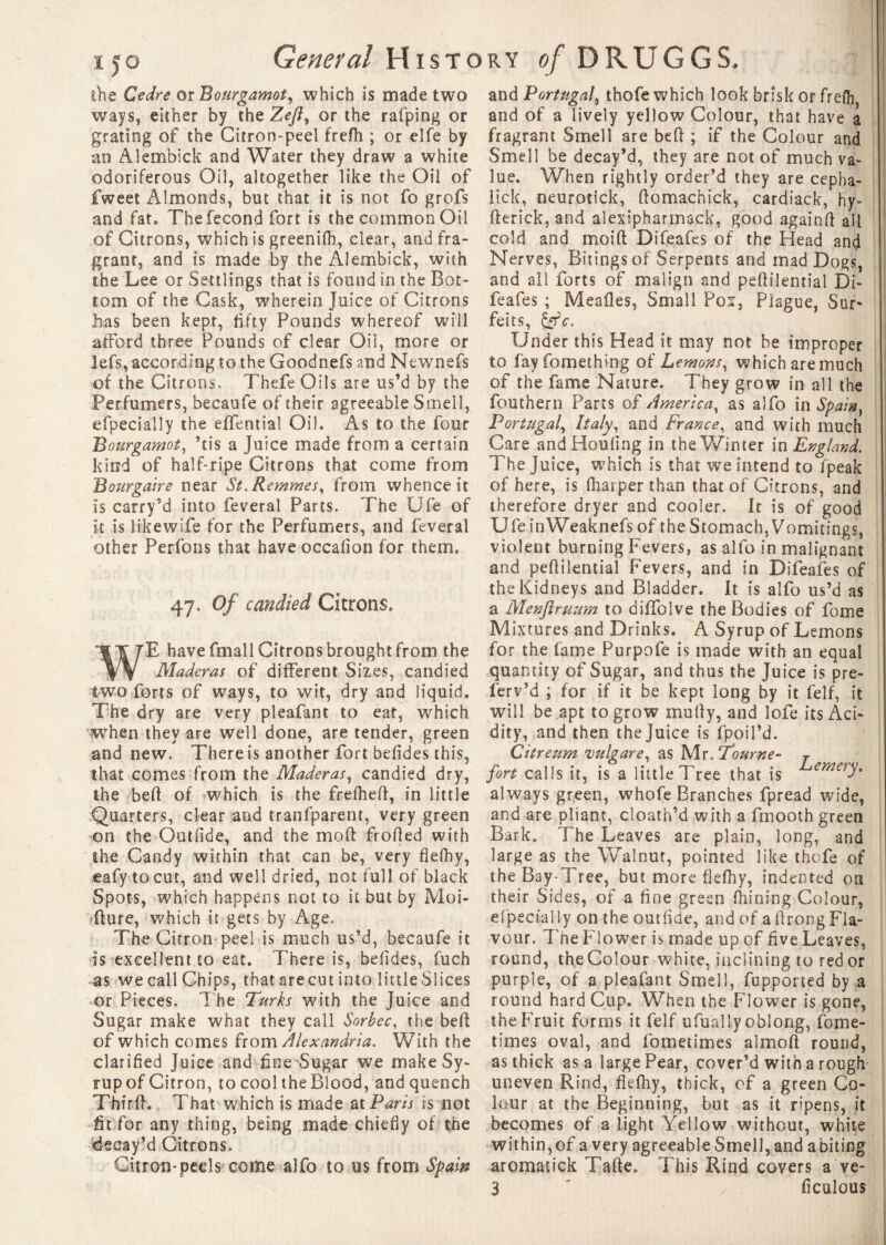 i5o General History of DRUGGS, ihe Ce dre or Bourgamot, which is made two ways, either by the Zeft, or the rafping or grating of the Citron-peel freflh ; or elfe by an Aiembick and Water they draw a white odoriferous Oil, altogether like the Oil of fweet Almonds, but that it is not fo grofs and fat. The fécond fort is the common Oil of Citrons, which is greenifh, clear, and fra¬ grant, and is made by the Aiembick, with the Lee or Settlings that is found in the Bot¬ tom of the Cask, wherein Juice of Citrons has been kept, fifty Pounds whereof will afford three Pounds of clear Oil, more or lefs, according to the Goodnefs and Newnefs of the Citrons. Tbefe Oils are us’d by the Perfumers, becaufe of their agreeable Smell, efpecially the effential Oil. As to the four Bourgamot, ’tis a Juice made from a certain kind of half-ripe Citrons that come from Bourgaire near St. Remmes, from whence it is carry’d into feveral Parts. The Ufe of it is like wife for the Perfumers, and feveral other Perfons that have occafion for them. 47. Of candied Citrons. WE have fmall Citrons brought from the Maderas of different Sizes, candied two forts of ways, to wit, dry and liquid. The dry are very pleafant to eat, which when they are well done, are tender, green and new. There is another fort befides this, that comes from the Maderas, candied dry, the beft of which is the frefheft, in little Quarters, clear and tranfparent, very green on the Outfide, and the mo ft frofted with the Candy within that can be, very flefhy, eafy tocut, and well dried, not full of black Spots, which happens not to it but by Moi- ûure, which it gets by Age. The Citron peel is much us’d, becaufe it is excellent to eat. There is, befides, fuch as we call Chips, that arecut into little Si ices or Pieces. The Turks with the Juice and Sugar make what they call Sorbec, the beft of which comes from Alexandria. With the clarified Juice and fine Sugar we make Sy¬ rup of Citron, to cool the Blood, and quench Thirft. That which is made at Paris is not fit for any thing, being made chiefly of the decay’d Citrons. Citron-peels come alfo to us from Spain and Portugal, thofe which look brisk or frefh, and of a lively yellow Colour, that have a fragrant Smell are beft ; if the Colour and Smell be decay’d, they are not of much va¬ lue. When rightly order’d they are cepha- lick, neurotick, ftomachick, cardiack, hy- fterick, and alexipharmack, good againft ail cold and moi ft Difeafes of the Head and Nerves, Bitingsof Serpents and mad Dogs, and all forts of malign and peftilential Di¬ feafes ; Meafles, Small Pox, Plague, Sur* feits, &c. Under this Head it may not be improper to fay fomething of Lemons, which are much of the fame Nature. They grow in all the fouthern Parts of America, as alfo in Spain} Portugal, Italy, and France, and with much Care andHoufing in the Winter in England. The Juice, which is that we intend to fpeak of here, is ftiarper than that of Citrons, and therefore dryer and cooler. It is of good U1 e i n Weak nefs of t h e S10 m ac h, V o m 11 in g s, violent burning Fevers, as alfo in malignant and peftilential Fevers, and in Difeafes of the Kidneys and Bladder. It is alfo us’d as a Menflruum to diffolve the Bodies of fome Mixtures and Drinks. A Syrup of Lemons for the fame Purpofe is made with an equal quantity of Sugar, and thus the Juice is pre- ferv’d ; for if it be kept long by it felf, it will be apt to grow mu fly, and lofe its Aci¬ dity, and then the Juice is fpoil’d. Citreum vulgare, as Mr. Tourne- r fort calls it, is a little Tree that is emery. always green, whofe Branches fpread wide, and are pliant, cloath’d with a fmooth green Bark. The Leaves are plain, long, and large as the Walnut, pointed like thofe of the Bay-1 ree, but more flefhy, indented on their Sides, of a fine green Alining Colour, elpecral ly on the outfide, and of a ftrong Fla¬ vour. Tne Flower is made up of five Leaves, round, the Colour white, inclining to red or purple, of a pleafant Smell, fupported by a round hard Cup. When the Flower is gone, the Fruit forms it felf ufualiy oblong, fome- times oval, and fometimes almoft round, as thick as a large Pear, cover’d with a rough uneven Rind, flefhy, thick, of a green Co¬ lour at the Beginning, but as it ripens, it becomes of a light Yellow without, white within, of a very agreeable Smell, and a biting aromatick Tafte. This Rind covers a ve- 3 ' ficulous