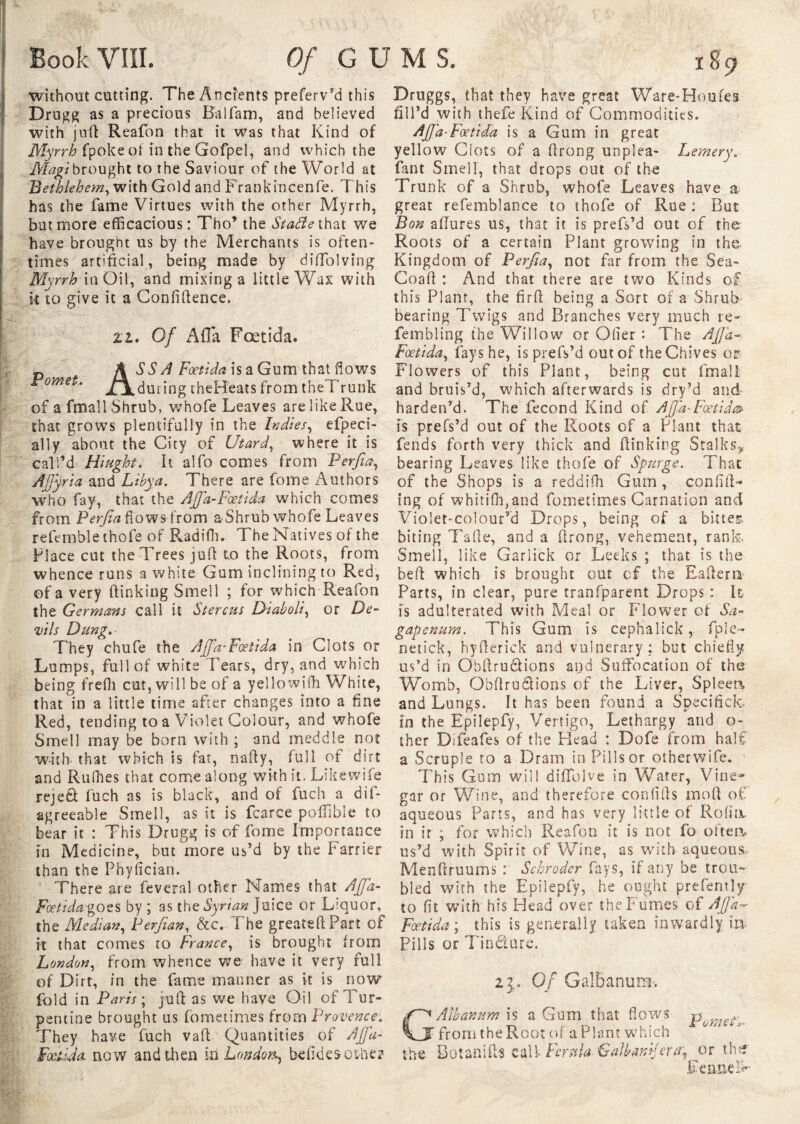 BookVIII. Of GUMS. 189 without cutting. The Ancients preferv’d this Drugg as a precious Balfam, and believed with juft Reafon that it was that Kind of Myrrh fpoke of in the Gofpel, and which the Magi brought to the Saviour of the World at Bethlehem, with Gold and Frankincenfe. This has the fame Virtues with the other Myrrh, but more efficacious: Tho’ the Stade that we have brought us by the Merchants is often¬ times artificial, being made by diffolving Myrrh in Oil, and mixing a little Wax with k to give it a Confidence. zl. Of AfTa Fœtida. Pomet. k SS A Fœtida is a Gum that flows , during theHeats from theT runk of a fmall Shrub, whofe Leaves are like Rue, that grows plentifully in the Indies, efpeci- ally about the City of Utard, where it is call’d Hi tight. It alfo comes from Perfia, AJJyria and Libya. There are fome Authors who fay, that the AJfa-Fœtida which comes from Perfia flows from a-Shrub whofe Leaves refemble thofe of Radifh. The Natives of the Place cut the Trees jufi to the Roots, from whence runs a white Gum inclining to Red, of a very dinking Smell ; for which Reafon the Germans call it Stercus Diaboli, or De¬ vils Dung.- They chufe the AJfa-Fœtida in Clots or Lumps, full of white Tears, dry, and which being frefli cut, will be of a yellowifli White, that in a little time after changes into a fine Red, tending to a Violet Colour, and whofe Smell may be born with ; and meddle not with that which is fat, nafty, full of dirt and Rufhes that come along with it. Likewife rejeft fuch as is black, and of fuch a dif- agreeable Smell, as it is fcarce poffible to bear it : This Drugg is of fome Importance in Medicine, but more us’d by the Farrier than the Phyfician. There are feveral other Names that AJfa- Fœtidagozs by ; as the Syrian Juice or Liquor, the Median, Perfian, &c. The greatedPart of it that comes to France, is brought from London, from whence we have it very full of Dirt, in the fame manner as it is now fold in Paris ; jud as we have Oil of Tur¬ pentine brought us fometimes from Provence. They have fuch vad Quantities of AJJa- Fœiida. now and then in London, befides-other Druggs, that they have great Ware-Houfes fill’d with thefe Kind of Commodities. ■Fœtida is a Gum in great yellow Clots of a drong unplea- Lemery. fant Smell, that drops out of the Trunk of a Shrub, whofe Leaves have a great refemblance to thofe of Rue : But Bon allures us, that it is prefs’d out of the Roots of a certain Plant growing in the Kingdom of Perfia, not far from the Sea- Coad : And that there are two Kinds of this Plant, the fird being a Sort of a Shrub bearing Twigs and Branches very much re- fembling the Willow or Oder : The AJfa~ Fœtida, fays he, is prefs’d out of the Chives or Flowers of this Plant, being cut fmall and bruis’d, which afterwards is dry’d and harden’d. The fécond Kind of Afid-Foetid& is prefs’d out of the Roots of a Plant that fends forth very thick and dinking Stalks, bearing Leaves like thofe of Spurge. That of the Shops is a reddifh Gum , confid¬ ing of whitifh,and fometimes Carnation and Violet-colour’d Drops, being of a bitter- biting Tade, and a drong, vehement, rank. Smell, like Garlick or Leeks ; that is the bed which is brought out cf the Eaflerti Parts, in clear, pure tranfparent Drops : It is adulterated with Meal or Flower of Sa- gapenum. This Gum is cephalick, fple- netick, hyderick and vulnerary: but chiefly us’d in Obdrudlions and Suffocation of the Womb, Obdrudtions of the Liver, Spleen, and Lungs. It has been found a Specifick- in the Epilepfy, Vertigo, Lethargy and o- ther Difeafes of the Head : Dofe from half a Scruple to a Dram in Pills or otherwife. This Gum will diffblve in Water, Vine¬ gar or Wine, and therefore confids mod of aqueous Parts, and has very little of Rofia in ir ; for which Reafon it is not fo often, us’d with Spirit of Wine, as with aqueous. Mendruums : Schroder fays, if any be trou¬ bled with the Epilepfy, he ought prefently to flt with his Head over the Fumes of AJfa- Fœtida ; this is generally taken inwardly in Pills or Tincture. 23» Of Galbanum. G Alb an urn is a Gum that flows punis^, from the Root of a Plant which 0 “ the Botanifls call- Ferula Galbamfiuy or the Feimdf