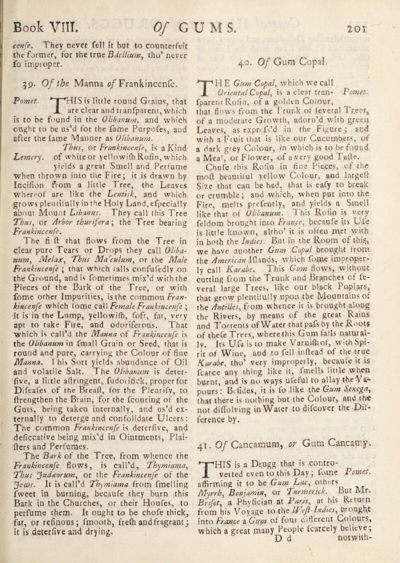 cenfe. They never fell it but to counterfeit the former, for the true Bdellium, tho’ never ^ fo Improper. 40, Q/ Güîlî GopaL 39. Of the Manna of Frankincenfe. Pomet. #T“rHISis little round Grains, that X are clear and tranfparem, which is to be found in the Olibanum, and which ought to be us’d for the fame Purpofes, and after the lame Manner as Ohbanum. Thus, or Frankincenfe, is a Kind Lemery. of white or yellowifh Rofin, which yields a great Smell and Perfume when thrown into the Fire; it is drawn by Incifion from a little Tree, the Leaves whereof are like the Lentisk, and which grows plentifully in the Holy Land, efpecially about Mount Libanus. They call this Tree Thus, or Arbor thurifera\ the Tree bearing Frankincenfe. The fi If that flows from the Tree in clear pure Tears or Drops they call Oliba¬ num, Melax, Thus Marculum, or the Male Frankincenfe ; that which tails confufedly on the Ground, and is fometimes mix’d with the Pieces of the Bark of the Tree, or with fome other Impurities, is the common fe- kincenfe which fome call Female Frankincenfe ; it is in the Lump, yellowifh, fofr, far, very apt to take Fire, and odoriferous. That Which is call’d the Manna of Frankincenfe is the Ohbanum \n fmall Grain or Seed, that is round and pure, carrying the Colour of fine Manna. 1 his Sort yields abundance of Oil and volatile Salt. T he Ohbanum is deter- five, a little aflringent, fudorifick, proper for Difeafes of the Breafl, for the Pleurify, to (Lengthen the Brain, for the fcouring of the Guts, being taken internally, and us’d ex¬ ternally to deterge and confolidate Ulcers: The common Frankincenfe is deterfive, and deficcative being mix’d in Ointments, PlaF ffers and Perfumes. The Bark of the Tree, from whence the Frankincenfe flows, is call’d, Thymiama, Thus Judaeorum, or the Frankincenfe of the Jews. It is call’d Thymiama from fmelling fweet in burning, becaufe they burn this Bark in the Churches, or their Houfes, to perfume them. It ought to be chofe thick, far, or refinous; fmooth, frefh and fragrant ; it is deterfive and drying. H E Gum Copal, which we call Oriental Copal, is a clear tran- PoMèf* fparenc Rofin, of a golden Colour, that flows from the Trunk of lèverai Trees, of a moderate Growth, adorn’d with green Leaves, as exprTs’d in the Figure ; and with a Fruit that is like our Cucumbers, of a dark grey Colour, in which is to be found a Meal, or Flower, of a.very good Tafte. Chufe this Rofin in fine Pieces, of the molt beautiful yellow Colour, and largeff Size that can be had, that is eafy to break or crumble; and which, when put into the Fire, melts prelently, and yields a Smell like that of Ohbanum. This Rofin is very feldom brought into France, becaufe its Ule is little known, alrho’ it is often met with in both the Indies. But in the Room of this* we have another Gum Copal brought from the American I (l and s, which fome improper¬ ly call Karabe. This Gum flows, without cutting from the Trunk and Branches of lè¬ verai large Frees, like our black Poplars, that grow plentifully upon the Mountains of the Antilles, from whence it is brought along the Rivers, by means of the great Rains and Torrents of Water thatpafs by the Roots of thefe Trees, where this Gum fails natural¬ ly. Its Ufa is to make VarnUhof, with Spi¬ rit of Wine, and to fell in (lead of the true Karabe, tho’ very improperly, becaufe it is fear ce any thing like it, fmells little when burnt, and is no ways ufeful to allay the Va- pours: Befides, it is fo like the Gum Senega, that there is nothing but the Colour, and thf® not diffolving in Water to difeover the Dif¬ ference by. 41. Of Cancamum, or Gum Cancaoiy* HIS is a Drugg that is contro¬ verted even to this Day ; fome Pomci*. affirming it to be Gum Lac, Others Myrrh, Benjamin, or Turmenick. But M r* Brifot, a Phyfician at Parfs, at his Return from his Voyage to.the IFIeftTndiej, brought into France a Guya of four different Colours, which a great many People fcarcely believe* D d notwun-