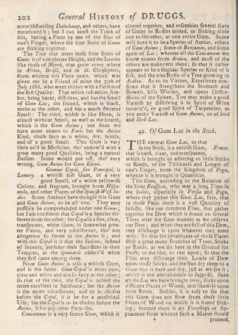 notwithftanding Dale champ, and others, have mentioned it ; but I can atteft the Truth of ibis, having a Piece by me of the Size of one’s Finger, where the four Sorts of Gums are flicking together. The Tree that bears thefe four Sorts of Gums is of a moderate Height, and the Leaves like thofe of Myrrh, that grow every where in Africa, Brafil, and in St. Chrifiophers, from whence this Piece came, which was given me by a Friend of mine the 30th of ffuly 1686, who went thither with a Perfon of the firfl Quality. That which refembles Am¬ ber, being burnt, diffolves, and has the Smell of Gum Lac\ the fécond, which is black, melts as the other, and has a much Tweeter Smell: The third, which is like Horn, is almoft without Smell, as well as the fourth, which is the Gum Anime ; but fince we bave none comes to Paris but the Anime Kind, chufe fuch as is white, dry, brittle, and of a good Smell. This Gum is very little us’d ill Medicine, tho’ endow’d with a great many good Qualities, being a natural Balfam. Some would put off, tho’ very wrong. Gum Anime for Gum Pie mi. Gummi Copal, five Pancopal, is Lemery. a whitifh foft Gum, of a very good Smell, of a white yellowifh Colour, and fragrant, brought from Hifpa- niola, and other Places of the Spanijh IVefi-In¬ dies. Some Authors have thought this Gum and Gum Anime, to be all one. They may poffibly be comprehended under one Genus ; but I am confident that Copal is a Species dif¬ ferent from the other ; for Copal is a fine, clear, îranfparent, white Gum, in fomewhat grea¬ ter Pieces, and very odoriferous, tho’ not altogether fo fweet as the Anime is ; and with this Copal it is that the Indians, inftead of Incenfe, perfume their Sacrifices in their Temples, as the Spaniards obferv’d when they firft came among them. Now Gum Anime is alfo a whitifh Gum, and is the fatter. Gum Copal is more pure, clear and white and not.fo tarty as the other ; fo that of the two, the Copal is indeed the more excellent in Subftance; but the Anime is the more odoriferous, and to be ehofen before the Copal, if\it be for a medicinal Ufe; but the Copal is to be ehofen before the Anime, if for any other Purp^fes. Cancamum is a very fcarce Gum, which is clotted together, and refembles fevers! forts of Gums or Rofins united, or flicking clofe one totheother, as one entire Gum. Some will have it to be a Species of Amber, others of Gum Anime ; fome of Benjamin, and fome again of Lac ; whereas all the Cancamum we know comes from Arabia, and moff of the others are unknown there; fo that it rather appears to be a linguiar Species or Kind of it felf, and the true Rofin of a Tree growing in Arabia. As to its Virtues, Experience con¬ firms that it ffrengthens the Stomach and Bowels, kills Worms, and opens Obftru- étions of the Spleen. You may make a good Varnifh by diffolving it in Spirit of Wine tartariz’d, or good Spirit of Turpentine, as you make Varnifh of Gum Anime, or of Seed and Shell Lac. 42,. Of Gum Lac in the Stick* HE natural Gum Lac, or that in the Stick, is a reddifh Gum, Pomet*, that is hard, clear, and tranfparent, which is brought us adhering to little Sticks or Breeds, of the Thicknefs and Length of one’s Finger, from the Kingdom of Pegu, whence it is brought in Quantities. This Gum, according to the Relation of the Sieur Rotijfeau, who was a long Time in the Indies, efpecially in Perfia and Pegu, where they gather this Gum Lac, fays, that - in thofe Parts there is a vafl Quantity of Infeéls, like our common Flies, that gather together the Dew which is found on feveral Trees after the fame manner as we obferve our Bees ; and when they are full of this Dew, they difeharge it upon whatever they meet with: So that the Inhabitants of thofe Places flick a great many Branches of Trees, Sticks or Reeds, as we do here in the Ground for Peafe, or the like, to run upon; fo that the Fiies may difeharge their Loads of Dew upon thofe Sticks, and the Sun dry them to a Gum that is hard and dry, juft as we fee it ; which is not unreasonable to fuppofe, fince all the Lac we Jiavebrought over, (licks upon different Pieces of Wood, and likewife upon, little Reeds. Befides, it is eafy to fee that this Gum does not flow from thefe little Pieces of Wood on which it is found flick¬ ing ; becaufe there is no Footfleps or Ap¬ pearance from whence fuch a Matter fhould £ proceed.