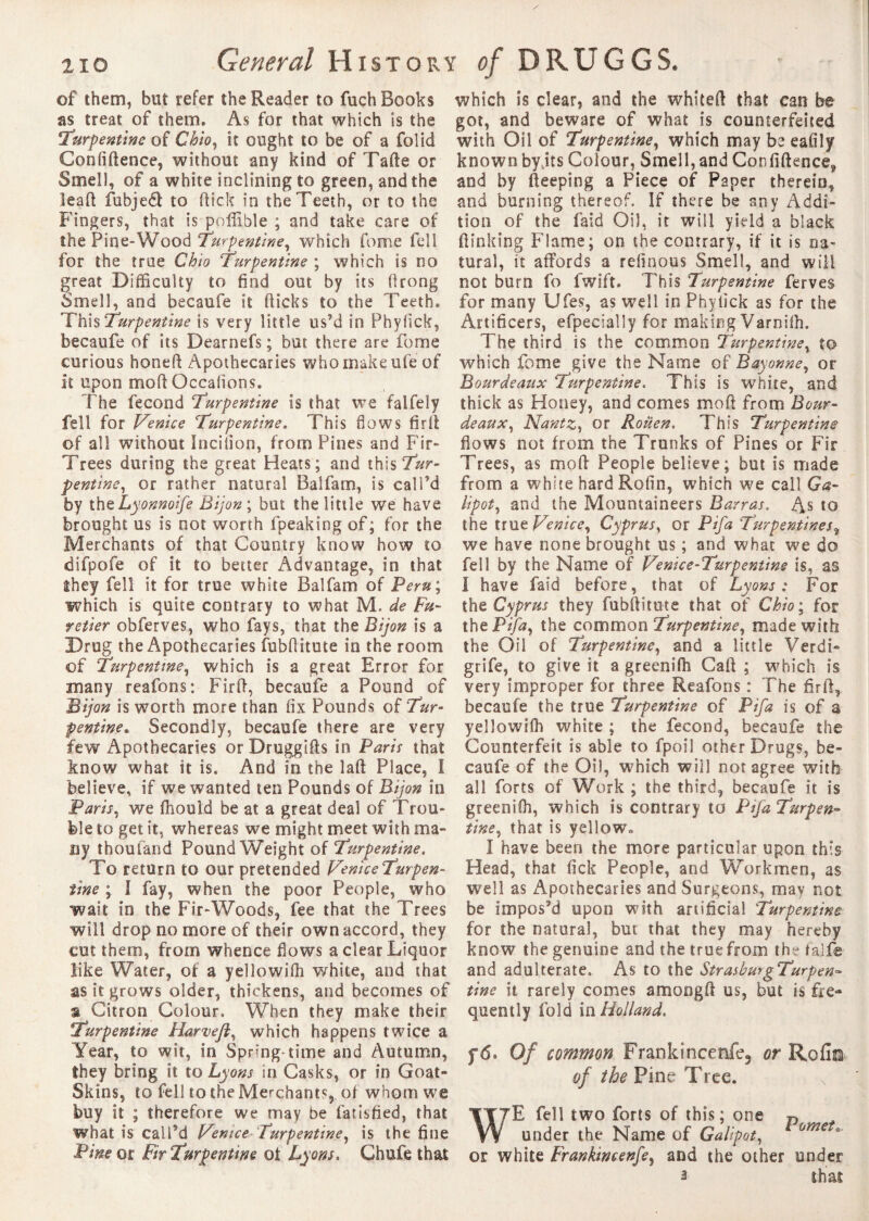 210 General History of DRUGGS, of them, but refer the Reader to fuch Books as treat of them. As for that which is the Turpentine of Chio, it ought to be of a foîid Confidence, without any kind of Tafte or Smell, of a white inclining to green, and the lead fubjed to (tick in the Teeth, or to the Fingers, that is poflible ; and take care of the Pine-Wood Turpentine, which fome fell for the true Chio Turpentine ; which is no great Difficulty to find out by its firong Smell, and becaufe it (licks to the Teeth. This Turpentine is very little us’d in Phyfick, becaufe of its Dearnefs ; but there are fome curious honed Apothecaries who make ufe of it upon mod Occalioos. The fécond Turpentine is that we falfely fell for Venice Turpentine. This flows fir (I of all without Inciilon, from Pines and Fir- Trees during the great Heats; and this7*r- pentine, or rather natural Balfam, is call’d by the Lyonnoife Dijon; but the little we have brought us is not worth fpeaking of; for the Merchants of that Country know how to difpofe of it to better Advantage, in that they fell it for true white Balfam of Peru ; which is quite contrary to what M. de Fu- retier obferves, who fays, that the Dijon is a Drug the Apothecaries fubflitute in the room of Turpentine, which is a great Error for many reafons: Fird, becaufe a Pound of Dijon is worth more than fix Pounds of Tur¬ pentine, Secondly, becaufe there are very few Apothecaries orDruggids in Paris that know what it is. And in the lad Place, I believe, if we wanted ten Pounds of Dijon in Paris, we fhould be at a great deal of Trou¬ ble to get it, whereas we might meet with ma¬ ny tboufand Pound Weight of Turpentine. To return to our pretended VeniceTurpen- iine ; I fay, when the poor People, who wait in the Fir-Woods, fee that the Trees will drop no more of their own accord, they cut them, from whence flows a clear Liquor like Water, of a yellowifh white, and that as it grows older, thickens, and becomes of a Citron Colour. When they make their Turpentine Harvefl, which happens twice a Year, to wit, in Spring-time and Autumn, they bring it to Lyons in Casks, or in Goat- Skins, to fell to the Merchant^, of whom we buy it ; therefore we may be fatisfied, that what is call’d Venice Turpentine, is the fine Pine or Fir Turpentine ot Lyons. Chufe that which is clear, and the whited that can be got, and beware of what is counterfeited with Oil of Turpentine, which may be eafily known byjts Colour, Smell, and Confidence, and by deeping a Piece of Paper therein, and burning thereof. If there be any Addi¬ tion of the faid Oil, it will yield a black ftinking Flame; on the contrary, if it is na¬ tural, it affords a reltnous Smell, and will not burn fo fwift. This Turpentine ferves for many Ufes, as well in Phyiick as for the Artificers, efpecially for making Varoilh. The third is the common Turpentine, to which fome give the Name of Bayonne, or Dour de aux Turpentine. This is white, and thick as Honey, and comes mod from Bour¬ de aux, Nantz, or Rouen. This Turpentine flows not from the Trunks of Pines or Fir Trees, as mod People believe; but is made from a white hard Rofin, which we call Ga¬ lipot, and the Mountaineers Barras. As to the true Venice, Cyprus, or Pifa 'Turpentinesf we have none brought us ; and what we do fell by the Name of V?nice-Turpentine is, as 1 have faid before, that of Lyons; For the Cyprus they fubflitute that of Chio ; for the Pifa, the common Turpentine, made with the Oil of Turpentine, and a little Verdi- grife, to give it a greensfh Cad ; which is very improper for three Reafons : The firff, becaufe the true Turpentine of Pifa is of a yellowiffi white ; the fécond, becaufe the Counterfeit is able to fpoil other Drugs, be¬ caufe of the Oil, which will not agree with all forts of Work ; the third, becaufe it is greenifli, which is contrary to Pifa Turpen¬ tine, that is yellow. Î have been the more particular upon this Head, that fick People, and Workmen, as well as Apothecaries and Surgeons, may not be impos’d upon with artificial Turpentine for the natural, but that they may hereby know the genuine and the true from the faife and adulterate. As to the StrashmgTurpen- tine it rarely comes amongd us, but is fre¬ quently fold in Holland. f 6* Of common Frankineenfe, or Rofin of the Pine Tree. WE fell two forts of this; one D under the Name of Galipot, or white Frankincenfe, and the other under 3 Shat