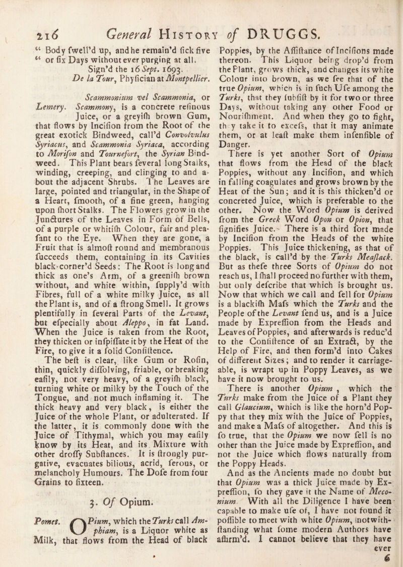 I u Body fwell’d tip, and he remain’d fickfive 64 or fix Days without ever purging at all. Sign’d the 16 Sept, 1693. De la Tour, Phyfician Montpellier* Sc ammonium tel Sc ammonia, or Lemery. Scammony, is a concrete refinous juice, or a greyifh brown Gum, that flows by Incifion from the Root of the great exotick Bindweed, call’d Convolvulus Syriacus, and Sc ammonia Syriac a, according to Morifon and Tournefort, the Syrian Bind¬ weed. This Plant bears feveral longStaiks, winding, creeping, and clinging to and a bout the adjacent Shrubs. The Leaves are large, pointed and triangular, in the Shape of a Heart, fmooth, of a fine green, hanging upon fiiort Stalks. The Flowers grow in the Jundures of the Leaves in Form of Bells, of a purple or whitifh Colour, fair and plea* fant to the Eye. When they are gone, a Fruit that is almoft round and membranous fucceeds them, containing in its Cavities black-corner’d Seeds: The Root is longand thick as one’s Arm, of a greenifh brown without, and white within, fuppiy’d with Fibres, full of a white milky Juice, as all the Plant is, and of a firong Smell. It grows plentifully in feveral Parts of the Levant, but efpecially about Aleppo, in fat Land. When the Juice is taken from the Root, they thicken or infpifiTate it by the Heat of the Fire, to give it a folid Confidence* The bed is clear, like Gum or Rofin, thin, quickly dilfolving, friable, or breaking eafily, not very heavy, of a greyifh black, turning white or milky by the Touch of the Tongue, and not much inflaming it. The thick heavy and very black, is either the Juice of the whole Plant, or adulterated. If the latter, it is commonly done with the Juice of Tithymal, which you may eafily Smow by its Heat, and its Mixture with other droffy Subdances. It is drongly pur¬ gative, evacuates bilious, acrid, ferous, or melancholy Humours. The Dole from four Grains to fixteen. 3. Of Opium. Pomet. /~\Pium, which the Turks call Am- \J phi am, is a Liquor white as Milk, that flows from the Head of black Poppies, by the Afliflance of Incifions made thereon. This Liquor being drop’d from the Plant, grows thick, and changes its white Colour into brown, as we fee that of the true Opium, whicn is in fuch Ufe among the Turks, that they lubfid by it for two or three Days, without taking any other Food or Nourifhment. And when they go to fight, th y take it to excefs, that it may animate them, or at lead make them infenfible of Danger. There is yet another Sort of Opium that flows from the Head of the black Poppies, without any Incifion, and which in falling coagulates and grows brown by the Heat of the Sun; and it is this thicken’d or concreted Juice, which is preferable to the other. Now the Word Opium is derived from the Greek Word Opon or Opion, that fignifies Juice.- There is a third fort made by Incifion from the Heads of the white Poppies. This Juice thickening, as that of the black, is call’d by the Turks Meaflack. But as thefe three Sorts of Opium do not reach us, I fhall proceed no further with them, but only defcribe that which is brought us. Now that which we call and fell for Opium is a blackifh Mafs which the Turks and the People of the Levant fend us, and is a Juice made by Expreflion from the Heads and Leaves of Poppies, and afterwards is reduc’d to the Confidence of an Extrad, by the Help of Fire, and then form’d into Cakes of different Sizes; and to render it carriage¬ able, is wrapt up in Poppy Leaves, as we have it now brought to us. There is another Opium , which the Turks make from the Juice of a Plant they call Glaucium, wnich is like the horn’d Pop¬ py that they mix with the Juice of Poppies, and make a Mafs of altogether. And this is fo true, that the Opium we now fell is no other than the Juice made by Expreflion, and not the Juice which flows naturally from the Poppy Heads. And as the Ancients made no doubt but that Opium was a thick Juice made by Ex- preflion, fo they gave it the Name of Meco¬ nium With all the Diligence I have been- capable to make ufe of, I have not found it poffible to meet with white Opium, motwith- danding what fome modern Authors have affirm’d. I cannot believe that they have ever é