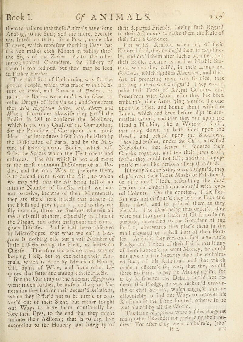 them to believe that thefe Animals havefome Analogy to the Sun; and the more, becaufe this In led has thirty little Paws, made like Fingers, which reprefent the thirty Days that the Sun makes each Month in palling thro’ the Signs of the Zodiac. As to the other hieroglyphical Characters, the Hiftory of them is too tedious, but they may be feen in Father Kir cher. The third fort of Embalming was for the poorer People, which was made with a Mix¬ ture of Pitch, and Bitumer/ of Jadœa ; or rather the Bodies were dry’d with Lime, or other Druggs of little Value ; andfometimes they us’d /Egyptian Nitre, Salt, Honey and Urax ; fournîmes likewife they boil’d the Bodies in Oil to confume the Moiflure, which is the only Canfe of the Corruption; for the Principle of Corruption is a moifl Heat, that introduces itfelf into the Flefh by I the Diffolwion of Parts, and by the Mix¬ ture of heterogeneous Bodies, which pof- feffes the Spaces which the Heat opens and enlarges. The Air which is hot and moift is the moft common DifTolvent of all Bo¬ dies, and fhe only Way to preferve them, is to defend them from the Air ; to which we may add, that the Air being full of an infinite Number of Infedls, which we can¬ not perceive, becaufe of their Minutenefs, they are thefe little In feds that adhere to the Flefh and prey upon it ; and as they ea* lily increafe, there are Sealons wherein all the Airis full of them, efpecially in Time of the Plague, and other malignant and conta¬ gious Difeafes : And it hath been obferved by Microfcopes, that what we call a Gan¬ grene is nothing elfe but a va ft Number of little Infeds eating the Flefh, as Mites do Cheefe. Therefore there is no other way of keeping Flefh, but by excluding thefe Ani¬ mals, which is done by Means of Honey, Oil, Spirit of Wine, and fome other Li¬ quors, that fetter and entangle thefe Infcds. But the Curiofity of the ancient /Egyptians went much further, becaufe of rhe great Ve¬ neration they had for their deceas’d Relations, which they fuffer’d not to be inter’d or con¬ vey’d out of their Sight, but rather fought out Ways to have them continually be- 'fore their Eyes, to the end that they might imitate their A étions ; that is to fay, live according to the Honefty and Integrity of their departed Friends, having Rich Regard to their Adions as to make them the Rule ot their future Condud. For which Reafon, when any of their Kindred died, they manag’d them foexquifite- ly, and dry’d them after fuch a Manner, that their Bodies became as hard as Marble Sta¬ tues, which they call’d, in their Language, Gabharas, which lignifies Mummies ; and their Art of preparing them was fu nice, that nothing in them was disfigur’d. F hey would paint their Faces of feveral Colours, and fometimes with Gold, after they had been embalm’d, their Arms lying a-croR, the one upon the other, and bound about with fine Linen, which had been before dipt in aro- matical Gums; and then they put upon the Head a Napkin, like a Woman’s Coif, that hung down on both Sides upon the Bread, and behind upon the Shoulders. They had befides, under the Chin, a twilled Neckcloth, that ferved to fqueeae them Cheeks together, and tye their Jaws clofe, fothat they could not fall; and thus they ap¬ pear’d rather like Perfons afleep than dead. If by any Sicknefs they were disfigur’d, they dup’d over their Faces Masks of Paft-board, or of painted Cloth, refembling the dead Perfon, and embeliftfidor adorn’d with feve¬ ral Colours. On the contrary, if the Per¬ fon was not disfigur’d they lett the Face and Ears naked, and fo painted them as they pleas’d. The Dead being thus order’d, they were put into great Gales of G lois mad e on purpofe, according to the Grandeur of the Perfon, afterwards they plac’d them in the moll elevated or higheft Part of their Hou- fes. And this they reckon’d Rich a valuable Pledge and Token of their Faith, that if any of them happen’d to want Money, he could not give a better Security than the embalm¬ ed Body of his Relation ; and that which made it efteem’d fo, was, that they would fpare no Pains to pay the Money again; for if by Mifchance the Debtor could not re¬ deem this Pledge, he was reckon’d unwor¬ thy of civil Society, which engag d him in- difpenfably to find out Ways to recover his Kinfiman in the Time limited, otherwiie be was blam’d by all the World. The fame /Egyptians were befides at a great many other Expences for prefer v pig their Bo¬ dies : For after they were embalm’d, (mo B 2 not