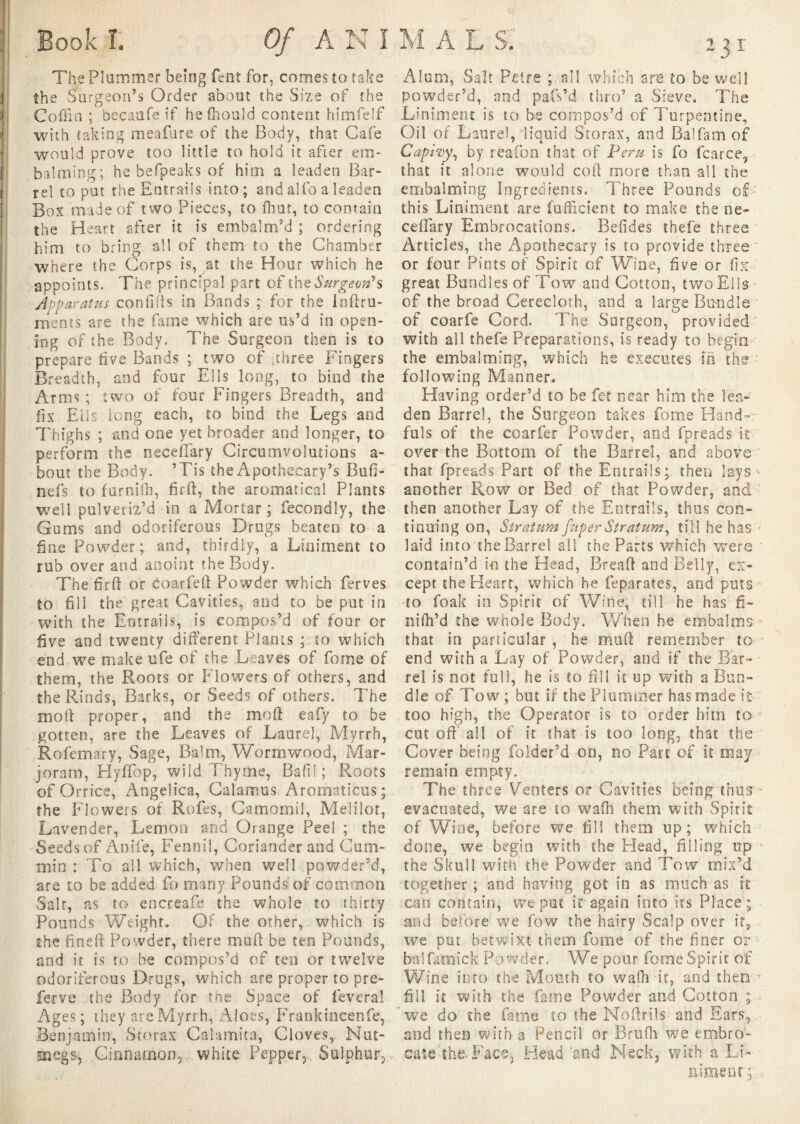 The Plummer being Pent for, comes to take the Surgeon’s Order about the Size of the Coffin ; becaafe if hefhould content himfelf with taking meafure of the Body, that Cafe would prove too little to hold it after em¬ balming; he befpeaks of him a leaden Bar¬ rel to put the Entrails into; and alfo a leaden Box made of two Pieces, to fhut, to contain the Heart after it is embalm’d ; ordering him to bring all of them to the Chamber where the Corps is, at the Hour which he appoints. The principal part of Surgeon's Apparatus confias in Bands ; for the Jnftru- nients are the firme which are us’d in open¬ ing of the Body. The Surgeon then is to prepare five Bands ; two of [three Fingers Breadth, and four Ells long, to bind the Arms ; two of four Fingers Breadth, and fix Ells long each, to bind the Legs and Thighs ; and one yet broader and longer, to perform the neceffary Circumvolutions a- bout the Body. ’Tis the Apothecary’s Bufi- nefs to furnilh, fir ft, the aromatical Plants well pulveriz’d in a Mortar ; fecondly, the Gums and odoriferous Drugs beaten to a fine Powder; and, thirdly, a Liniment to rub over and anoint the Body. Thefirft or c oar fell Powder which ferves to fill the great Cavities, and to be put in with the Entrails, is compos’d of four or live and twenty different Plants ; to which end we make ufe of the Leaves of feme of them, the Roots or Flowers of others, and the Rinds, Barks, or Seeds of others. The mod proper, and the mod eafy to be gotten, are the Leaves of Laurel, Myrrh, Rofemary, Sage, Balm, Wormwood, Mar¬ joram, HyfTop, wild Thyme, Baft! ; Roots of Orrice, Angelica, Calamus Aromaticus; the Flowers of Roles, Camomil, Melilot, Lavender, Lemon and Orange Peel ; the Seeds of Anile, Fennil, Coriander and Cum¬ min : To all which, when well powder’d, are to be added fo many Pounds of common Salt, as to encreafe the whole to thirty Pounds Weight, Of the other, which is the fined Powder, there mud be ten Pounds, and it is to be compos’d of ten or twelve odoriferous Drugs, which are proper to pre¬ serve the Body for the Space of lèverai Ages; they are Myrrh, Aloes, Frankincenfe, Benjamin, Scorax Calamita, Cloves,. Nut¬ megs, Cinnamon, white Pepper, Sulphur, Alum, Salt Pelre ; all which are to be well powder’d, and pafs’d thro’ a Sieve. The Liniment is to be compos’d of Turpentine, Oil of Laurel,'liquid Storax, and Balfam of Capiiy, by reafon that of Peru is fo fcarce, that it alone would cod more than all the embalming Ingredients. Three Pounds of this Liniment are fufficient to make the ne- ceffary Embrocations. Belides thefe three Articles, the Apothecary is to provide three or four Pints of Spirit of Wine, five or fix great Bundles of Tow and Cotton, two El Is of the broad Cerecloth, and a large Bundle of coarfe Cord. The Surgeon, provided with all thefe Preparations, is ready to begin the embalming, which he executes in the following Manner, Having order’d to be fet near him the lea¬ den Barrel, the Surgeon takes fome Hand» fuis of the coarfer Powder, and fpreads it over the Bottom of the Barrel, and above that fpreads Part of the Entrails; then lays <• another Row or Bed of that Powder, and then another Lay of the Entrails, thus con¬ tinuing on, Stratum fuper Stratum, till he has laid into the Barrel all the Paris which were contain’d in the Head, Bread and Belly, ex¬ cept the Heart, which he feparates, and puts to foak in Spirit of Wine, till he has fi¬ ll idl’d the whole Body. When he embalms that in particular , he mud remember to - end with a Lay of Powder, and if the Bar¬ rel is not full, he is to fill it up with a Bun¬ dle of Tow ; but if the Plummer has made k too high, the Operator is to order him to cut oft all of it that is too long, that the Cover being folder’d on, no Part of it may remain empty. The three Venters or Cavities being thus evacuated, we are to waffi them with Spirit of Wine, before we fill them up; which done, we begin with the Head, filling up 4 the Skull with the Powder and Tow mix’d together ; and having got in as much as it can contain, we put it again into its Place; and before we fow the hairy Scalp over it, we put betwixt them fome of the finer or • balfamick Powder. We pour fome Spirit of Wine into the Mouth to wadi it, and then r fill it with the fame Powder and Cotton ; we do the fame to the Modrils and Ears, and then with a Pencil or Brufh we embro- cate'th&Faee, Head 'and Neck, with a Li¬ niment ;