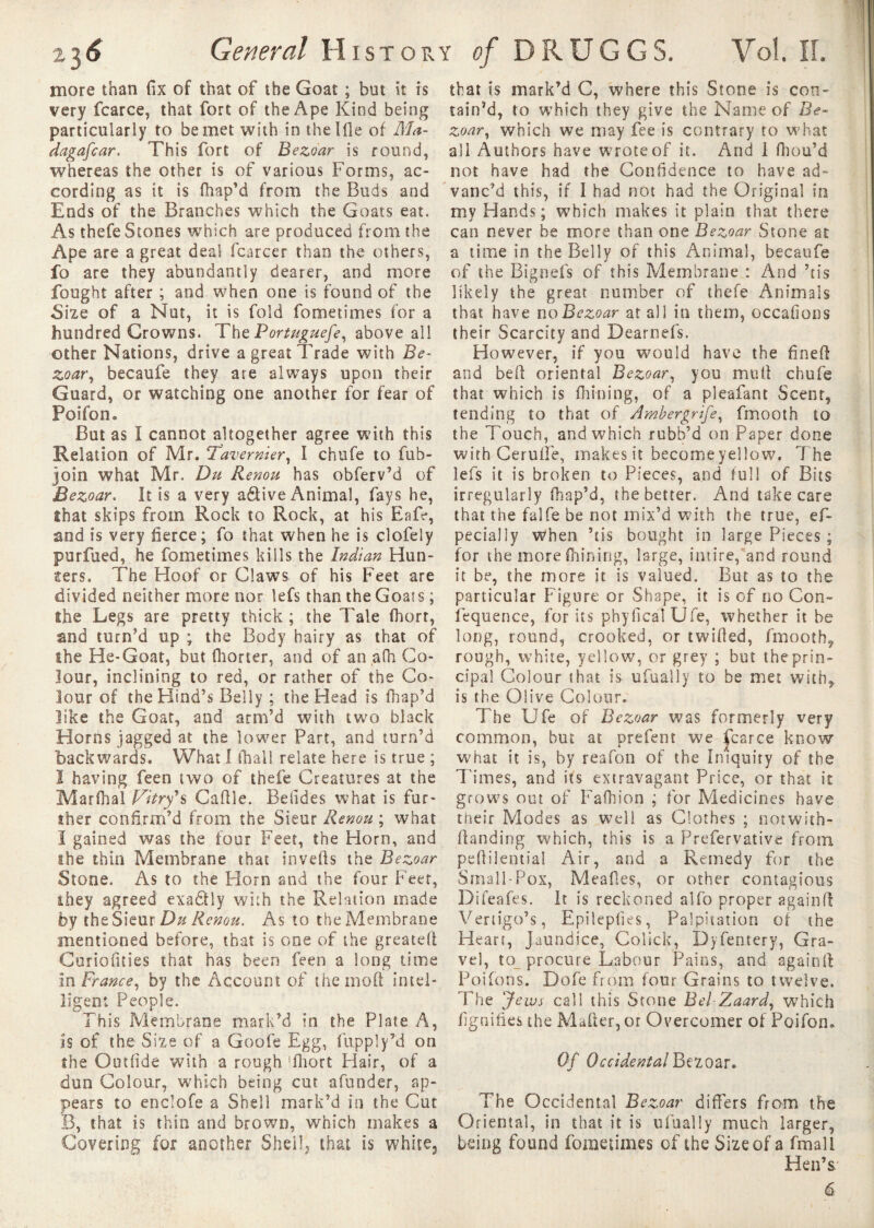 more than fix of that of the Goat ; but it is very fcarce, that fort of the Ape Kind being particularly to be met with in thelfle of Ma¬ dagascar. This fort of Bezoar is round, whereas the other is of various Forms, ac¬ cording as it is fhap’d from the Buds and Ends of the Branches which the Goats eat. As thefe Stones which are produced from the Ape are a great deal (career than the others, fo are they abundantly dearer, and more fought after ; and when one is found of the Size of a Nut, it is fold fometimes for a hundred Crowns. The Portuguefe, above all other Nations, drive a great Trade with Be¬ zoar, becaufe they are always upon their Guard, or watching one another for fear of Poifon. But as I cannot altogether agree with this Relation of Mr. !Tavernier, I chufe to fub- join what Mr. Du Renou has obferv’d of Bezoar. It is a very a&ive Animal, fays he, îhat skips from Rock to Rock, at his Eafe, and is very fierce; fo that when he is clofely purfued, he fometimes kills the Indian Hun- iters. The Hoof or Claws of his Feet are divided neither more nor lefs than the Goats ; Ihe Legs are pretty thick ; the Tale fhort, and turn’d up ; the Body hairy as that of ihe He-Goat, but fhorter, and of an afh Co¬ lour, inclining to red, or rather of the Co¬ lour of the Hind’s Belly ; the Head is fhap’d like the Goar, and arm'd wrtth two black Horns jagged at the lower Part, and turn’d backwards. What I fhall relate here is true ; 1 having feen two of thefe Creatures at the Marlhal Vitry*s Caffle. Befides what is fur¬ ther confirm’d from the Sieur Renou ; what I gained was the four Feet, the Horn, and ihe thin Membrane that inverts the Bezoar Stone. As to the Florn and the four Feet, ihey agreed exaâly with the Relation made by the Sieur Du Renou. As to the Membrane mentioned before, that is one of the greateft Curiofities that has been feen a long time in France, by the Account of the mort intel¬ ligent People. This Membrane mark’d in the Plate A, is of the S ize of a Goofe Egg, fupply’d on the Outfide with a rough fliort Hair, of a dun Colour, which being cut afunder, ap¬ pears to endofe a Shell mark’d in the Cut B, that is thin and brown, which makes a Covering for another Shell, that is white. that is mark’d C, where this Stone is con¬ tain’d, to which they give the Name of Be¬ zoar, which we may fee is contrary to what all Authors have wroteof it. And 1 fhou’d not have had the Confidence to have ad¬ vanc’d this, if I had not had the Original in my Hands; which makes it plain that there can never be more than one Bezoar Stone at a time in the Belly of this Animal, becaufe of the Bignefs of this Membrane : And ’tis likely the great number of thefe Animals that have no Bezoar at all in them, occafions their Scarcity and Dearnefs. However, if you would have the finert and bert oriental Bezoar, you mull chufe that which is finning, of a pleafant Scent, tending to that of Ambergrife, fmooth to the Touch, and which rubb’d on Paper done with Cerufle, makes it become yellow. The lefs it is broken to Pieces, and full of Bits irregularly fhap’d, the better. And take care that the falfe be not mix’d with the true, ef- pecialiy when ’tis bought in large Pieces ; for the more fhining, large, intire, and round it be, the more it is valued. But as to the particular Figure or Shape, it is of no Con- lequence, for its phyficalUfe, whether it be long, round, crooked, or twirted, fmooth, rough, white, yellow, or grey ; but the prin¬ cipal Colour that is ufually to be met with, is the Olive Colour. The Ufe of Bezoar was formerly very common, but at prefent we fcarce know what it is, by reafon of the Iniquity of the l imes, and its extravagant Price, or that it grows out of Fafhion ; for Medicines have their Modes as well as Clothes ; notwith- ftanding which, this is a Prefervative from pertilential Air, and a Remedy for the Small-Pox, Mealies, or other contagious Difeafes. It is reckoned alfo proper again ft Vertigo’s, Epilepfies, Palpitation of the Heart, Jaundice, Colick, Dyfentery, Gra¬ vel, to procure Labour Pains, and againrt Poifons. Dofe from four Grains to twelve. The Jews call this Stone Bel Zaard, which fignifies the Marter, or Overcomer of Poifon. Of Occidental Bezoar. The Occidental Bezoar differs from the Oriental, in that it is ufually much larger, being found fometimes of the Size of a fmall Hen’s' 6