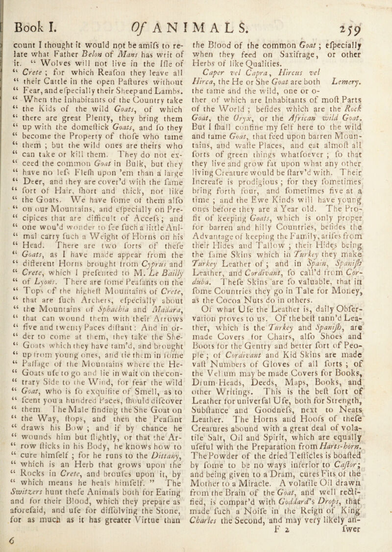 count I thought it would npt be amifs to re¬ late what Father Belon of Mans has writ of it. 44 Wolves will not live in the I fie of 41 Crete ; for which Reafon they leave all 44 their Cattle in the open Paftures without 44 Fear, and efpecially their Sheep and Lambs. tc When the Inhabitants of the Country take 44 the Kids of the wild Goats, of which 44 there are great Plenty, they bring them 44 up with the domeftick Goats, and fo they 44 become the Property of thofe who tame 44 them ; but the wild ones are theirs who 44 can take or kill them. They do not ex- 44 ceed the common Goat in Bulk, but they 44 have no lefs Flelh upon ’em than a large 44 Deer, and they are cover’d with the fame 44 fort of Flair, fhort and thick, not like 44 the Goats* We have feme of them alfo 44 on our Mountains, and efpecially on Pre- 44 cipices that are difficult of Accel's; and 44 one wou’d wonder to fee fuch a little Ani- 44 mal carry fuch a Weight of Horns on his 44 Head. There are two forts of thefe 44 Goats, as I have made appear from the 44 different Horns brought from Cyprus and 44 Crete, which I prefented to M. Le Bailly 44 of Lyons. There are fome Peafants on the 44 Tops of the higheff Mountains of Crete, 44 thar are fuch Archers, efpecially about 44 the Mountains of Sphachia and Madara, 44 that can wound them with their Arrows 44 five and twenty Paces diffant : And in or- 44 der to come at them, they take the She- 44 Goats which they have tam’d, and brought 44 up from young ones, and tie them in tome 44 Pa/fage of the Mountains where the He- 44 Goats ufe to go and lie in wait on the con- 44 trary Side to the Wind, for fear the wild 44 Goat, who is fo exquilite of Smell, as to 44 feent you a hundred Paces, ffrould di(cover 44 them 1 he Male finding the She Goat on 44 the Way, (fops, and then the Peafant 44 draws his Bow ; and if by chance he 44 wounds him but ffightly, or that the Ar- 44 row flicks in his Body, he knows how to 44 cure himfelf ; for he runs to the Dittany, 44 which is an Herb that grows upon the 44 Rocks in Crete, and broufes upon it, by 44 which means he heals himfelf. ” The Switzers hunt thefe Animals both for Eating and for their Blood, which they prepare as aforefaid, and ufe for diffolving the Stone, for as much as it has greater Virtue than the Blood of the common Goat ; efpecially when they feed on Saxifrage, or other Herbs of like Qualities. Caper vel Capra, Hircus vel Hirca, the He or She Goat are both Lemery. the tame and the wild, one or o- ther of which are Inhabitants of mo ft Parts of the World ; befides which are the Rock Goat, the Oryx, or the African wild Goat. But I ftiall confine my felf here to the wild and tame Goat, that feed upon barren Moun¬ tains, and wafte Places, and eat aîmoft all forts of green things whatfoever ; fo that they live and grow fat upon what any other living Creature would be ftarv’d with. Their Increafe is prodigious ; for they fometimes bring forth four, and fometimes five at a time ; and the Ewe Kinds will have young ones before they are a Year old. The Pro¬ fit of keeping Goats, which is only proper for barren and hilly Countries, beiides the Advantage of keeping the Family, arifes from their Hides and Tallow ; their Hides being the fame Skins which in Turkey they make Turkey Leather of ; and in 'Spam, Spanijh Leather, and Cordivant, fo call’d from Cor- duba. Thefe Skins are fo valuable, that in fome Countries they go in Tale for Money, as the Cocoa Nuts do in others. Of what Ufe the Leather is, daily Obfer- vation proves to us. Of the belt tann’d Lea- ther, which is the Turkey and Spanijh, are made Covers for Chairs, alio Shoes and Boots lor the Gentry and better fort of Peo¬ ple ; of Cordivant and Kid Skins are made valt Numbers of Gloves of all forts ; of the Velium may be made Covers for Books, Drum Heads, Deeds, Maps, Books, and other Writings. This is the belt fort of Leather foruniverfal Ufe, both for Strength, Subftance and Goodnefs, next to Neats Leather. The Horns and Hoofs of thefe Creatures abound with a great deal of vola¬ tile Salr, Oil and Spirit, which are equally ufeful with the Preparation fromHarts-horn* The Powder of the dried Pellicles is boafted by fome to be no ways inferior to Caftor; and being given to a Dram, cures Fits of the Mother to a Miracle. A volatile Oil drawn from the Brain of the Goat, and well recti¬ fied, is compar’d with Goddard's Drops, that made fuch a Noife in the Reign of King Charles the Second, and may very likely an- F 2 fwer 6