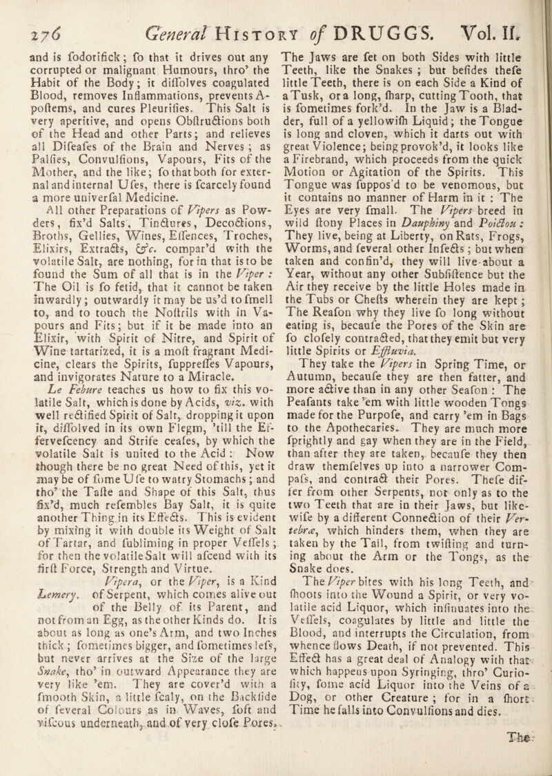 and is fodorifick ; fo that it drives out any corrupted or malignant Humours, thro’ the Habit of the Body; it diffolves coagulated Blood, removes Inflammations, prevents A- poftems, and cures Pleurifies. This Salt is very aperitive, and opens Obffruétîons both ©f the Head and other Parts; and relieves all Difeafes of the Brain and Nerves ; as Palfies, Convulfions, Vapours, Fits of the Mother, and the like; fo that both for exter¬ nal and internal Ufes, there is fcarcely found a more univerfal Medicine. All other Preparations of Vipers as Pow¬ ders, fix’d Salts, TinCtures, Décodions, Broths, Gellies, Wines, Elfences, Troches, Elixirs, Extrads, cffc, compar’d with the volatile Salt, are nothing, for in that is to be found the Sum of all that is in the Viper : The Oil is fo fetid, that it cannot be taken inwardly ; outwardly it may be us’d tofmell to, and to touch the Noftrils with in Va¬ pours and Fits; but if it be made into an Elixir, with Spirit of Nitre, and Spirit of Wine tartarized, it is a molt fragrant Medi¬ cine, clears the Spirits, fupprefTes Vapours, and invigorates Nature to a Miracle. Le Febure teaches us how to fix this vo¬ latile Salt, which is done by Acids, viz, with well rectified Spirit of Salt, dropping it upon it, dilTblved in its own Flegm, ’till the Ef- fervefcency and Strife ceafes, by which the volatile Salt is united to the Acid : Now though there be no great Need of this, yet it may be of fome Ufe to watry Stomachs ; and tho5 the Tafle and Shape of this Salt, thus fix’d, much refembles Bay Salt, it is quite another Thing in its EffeCts. This is evident by mixing it with double its Weight of Salt of Tartar, and fubliming in proper Veffels ; for then the volatile Salt will afcend with its firlt Force, Strength and Virtue. Vipera, or the Viper, is a Kind hemery. of Serpent, which comes alive out of the Belly of its Parent, and not from an Egg, as the other Kinds do. It is about as long as one’s Arm, and two Inches thick ; fometimes bigger, and fometimes left, but never arrives at the Sfee of the large Snake, tho’ in outward Appearance they are very like ’em. 7'hey are cover’d with a fmooth Skin, a little fcaly, on the Backfide of feveral Colours as in Waves, loft and vifcous undemeathrandof very clofe Pores. The Jaws are fet on both Sides with little Teeth, like the Snakes ; but befides thefe little Teeth, there is on each Side a Kind of aTusk, ora long, flharp, cutting Tooth, that is fometimes fork’d. In the Jaw is a Blad¬ der, full of a yellowifh Liquid; the Tongue is long and cloven, which it darts out with great Violence; being provok’d, it looks like a Firebrand, which proceeds from the quick Motion or Agitation of the Spirits. This Tongue was fuppos’d to be venomous, but it contains no manner of Harm in it : The Eyes are very fmall. The Vipers breed in wild flony Places in Dauphiny and Poiéîou : They live, being at Liberty, on Rats, Frogs, Worms, and feveral other InfeCts ; but when taken and confin’d, they will live-about a Year, without any other Subfiftence but the Air they receive by the little Holes made m the Tubs or Chefts wherein they are kept ; The Reafon why they live fo long without eating is, becaufe the Pores of the Skin are fo clofely contracted, that they emit but very little Spirits or Effluvia. They take the Vipers in Spring Time, or Autumn, becaufe they are then fatter, and more aCtive than in any other Seafon : The Peafants take’em with little wooden Tongs made for the Purpofe, and carry ’em in Bags to the Apothecaries. They are much more fprightly and gay when they are in the Field, than after they are taken,, becaufe they then draw themfelves up into a narrower Com- pafs, and contrat their Pores. Thefe dif¬ fer from other Serpents, not only as to the two Teeth that are in their Jaws, but like- wife by a different Connection of their Ver¬ tebra, which hinders them, when they are taken by the Tail, from twilling and turn¬ ing about the Arm or the Tongs, as the Snake does. The Viper bites with his long Teeth, and illoots into the Wound a Spirit, or very vo¬ latile acid Liquor, which infirmâtes into the VeiTels, coagulates by little and little the Blood, and interrupts the Circulation, from whence flows Death, if not prevented. This EffeCt has a great deal of Analogy with that which happens upon Syringing, thro’ Curio- fity, fome acid Liquor into the Veins of a Dog, or other Creature; for in a fhort Time he falls into Convulfions and dies.