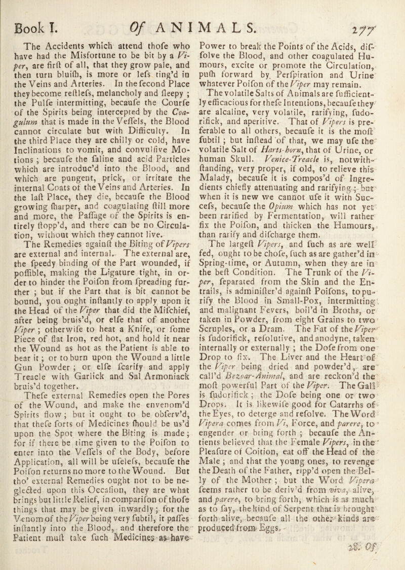 2 Book L Of ANIMAL S. f? The Accidents which attend thofe who have had the Misfortune to be bit by a Vi- per, are firft of all, that they grow pale, and then turn bluifti, is more or lefs ting’d in the Veins and Arteries. In the fécond Place they become reftlefs, melancholy and fleepy ; the Pulfe intermitting, becaufe the Gourfe of the Spirits being intercepted by the Coa- gulum that is made in the Veffels, the Blood cannot circulate but with Difficulty. In the third Place they are chilly or cold, have Inclinations to vomit, and convulfive Mo¬ tions ; becaufe the faline and acid Particles which are introduc’d into the Blood, and which are pungent, prick, or irritate the internal Goats of the Veins and Arteries. In the laft Place, they die, becaufe the Blood growing fnatper, and coagulating ftill more and more, the PafTage of the Spirits is en¬ tirely Hopp’d, and there can be no Circula¬ tion, without which they cannot live. The Remedies sgainft the Biting oî Vipers are external and internal.- The external are, the fpeedy binding of the Part wounded, if poffible, making the Ligature tight, in or¬ der to hinder the Poifon from fpreading fur¬ ther ; but if the Part that is bit cannot be bound, you ought inftantly to apply upon it the Head of the Viper that did the Mifchief, after being bruis’d, or elfe that of another Viper ; otherwife to heat a Knife, or fome Piece of flat Iron, red hot, and hold it near the Wound as hot as the Patient is able to bear it ; or to burn upon the Wound a little Gun Powder ; or elfe fcarify and apply Treacle with Garlick and Sal Armoniack bruis’d together. Thefe external Remedies open the Pores of the Wound, and make the envenom’d Spirits flow ; but it ought to be obferv’d, that thefe forts of Medicines (hould be us’d upon the Spot where the Biting is made; for if there be time given to the Poifon to enter into the Veffels of the Body, before Application, ail will be ufelefs, becaufe the Poifon returns no more to the Wound. But tho’ external Remedies ought not to be ne¬ glected upon this Occalion, they are what brings but little Relief, in comparison of thofe things that may be given inwardly ; for the Venom of the Viper being very fubtil, it paffes inftantly into the Blood, and therefore the Patient mail take fuch Medicines a^ have- Power to break the Points of the Acids, dif- folve the Blood, and other coagulated Hu¬ mours, excite or promote the Circulation, pufli forward by. Perfpiration and Urine whatever Poifon of the Viper may remain. The volatile Salts of Animals are fufficient- ly efficacious for thefe Intentions, becaufe they are alcaline, very volatile, rarifying, fudo¬ rifick, and aperitive. That of Vipers is pre¬ ferable to all others, becaufe it is the moil fubtil ; but inftead of that, we may ufe the volatile Salt of Harts-horn, that of Urine, or human Skull. Venice-Treacle is, notwith- (landing, very proper, if old, to relieve this Malady, becaufe it is compos’d of Ingre¬ dients chiefly attenuating and rarifying but when it is new we cannot ufe it with Sue- cefs, becaufe the Opium which has not yet been rarifled by Fermentation, will rather fix the Poifon, and thicken the Humours,, than rarify and difeharge them. The largeft Vip ers, and fuch as are well fed, ought to be chofe, fuch as are gather’d id Spring-time, or Autumn, when they are in the beft Condition. The Trunk of the Vi¬ per, feparated from the Skin and the En¬ trails, is adminifter’d againft Poifons, to pu¬ rify the Blood in Small-Pox, intermitting^ and malignant Fevers, boil’d in Broths, or taken in Powder, from eight Grains to two! Scruples, or a Dram. The Fat of the Viper is fudorifick, refolutive, and anodyne, taken internally or externally ; the Dofefrom one Drop to fix. The Liver and the Heart of the Viper being dried and powder’d, are call’d Bezoar-Animal, and are reckon’d the mo ft powerful Part of the Viper. The Gall is fudorifick; the Dofe being one or two Drops. It is likewife good for Catarrhs of the Eyes, to deterge and refolve* The Word Vipera comes from Vi, Force, and parère, to ? engender or bring forth ; becaufe the An- tients believed that the Female Vipers, in the Pleafure of Coition, eat off the Head of the Male ; and that the young ones, to revenge the Death of the Father, ripp’d open the Bel¬ ly of the Mother ; but the Word Vipera feerns rather to be deriv’d from viva,- alive, and parère, to bring forth, which is as much as to fay, the kind of Serpent that is brought forth alive, , becaufe all the cither kinds are*- produced'from- Eggs., -