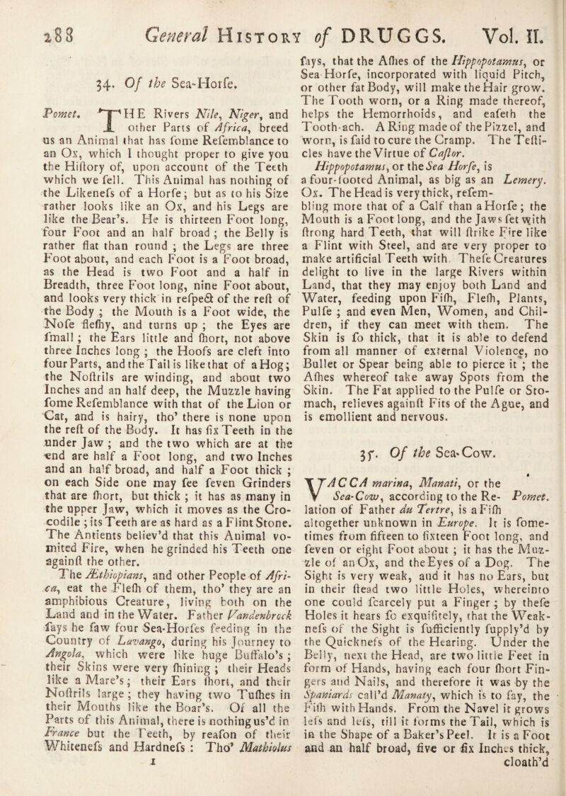 x 8 8 General History of D R U G G S. Vol, IL 34. Of the Sea-Horfe. Pomet, ^PHE Rivers Nile, Niger, and i other Parts of Africa, breed m an Animal that has fome Refemblance to an Ox, which 1 thought proper to give you the Hiflory of, upon account of the Teeth which we fell. This Animal has nothing of the Likenefs of a Horfe; but as to his Size rather looks like an Ox, and his Legs are like the Bear’s. Pie is thirteen Foot long, four Foot and an half broad ; the Belly is rather flat than round ; the Legs are three Foot about, and each Foot is a Foot broad, as the Head is two Foot and a half in Breadth, three Foot long, nine Foot about, and looks very thick in refpeâ of the reft of the Body ; the Mouth is a Foot wide, the Nofe flefhy, and turns up ; the Eyes are ffnall ; the Ears little and fhort, not above three leches long ; the Hoofs are cleft into four Parts, and the Tail is like that of a Hog ; the Noftrils are winding, and about two Inches and an half deep, the Muzzle having fome Refemblance with that of the Lion or Cat, and is hairy, tho’ there is none upon the reft of the Body. It has flx Teeth in the under Jaw ; and the two which are at the «nd are half a Foot long, and two Inches and an half broad, and half a Foot thick ; on each Side one may fee feven Grinders that are fhort, but thick ; it has as many in the upper Jaw, which it moves as the Cro¬ codile ; its Teeth are as hard as a Flint Stone. The Antients believ’d that this Animal vo¬ mited Fire, when he grinded his Teeth one againft the other. The Æthiopians, and other People of Afri¬ ca, eat the Flefh of them, tho’ they are an amphibious Creature, living both on the Land and in the Water. Father Nandenbrock fays he faw four Sea-Horfes feeding in the Country of Lavango, during his Journey to Angola, which were like huge Buffalo’s ; their Skins were very fhining ; their Heads like a Mare’s ; their Eors fhort, and their Noftrils large ; they having two Tufhes in their Mouths like the Boar’s. Of all the Parts of this Animal, there is nothing us’d in France but the Teeth, by reafon of their Whitenefs and Hardnefs : Tho® Mathiolus 1 fays, that the Allies of the Hippopotamus, or Sea Horfe, incorporated with liquid Pitch, or other fat Body, will make the Hair grow. The Tooth worn, or a Ring made thereof, helps the Hemorrhoids, and eafeth the Tooth-ach. ARingmadeof thePizzel, and worn, is faid to cure the Cramp. The Tefti- cles have the Virtue of Caflor. Hippopotamus, or ihe Sea Horfe, is a four-footed Animal, as big as an Lemery. Ox. The Head is very thick, refem- bling more that of a Calf than aHorfe; the Mouth is a Foot long, and the Jaws fet vyith ftrong hard Teeth, that will ftrike Fire like a Flint with Steel, and are very proper to make artificial Teeth with. Thefe Creatures delight to live in the large Rivers within Land, that they may enjoy both Land and Water, feeding upon Fifh, Flefh, Plants, Pulfe ; and even Men, Women, and Chil¬ dren, if they can meet with them. The Skin is fo thick, that it is able to defend from all manner of external Violence, no Bullet or Spear being able to pierce it ; the Afhes whereof take away Spots from the Skin. The Fat applied to the Pulfe or Sto¬ mach, relieves againft Fits of the Ague, and is emollient and nervous. 3f. Of the Sea*Cow. A ACCA marina, Manati, or the Sea-Cow, according to the Re- Pomet. lation of Father du Tertre, is a Fifh altogether unknown in Europe. It is fome- times from fifteen to fixteen Foot long, and feven or eight Foot about ; it has the Muz¬ zle of an Ox, and the Eyes of a Dog. The Sight is very weak, and it has no Ears, but in their ftead two little Holes, whereinto one could fcarcely put a Finger ; by thefe Holes it hears fo exquifltely, that the Weak- nefs of the Sight is fufficiently fupply’d by the Quicknefs of the Hearing. Under the Belly, next the Head, are two little Feet in form of Hands, having each four fliort Fin¬ gers and Nails, and therefore it was by the Spaniards call’d Manaty, which is to fay, the - Fifh with Hands. From the Navel it grows kfs and Ids, till it forms the Tail, which is in the Shape of a Baker’s Peel. Ir is a Foot and an half broad, five or fix Inches thick, doath’d