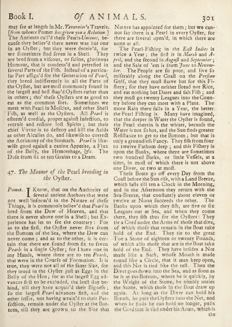 may fee at length in Mr,Tavernier's Travels. [from whence Pomet has given you a Relation.] The Antients call’d thefe Pearls Uniones, be- caufe they believ’d there never was but one in an Oyder; but they were deceiv’d, for we fometimes find feven in a Shell. They are bred from a vifcous, or faline, glutinous Humour, that is condens’d and petrefied in lèverai Parts of the Fifh. Indead of a particu¬ lar Part adign’d for the Generation of Pearl, they breed indifferently in all the Parts of the Oyder, but are mod commonly found in the larged and bed fhap’d Oyders rather than in others ; tho’ thefe Oyders are as good to eat as the common fort. Sometimes we meet with Pearl in Mufcles, and other Shell Fifh, as well as the Oyders. All Pearl is edeem’d cordial, proper againd Infedion, to recruit and redore lod Spirits ; but their chief Virtue is to dedroy and kill the Acids as other Alcalies do, and likewifeto corred the Acrimony of the Stomach. Pearl is like- wife good againd a canine Appetite, a Flux of the Belly, the Hemorrhage, &c. The Dofe from fix or ten Grains to a Dram. 47. The Manner of the Pearl breeding in the Oyder. Pomet. T Know, that on the Authority of JL lèverai antient Authors that were not well inform’d in the Nature of thefe Things, it is commonly believ’d that Pearl is bred from the Dew of Heaven, and that there is never above one in a Shell ; but Ex¬ perience has let us fee the contrary : For as to the fird, the Oyder never dirs from the Bottom of the Sea, where the Dew can never come ; and as to the other, it is cer¬ tain that there are found from fix to feven Pearls in a fingle Oyder; for I have one in my Hands, where there are to ten Pearls, that were in the Courfe of Formation. It is true, they were not all of the fame Size, for they breed in the Oyder jud as Eggs in the Belly of the Hen ; for as the larged Egg ad¬ vances fird to be excluded, the lead day be¬ hind, till they have acquir’d their Bignefs ; fo the larged Pearl advances fird, and the other leffer, not having attain’d to their Per¬ fection, remain under the Oyder at the Bot¬ tom, till they are grown to the Size that Nature has appointed for them ; but we can¬ not fay there is a Pearl in every Oyder, for there are feveral open’d, in which there are none at all. The Pearl*Fithing in the Eafl Indies is twice a Year ; the fird is in March and A- pril, and the fécond inAuguJl and September ; and the Sale of ’em is from June to Novem¬ ber. The People are fo poor, and live fo miferably along the Goad on the Perfian Gulf, that they mud darve but for this Fi- fhery; for they have neither Bread nor Rice, and eat nothing but Dates and Fait Fifh ; and they mud go twenty Leagues into the Coun¬ try before they can meet with a Plant. The more Rain there falls in a Year, the better the Pearl Fifhing is. Many have imagined, that the deeper in Water the Oyder is found, the Pearl therein is the whiter, becaufe the Water is not fo hot, aDd the Sun finds greater Refidance to get to the Bottom ; but that is only a groundlefs Fancy. They fifh from four to twelve Fathom deep ; and this Fifhery is upon the Banks, where there are fometimes two hundred Barks, or little Veffels, at a time, in mod of which there is not above one Diver, or two at mod. Thefe Boats go off every Day from the Goad before the Sun rife, with a Land Breeze,, which lads till ten a-Clock in the Morning, and in the Afternoon they return with the Sea-Breeze, that condantly about eleven os- twelve at Noon fucceeds the other. The Banks upon which they filh, are five or fix Leagues out at Sea, and when they come there, they fifh thus for the Oyders: They tie a Cord under the Arms of thofe that dîveÿ of which thofe that remain in the Boat take hold of the End. They tie to the great -Toe a Stone of eighteen or twenty Pounds,, of which alfo thofe that are in the Boat take hold of the End. They have befides a Net made like a Sack, whofe Mouth is made round like a Circle, that it may keep open, and this Net is tied like the red. Then the Diver goes down into the Sea, and as foon as he is at the Bottom, where he is quickly, by the Weight of the Stone, he nimbly unties the Stone, which thofe in the Boat draw up again. As long as the Diver can hold his Breath, he puts theüyders into the Net, and when he finds he can hold no longer, pulls the Cord that is tied under his Arms, which is the