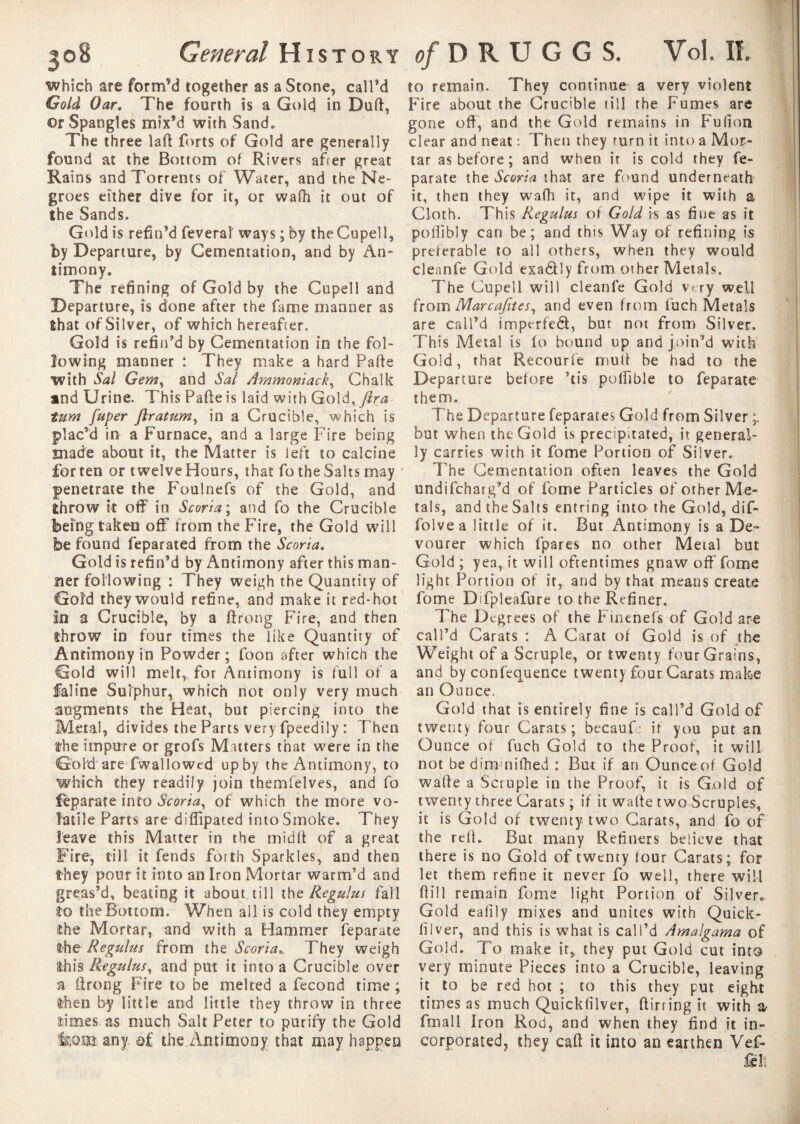 which are form’d together as a Stone, call’d Gold Oar. The fourth is a Gold in Durt, or Spangles mix’d with Sand» The three lad forts of Gold are generally found at the Bottom of Rivers after great Rains and Torrents of Water, and the Ne¬ groes either dive for it, or wafh it out of the Sands. Gold is refin’d feveral ways ; by the Cupell, by Departure, by Cementation, and by An¬ timony. The refining of Gold by the Cupell and Departure, is done after the fame manner as that of Silver, of which hereafter. Gold is refin’d by Cementation in the fol¬ lowing manner : They make a hard Parte with Sal Gem, and Sal Ammoniack, Chalk and Urine. This Parte is laid with Gold, fira turn fuper ftratum, in a Crucible, which is plac’d in a Furnace, and a large Fire being made about it, the Matter is left to calcine fatten or twelveHours, that fotheSalts may ' penetrate the Foulnefs of the Gold, and throw it off in Scoria ; and fo the Crucible being taken off from the Fire, the Gold will be found feparated from the Scoria. Gold is refin’d by Antimony after this man¬ ner following : They weigh the Quantity of Gold they would refine, and make it red-hot in a Crucible, by a ftrong Fire, and then throw in four times the like Quantity of Antimony in Powder ; foon after whicft the Gold will melt, for Antimony is full of a Saline Sulphur, which not only very much augments the Heat, but piercing into the Metal, divides the Parts very fpeedily : Then the impure or grofs Matters that were in the Gold are fwallowed upby the Antimony, to which they readily join themfelves, and fo Separate into Scoria, of which the more vo¬ latile Parts are diffipated into Smoke. They leave this Matter in the midff of a great Fire, till it fends forth Sparkles, and then they pour it into an Iron Mortar warm’d and greas’d, beating it about till thq Regulus fail to the Bottom. When all is cold they empty the Mortar, and with a Hammer feparate the Regulus from the Scoria». They weigh this Regulus, and put it into a Crucible over a ilrong Fire to be melted a fécond time ; then by little and little they throw in three times as much Salt Peter to purify the Gold liOiïl any a £ the.Antimony that may happen to remain. They continue a very violent Fire about the Crucible till the Fumes are gone off, and the Gold remains in Fufion clear and neat : Then they turn it into a Mor¬ tar as before; and when it is cold they fe¬ parate the Scoria that are found underneath it, then they wafh it, and wipe it with a Cloth. This F^egulus of Gold is as fine as it poffibly can be; and this Way of refining is preferable to ail others, when they would cleanfe Gold exa&ly from other Metals. The Cupell will cleanfe Gold very well from Marcafites, and even from fuch Metals are call’d imper fed, but not from Silver. This Metal is to bound up and join’d with Gold, that Recourfe muff be had to the Departure before ’tis pollible to feparate them. The Departure feparates Gold from Silver but when the Gold is precipitated, it general¬ ly carries with it fome Portion of Silver. The Cementation often leaves the Gold undifchatg’d of fome Particles of other Me¬ tals, and the Salts entring into the Gold, dif- folvea little of it. But Antimony is a De- vourer which fpares no other Metal but Gold ; yea, it will oftentimes gnaw off fome light Portion of it, and by that means create fome DTpleafure to the Refiner. The Degrees of the Finenefs of Gold are call’d Carats : A Carat of Gold is of the Weight of a Scruple, or twenty four Grains, and by confequence twenty four Carats make an Ounce. Gold that is entirely fine is call’d Gold of twenty four Carats; becauf if you put an Ounce of fuch Gold to the Proof, it will not be dim nifhed : But if an Ounceof Gold waffe a Scruple in the Proof, it is Gold of twenty three Carats ; if it waffe two Scruples, it is Gold of twenty two Carats, and fo of the rell. But many Refiners believe that there is no Gold of twenty four Carats; for let them refine it never fo well, there will 0il 1 remain fome light Portion of Silver. Gold ealily mixes and unites with Quick- liiver, and this is what is call’d Amalgama of Gold. To make it, they put Gold cut into very minute Pieces into a Crucible, leaving it to be red hot ; to this they put eight times as much Quicklilver, ftirring it with & fmall Iron Rod, and when they find it in¬ corporated, they cart it into an earthen Vef- fell