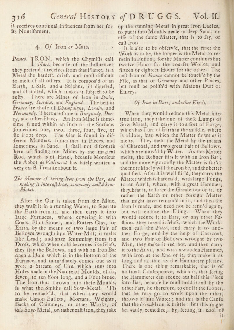 it receives continual Influences from her for Its Nourifhment. 4. Of Iron or Mars* Fomet. IRON, which the Chymifts call X Mars, becaufe of the Influences they pretend it receives from that Planet, is a Metal the harded, dried, and mod difficult to melt of all others, it is compos’d of an Earth, a Salt, and a Sulphur, ill digefted, and ill united, which makes it fubjeél to be rudy. There are Mines of Iron in Spain, GermanySweden, and England. The bed in France are thole oî Champaigns, Lorain, and 'Normandy. There are fome in Burgundy, Ber¬ ry, and other Places. An Iron Mine is foine- îime found within an Inch of the Surface, fometimes one, two, three, four, five, or fix Foot deep. The Oar is found in dif¬ ferent Manners, fometimes in Pieces, and fometimes in Sand. I fhall not difcourfe here of finding out Mines by the magical Rod, which is of Hazel, becaufe Monfieur ihe Abbot de Vallemont has lately written a very exadt Freatife about it. %he Manner of taking Iron from the Oar, and making it into call. Iron, commonly calPdSow- , MetaL After the Oar is taken from the Mine, they waft it in a running Water, to feparate the Earth from it, and then carry it into large Furnaces, where covering it with Coals, Flint-Stones, and Potters Clay, or Earth, by the means of two large Pair of Bellows wrought by a Water-Mill, it melts like Lead; and after fcumming from it a Drofs, which when cold becomes like G1 afs, they day the Bellows, and with an Iron Bar open a Hole which is in the Bottom of the Furnace, and immediately comes out as it were a Stream of Eire, which runs into Holes made in theNatureof Moulds, of fix* fëven, to ten Foot long, and a Foot broad. The iron thus thrown into thefe Moulds, Is what the Smiths call Sow-Metal. ’Tis 20 be remark’d, that when they would make Canon Bullets, Mortars, Weights, Backs of Chimneys, or other Works, of lfo.IS:.So.W“MetaiP.or,rathercaflIron5 they take up the running Metal in great Iron Ladles, to put it into Moulds made in deep Sand, or elfe of the fame Matter, that is to fay, of cad Iron. It is alfo to be obferv’d, that the finer the Work is to be, the longer is the Metal to re¬ main in Fufion ; for the Matter continues but twelve Flours for the coarfer Works, and fifteen or eighteen Hours for the other. The cad Iron of France cannot be touch’d by the File, as that of Germany and other Places, but mud be polifh’d with Mafons Dud or Emery. Of Iron in Bars, and other Kinds* When they would reduce this Metal into true Iron, they take one of thefe Lumps of Sow-Metal,, and carry it to a fort of Forge, which has Furf of Earth in the middle, where is a Hole,, into which the Matter flows as it melts. They melt the Metal by the means of Charcoal, and two great Pair of Bellows, which are mov’d by Water. As this Matter melts, the Refiner Airs it with an Iron Bar ; and the more vigoroufly the Matter is dir’d, the more kindly will theiron be, and the better qualified. After it is well dir’d, they carry ths Matter which is harden’d, with large Tongs, to an Anvil, where, with a great Hammer, theyTeat it, to force the Greafe out of it, cr rather the Earth or other foreign Matter that might have remain’d in it ; and then the Iron is made, and need not be refin’d again, but will endure the Filing. When they would reduce it to Bars, or any other Fa^ Oiion, they take this Mafs,. which the Work¬ men call the Piece, and carry it to ano¬ ther Forge, and by the help of Charcoal, and two Pair of Bellows wrought by two Men, they make it red hot, and then carry it to the Anvil, and with a wooden Hammer, with Iron at the End of it, they make it as long, and as thin as the Hammerer pleafes. There is one thing remarkable, that is of no fmall Confequence, which is, that feeing the Hammerer can reduce but half this Piece into Bar, becaufe he mud hold it fad by the other Part, he therefore, to cool it thefooner, that he may go to work upon the other, throws it into Water; and this is theCaufe. that the French Iron is brittle: But this might he «afily remedied,, by lettings it cool c£ ÎÈ1 1