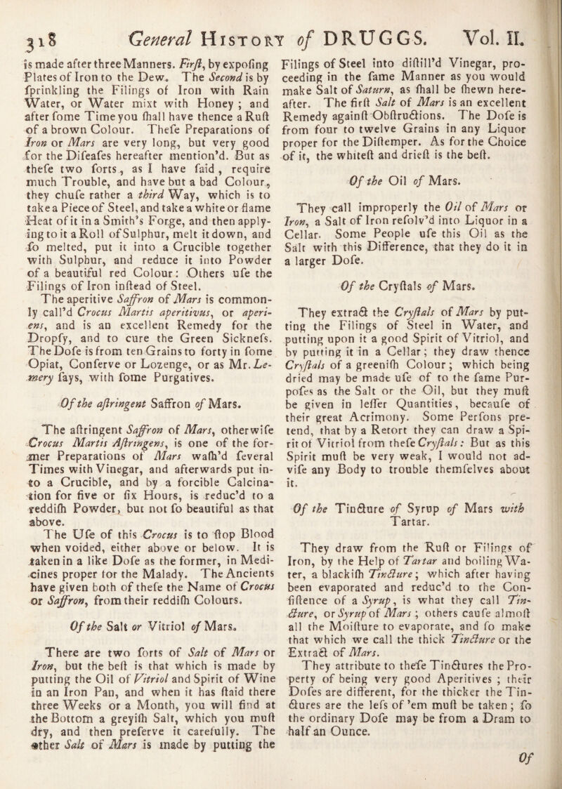 is made after three Manners. Firft, by expofing Plates of Iron to the Dew* The Second is by fprinkling the Filings of Iron with Rain Water, or Water mixt with Honey ; and after fome Time you (hall have thence a Ruft of a brown Colour. Thefe Preparations of Iron or Mars are very long, but very good for the Difeafes hereafter mention’d. But as shefe two forts, as I have faid , require much Trouble, and have but a bad Colour„ they chufe rather a third Way, which is to take a Piece of Steel, and take a white or dame Heat of it in a Smith’s Forge, and thenapply- IngtoitaRoll ofSulphur, melt it down, and ib melted, put it into a Crucible together with Sulphur, and reduce it into Powder of a beautiful red Colour : Others ufe the Filings of Iron inftead of Steel. The aperitive Saffron of Mars is common¬ ly call’d Crocus Martis aperithus, or aperi¬ ent, and is an excellent Remedy for the Dropfy, and to cure the Green Sicknefs. The Dofe is from ten Grains to forty in fome Opiat, Conferve or Lozenge, or as Mr.Le- mery fays, with fome Purgatives. Of the aftringent Saffron of Mars. The aftringent Saffron of Mars, other wife Crocus Martis Aftrwgens, is one of the for¬ mer Preparations of Mars wafh’d feveral Times with Vinegar, and afterwards put in¬ to a Crucible, and by a forcible Calcina- lion for five or fix Hours, is reduc’d to a teddifti Powder, but not fo beautiful as that above. The Ufe of this Crocus is to flop Blood when voided, either above or below. It is taken in a like Dofe as the former, in Medi¬ cines proper tor the Malady. The Ancients have given both of thefe the Name of Crocus or Saffron, from their reddifh Colours. Of the Salt or Vitriol o/Mars* There are two forts of Salt of Mars or Iron, but the beft is that which is made by putting the Oil of Vitriol and Spirit of Wine In an Iron Pan, and when it has ftaid there Ihree Weeks or a Month, you will find at the Bottom a grey ifh Salt, which you mu ft dry, and then preferve it carefully. The #ther Salt of Mars is made by putting the Filings of Steel into diftill’d Vinegar, pro¬ ceeding in the fame Manner as you would make Salt of Saturn, as fhall be fhewn here¬ after. The firft Salt of Mars is an excellent Remedy againft Obftrudions. The Dofe is from four to twelve Grains in any Liquor proper for the Diftemper. As for the Choice of it, the whiteft and drieft is the beft. Of the Oil of Mars. They call improperly the Oil of Mars or Iron, a Salt of Iron refolv’d into Liquor in a Cellar. Some People ufe this Oil as the Salt with this Difference, that they do it in a larger Dofe. Of the Cryftals of Mars. They extrad the Cryftals of Mars by put¬ ting the Filings of Steel in Water, and putting upon it a good Spirit of Vitriol, and bv purring it in a Cellar; they draw thence Cryftals of a greenifh Colour ; which being dried may be made ufe of to the fame Pur- pofes as the Salt or the Oil, but they mull be given in lefler Quantities, becaufe of their great Acrimony. Some Perfons pre¬ tend, that by a Retort they can draw a Spi¬ rit of Vitriol from thefe Cryftals : But as this Spirit mu ft be very weak, I would not ad- vife any Body to trouble themfelves about it. Of the Tin dure of Syrup of Mars with Tartar. They draw from the Ruft or Filings of Iron, by the Help of Tartar and boiling Wa¬ ter, a black ifh Tin£lure\ which after having been evaporated and reduc’d to the Con- fiftence of a Syrup, is what they call 77»- éiure, or Syrup of Mars ; others eau fe a Î mo ft all the Moifture to evaporate, and fo make that which we call the thick Tinéîure or the Extrad of Mars. They attribute to thefe Tindures the Pro¬ perty of being very good Aperitives ; their Dofes are different, for the thicker the Tin¬ dures are the lefs of’em muft be taken; fo the ordinary Dofe may be from a Dram to half an Ounce. Of