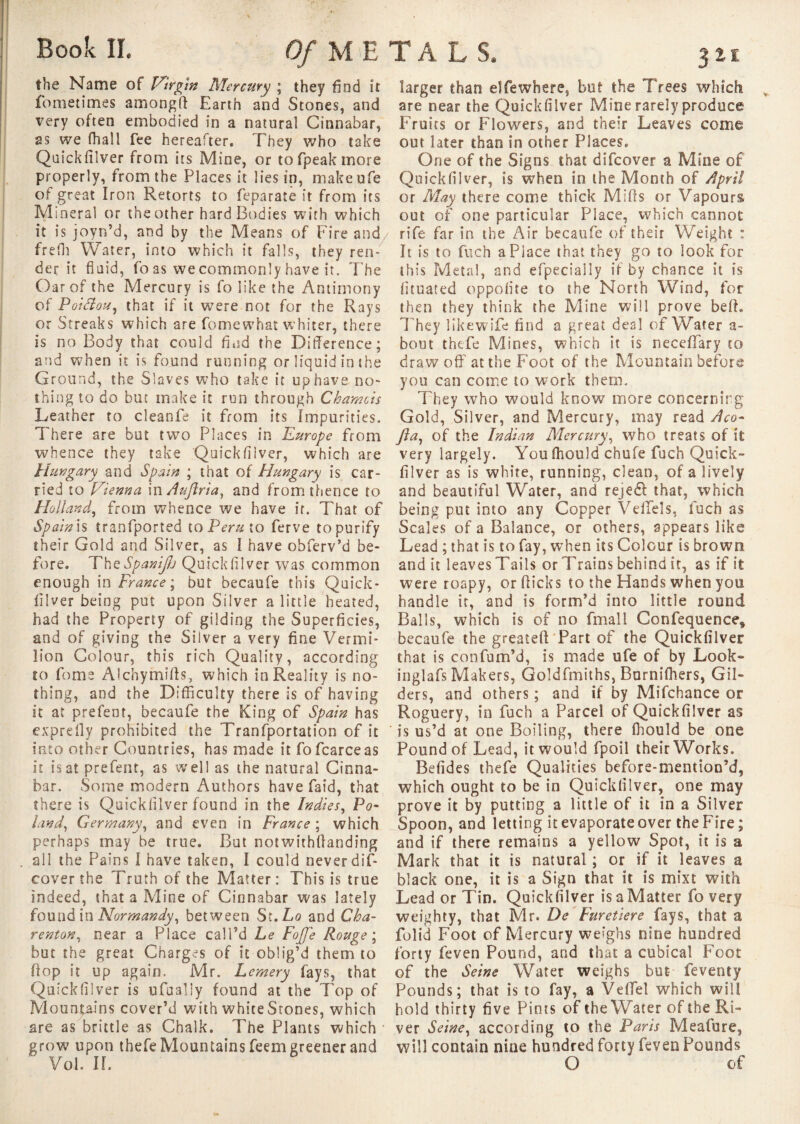 the Name of Virgin Mercury ; they find it fometimes amongft Earth and Stones, and very often embodied in a natural Cinnabar, as we fhall fee hereafter. They who take Quickfilver from its Mine, or tofpeakmore properly, from the Places it lies in, makeufe of great Iron Retorts to feparate it from its Mineral or the other hard Bodies with which it is joyn’d, and by the Means of Fire and frefh Water, into which it falls, they ren¬ der it fluid, fo as we commonly have it. The Oar of the Mercury is fo like the Antimony of Poidlou, that if it were not for the Rays or Streaks which are fomewhat whiter, there is no Body that could find the Difference; and when it is found running or liquid in the Ground, the Slaves who take it up have no¬ thing to do but make it run through Chamois Leather to cleanfe it from its Impurities. There are but two Places in Europe from whence they take Quickfilver, which are Hungary and Spain ; that of Hungary is car¬ ried to Vienna mAuftria, and from thence to Holland, from whence we have ir. That of Spain is tranfported to Peru to ferve topurify their Gold and Silver, as I have obferv’d be¬ fore. ThcSpaniJ/j Quickfllver was common enough in France; but becaufe this Quick¬ fllver being put upon Silver a little heated, had the Property of gilding the Superficies, and of giving the Silver a very fine Vermi¬ lion Colour, this rich Quality, according to fome Alchymifts, which in Reality is no¬ thing, and the Difficulty there is of having it at prefent, becaufe the King of Spain has exprefly prohibited the Tranfportation of it into other Countries, has made it fofcarceas it is at prefent, as well as the natural Cinna¬ bar. Some modern Authors have faid, that there is Quickfllver found in the Indies, Po¬ land, Germany, and even in France ; which perhaps may be true. But notwithflanding all the Pains I have taken, I could never dif- cover the Truth of the Matter : This is true indeed, that a Mine of Cinnabar was lately found in Normandy, between St.Lo and Cha- renton, near a Place call’d he Fojfe Rouge; but the great Charges of it oblig’d them to flop it up again. Mr. Lemery lays, that Quickfllver is ufaally found at the Top of Mountains cover’d with white Stones, which are as brittle as Chalk. The Plants which • grow' upon thefe Mountains feem greener and Vol. II. larger than elfe where, but the Trees which are near the Quickfilver Mine rarely produce Fruits or Flowers, and their Leaves come out later than in other Places. One of the Signs that difcover a Mine of Quickfilver, is when in the Month of April or May there come thick Mills or Vapours out of one particular Place, which cannot rife far in the Air becaufe of their Weight : It is to fuch a Place that they go to look for this Metal, and efpecially if by chance it is fituated oppofite to the North Wind, for then they think the Mine will prove befl. They likewife find a great deal of Water a- bout thefe Mines, which it is neceffary to drawoff at the Foot of the Mountain before you can come to work them. They who would know more concerning Gold, Silver, and Mercury, may read Aco- fia, of the Indian Mercury, who treats of it very largely. You fhould chufe fuch Quick¬ filver as is white, running, clean, of a lively and beautiful Water, and rejedf that, which being put into any Copper VelTels, fuch as Scales of a Balance, or others, appears like Lead ; that is to fay, when its Colour is brown and it leaves Tails or Trains behind it, as if it were roapy, or flicks to the Hands when you handle it, and is form’d into little round Balls, which is of no fmall Confequence* becaufe the greateft Part of the Quickfilver that is confum’d, is made ufe of by Look- inglafs Makers, Goldfmiths, Burnifhers, Gil¬ ders, and others ; and if by Mifchance or Roguery, in fuch a Parcel of Quickfilver as ' is us’d at one Boiling, there fhould be one Pound of Lead, it would fpoil their Works. Befides thefe Qualities before-mention’d, which ought to be in Quickfilver, one may prove it by putting a little of it in a Silver Spoon, and letting it evaporate over the Fire ; and if there remains a yellow Spot, it is a Mark that it is natural ; or if it leaves a black one, it is a Sign that it is mixt with Lead or Tin. Quickfilver is a Matter fo very weighty, that Mr. De Furetiere fays, that a folid Foot of Mercury weighs nine hundred forty feven Pound, and that a cubical Foot of the Seine Water weighs but- feventy Pounds; that is to fay, a Vefifel which will hold thirty five Pints of the Water of the Ri¬ ver Seine, according to the Paris Meafure, will contain nine hundred forty feven Pounds O of