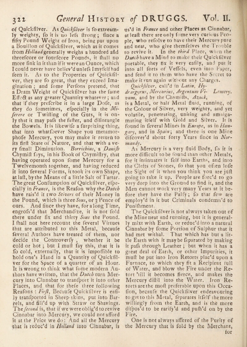 of Quickfilver. As Quickfilver is foextream- !y weighty, To it is no lefs drong ; fince a fifty Pound Weight of Iron, being pur upon a Bouillon of Quickfilver, which as it comes from//©//««^generally weighs a hundred and threefcore or fourfcore Pounds, it fhali no more fink in it than if it were an Ounce, which I could never have believ’d unîefs I myfelf had feen it. As to the Properties of Quickfil¬ ver, they are fo great, that they exceed Ima* gination ; and fome Perfons pretend, that a Dram Weight of Quickfilver has the fame Eded as any greater Quantity whatever ; and that if they prefcribe it in a large Dofe, as they do fometimes, efpecially in the Mi- ferere or Twilling of the Guts, it is on¬ ly that it may pafs the fader, and difintangle the Bowels, It is likewife a furprizing thing, that into whatfoever Shape you me tamo r- phofe Mercury, you may make it return to Its firft State of Nature, and that with a ve¬ ry fmall Diminution. Borrichius, a Danijh Chymid fays, in his Book of Chymidry, that having operated upon fome Mercury for a Twelvemonth together, and having reduced It into feveral Forms, it took its own Shape, at lad, by the Means of a little Salt of Tartar. The great Confumpdon of Quickfilver, efpe¬ cially in France, is the Reafon why tht Dutch have rais’d it two Stivers of their Money in the Pound, which is three Sous, or 3 Pence of ours. And fince they have, for a long Time, engrofs’d that Merchandize, it is not fold there under fix and thirty Sous the Pound. I fhali not here recount the feveral Virtues that are attributed to this Metal, becaufe feveral Authors have treated of them, nor decide the Controverfy , whether it be cold or hot ; but I mull fay this, that it is fo cold, externally, that it is impoffible to hold one’s Hand in a Quantity of Quickfil¬ ver for the Space of a quarter of an Hour. It is wrong to think what fome modern Au¬ thors have written, that the Dutch turn Mer¬ cury into Cinnabar to tranfport it into other Places, and that for thefe three following Reafons : Firft, Becaufe Quickfilver is eafi- Jy tranfported in Sheep-skins, put into Bar¬ rels, and fill’d up with Straw or Shavings. The fécond is, that if we were oblig’d to revive Cinnabar into Mercury, we could not afford it at the Price we do: And all the Mercury that is reduc’d in Holland into Cinnabar, is us’d in France and other Places as Cinnabar, at lead there are only fome very curious Peo¬ ple, who refolve to have their Mercury pure and near, who give themfelves the 1 rouble to revive it. In the third Place, when the Dutch have a Mind to m ike their Quickfilver portable, they fix it very eafiiy, and put it into all forts of Veffels, even into Paper, and fend it to them who have the Secret to make it run again without any Charges, Quickfilver, call’d in Latin, Hy- drargyus, Mercurius, Argentum Vi- L emery. vum, and by the Chvmilts, Azock, is a Metal, or halt Metal fluid, running, of the Colour of Silver, very weighty, and yet volatile, penetrating, uniting and amalga¬ mating itfelf with Gold and Silver. It is found in feveral Mines in Europe, as in Hun¬ gary, and in Spain ; and there is one Mine difcover’d about forty Years fince in Nor¬ mandy. As Mercury is a very fluid Body, fo it is more difficult to be found than other Metals, for it inlinuates it felf into Earths, and into the Clefts of Stones, fo that you often lofe the Sight of it when you think you are juft going to take it up. People are forc’d to go very deep into the Ground to find it, and the Men cannot work very many Years at it be¬ fore they have the Palfy; fo that few are employ’d In it but Criminals condemn’d to Punifhment. The Quickfilver is not always taken out of the Mine neat and running, but it is general¬ ly mixt with Earth, or reduc’d into a natural Cinnabar by fome Portion of Sulphur that it had met withal. That which has but a lit¬ tle Earth with it may be feparated by making it pafs through Leather ; but when it has a great deal of Earth, or other Impurities, it mull be put into Iron Retorts plac’d upon a Furnace, to which they fit a Recipient full of Water, and blow the Fire under the Re¬ tort ’till it becomes fierce, and makes the Mercury didil into the Water. Iron Re¬ torts are the mod preferable upon this Qcca- fion, becaufe the Quickfilver endeavouring to get to this Metal, feparates itfelf the more willingly from the Earth, and is the more difpos’d to be rarify’d and pufh’d on by the Fire. One is not always adored of the Purity of the Mercury that is fold by the Merchant, for