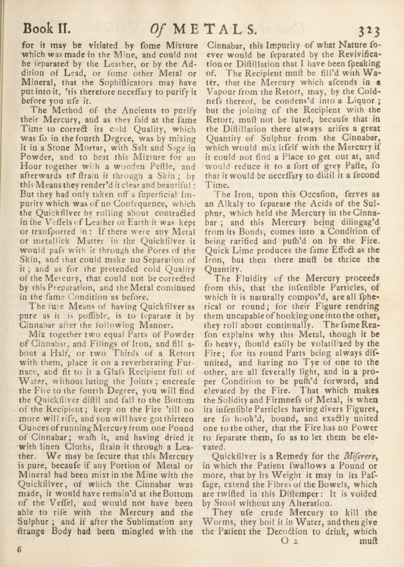 for it may be vitiated by fome Mixture which was made in the Mine, and could not be ieparated by the Leather, or by the Ad¬ dition of Lead, or fome other Metal or Mineral, that the Sophifticators may have put into it, ’tis therefore neceflary to purify it before you ufe it. The Method of the Ancients to purify their Mercury, and as they faid at the fame Time to corredf its cold Quality, which was fo in the fourth Degree, was by mixing it in a Stone Mortar, with Salt and Sage in Powder, and to beat this Mixture for an Hour together with a wooden Pefile, and afterwards to* ftrain it through a Skin ; by this Means they render’d it clear and beautiful : But they had only taken off a fuperficial Im- puritv which was of no Confequence, which the QuicKfilver by rolling about contra&ed in the Veflfels of Leather or Earth it was kept or tranfported n : If there were any Metal or metallick Matter in the Quickfilver it would pafs with it through the Pores of the Skin, and that could make no Separation of it ; and as for the pretended cold Quality of the Mercury, that could not be correâed by this Preparation, and the Metal continued in the fame Condition as before. The lure Means of having Quickfilver as pure as it is poffible, is to feparate it by Cinnabar after the following Manner. Mix together two equal Parts of Powder of Cinnabar, and Filings of Iron, and fill a- bout a Half, or two Thirds of a Retort with them, place it on a reverberating Fur¬ nace, and fit to it a Glafs Recipient full of Wafer, without luting the Joints; encreafe the Fire to the fourth Degree, you will find the Quickfilver diftil and fall to the Bottom of the Recipient; keep on the Fire ’till no more will rife, and you will have got thirteen Ounces of running Mercury from one Pound of Cinnabar; wafh it, and having dried it with linen Cloths, drain it through a Lea¬ ther. We may be fecure that this Mercury is pure, becaufe if any Portion of Metal or Mineral had been mixt in the Mine with the Quickfilver, of which the Cinnabar was made, it would have remain’d at the Bottom of the Veffel, and would not have been able to rife with the Mercury and the Sulphur ; and if after the Sublimation any firange Body had been mingled with the Cinnabar, this Impurity of what Nature fo- ever would be feparated by the Revivifica¬ tion or Didillation that I have been fpeaking of. The Recipient mud be fill’d with Wa¬ ter, that the Mercury which afcends in a Vapour from the Retort, may, by the Cold- nefs thereof, be condens’d into a Liquor ; but the joining of the Recipient with the Retort, mud not be luted, becaufe that In the Didillation there always arifes a great Quantity of Sulphur from the Cinnabar» which would mix itfelf with the Mercury if it could not find a Place to get out at, and would reduce it to a fort of grey Fade, fo that it would be necedary to diuil it a fécond Time. The Iron, upon this Occafion, ferves as an Alkaly to feparate the Acids of the Sul¬ phur, which held the Mercury in the Cinna¬ bar ; and this Mercury bejng difingag’d from its Bonds, comes into a Condition of being rarified and pufh’d on by the Fire» Quick Lime produces the fame Effed as the Iron, but then there mud be thrice the Quantity. The Fluidity of the Mercury proceeds from this, that the infenfible Particles, of which it is naturally compos’d, are all iphe- rical or round; for their Figure rendring them uncapableof hookingoneintothe other» they roll about continually. The fame Rea- fon explains why this Metal, though it be fo heavy, fhould ealily be volatilised by the Fire; for its round Parts being always dif- united, and having no Tye of one to the other, are all feverally light, and in a pro¬ per Condition to be pulh’d forward, and elevated by the Fire. That which makes the Solidity and Firmnefs of Metal, is when its infenfible Particles having divers Figures» are fo hook’d, bound, and exa&ly united one to the other, that the Fire has no Power to feparate them, fo as to let them be ele¬ vated. Quickfilver is a Remedy for the Miferere9 in which the Patient (wallows a Pound or more, that by its Weight it may in its Paf- fage, extend the Fibres of the Bowels, which are twilled in this Diftemper: It is voided by Stool without any Alteration. They ufe crude Mercury to kill the Worms, they boil it in Water, and then give the Panent the Decodion to drink, which O 2 muft