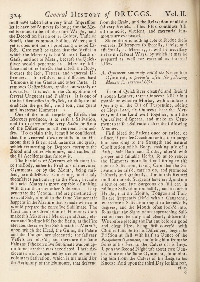 muft have taken bat a very (mail Impreffion let it have boil’d never fo long ; for the Me¬ tal is found to be of the fame Weight, and the Deco&ion has no other Colour, Tafte or Smell, than common boiling Water; and yet it does not fail of producing a good Ef- fe£h Care muft be taken that the VefTel in which the Mercury is boil’d be of Earth or Glafs, and not of Metal, becaufe the Quick- filver would penetrate it. Mercury kills Lice and other Infeds that infe& the Body ; It cures the Itch, Tetters, and venereal Di- ftempers. It refolves and dilîlpates hard Tumours in the Glands and other Parts. It removes Obftru&ions, applied outwardly or inwardly. It is us’d in the Compofition of feveral Unguents and Plaifters. It is one of ihe beft Remedies in Phyfick, to diffipateand eradicate the groffeft, mold foul, malignant and inveterate Humours. \ One of the mod furprizing Effecls that Mercury produces, is to raife a Salivation, and fo to carry off the very Radix or Root of the Diftemper in all venereal Foulnef- fes. To explain this, it muff be conffdered, that the venereal Virus confifts in an Hu¬ mour that is fait or acid, tartarous and grofs; which fermenting by Degrees corrupts the Blood and other Humours, and caufes all the ill Accidents that follow it. The Particles of Mercury which enter in¬ to theBody, either by Fridions of mercurial Oyntments, or by the Mouth, being rarî- fied, are diftributed as a Fume, and apply îbemfelves particularly to the Virus, becaufe this acid Matter is more capable of uniting with them than any other Subffance. They penetrate the Venom, and are penetrated by its acid Salt, almoft in the fame Manner as it happens in the Mixture that is made when one would prepare the corrofive Sublimate. The Heat and the Circulation of Humours foon make this Mixture of Mercury and Acid, ele¬ vate andfublimeitfelftothe Brain, as the Fire elevates the corrofive Sublimate in a Matrafs, upon which the Head, the Gums, the Palate and the Tongue, are ulcerated ; the falivary Veflels are relax’d ; and there are the fame Pains as if the corrofive Sublimate was put up¬ on fome part that was excoriated. Thefe Ac¬ cidents are accompanied by a copious and in¬ voluntary Salivation, which is maintain’d by the Acrimony of the Humours, that defcend from the Brain, and the Relaxation of all the falivary Veflels. This Flux continues ’till all the acrid, virulent, and mercurial Hu¬ mours are evacuated. Since there is nothing able to fubdue thefe venereal Diffempers fo fpeedily, fafely, and effectually as Mercury, it will be neceflary to fee the feveral Ways, by which it may be prepared as well for external as internal Ufes. An Oyntment commonly call'd the Neapolitan Oyntment, is prepar'd after the following Manner for external Ufes. Take of Quickfilver cleans’d and flrain’d through Leather, three Ounces ; kill it in a marble or wooden Mortar, with a fufficient Quantity of the Oil of Tuipentine, adding of Hogs-Lard, fix Ounces ; beat the Mer¬ cury and the Lard well together, until the Quickfilver difappear, and make an Oynt¬ ment to raife a Salivation after the following Manner. Firft bleed the Patient once or twice, or oftner, if you fee Occafion for it ; then purge him according to the Strength and natural Conffitution of his Body, making ufe of a Bath, half Bath and Broths, alter’d with proper and fuitable Herbs, fo as to render the Humours more fluid and fitting to rife upon a Salivation, taking Care that the Sa¬ livation be rais’d, carried on, and promoted leifurely and gradually ; for in this Refped moff of our old Surgeons have err’d, and not a few of our late Surgeons do Bill err, in railing a Salivation too haftily, and to fuch a Height, that the Mouth, Tongue and Ton- fils are frequently feiz’d with a Gangrene ; wherefore a Salivation ought to be rais’d by degrees, and the Mouth often look’d into, fo as that the Signs of an approaching Sali¬ vation may be duly and clearly difcern’d : Wherefore placing the Patient before a good and clear Fire, being firff cover’d with Clothes fuitable to his Diftemper; begin the Fridion at firft with half an Ounce of the Neapolitan Oyntment, anointing him from the Soles of his Feet to the Calves of his Legs. Upon the fécond Night ufe about two Oun¬ ces more of the fame Oyntment, in anoint¬ ing him from the Calves of his Legs to his Knees ; And upon the third Day let him reft,