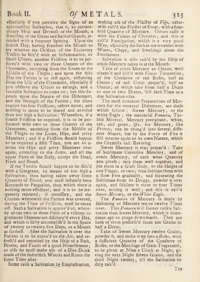 efpecially if you perceive the Signs of an approaching Salivation, that is, an extraor¬ dinary Heat and Drynefs of the Mouth, a Swelling of the Gums and Salivai Glands, at¬ tended with a frequent Spitting. Upon the fourth Day, having fearched the Mouth to try whether the Orifices of the Excretory Vefifels be feiz’d with an Inflammation, or fmall Ulcers, another Fridtion is to be per¬ form’d with two or three Ounces of the Oyntment, anointing from the Knees to the Middle of the Thighs ; and upon the fifth Day the Patient is to reft again, abftaining from the Ufe of the Oyntment, efpecially if you obferve the Ulcers to enlarge, and a laudable Salivation to come on ; but this de¬ pends upon the Nature of the Diftemper, and the Strength of the Patient ; for fome require butfour Fri&ions, others more; and nothing is more to be feared and avoided than too high a Salivation: Wherefore, if a fourth Fri&ion be required, it is to be per¬ formed with two or three Ounces of the Oyntment, anointing from the Middle of the Thighs to the Loins, Hips, and privy Members ; and if a Fridlion Ihould happen to be required a fifth Time, you are to a- noint the Hips and privy Members over again, extending to the Arms, and all the upper Parts of the Body, except the Head, Neck and Bread. If the Tonfils fhould happen to be feiz’d with a Gangrene, by means of too high a Salivation; then having taken away fome Quantity of Blood, you muft inftantly have Recourse to Purgation, than which there is nothing more effectual ; and it is to be fre¬ quently repeated, if neceflary, and the Clothes wherewith the Patient was covered, during the Time of Fridlion, muft betaken off. Such a Salivation is approv’d of, where¬ by about two or three Pints of a vifeous or and which is fully accompliftfd in the Space of twenty or twenty five Days, or a Month at fartheft. After the Salivation is over the Patient is to be expos’d to the,Air, and re- frefh’d and recruited by the Help of a Bath, Broths, and Foods of a good Nourifhmenr; or elfe he muft make uî'e of a Diet-Drink made of the fudorifick Woods and Roots for fome Time after. Some raife a Salivation by Einplaftration, making ufe of the Plaifter of Vigo, other- wife call’d the Plaifter of Frogs, with a four¬ fold Quantity of Mercury. Others raife if with the Fumes of Cinnabar; and this is call’d Fumigation, which is a very good Way, efpecially forfuchas are troubled with Warts, Chaps, and Swellings about the Fundament. Salivation is alfo rais’d by the Help of crude Mercury taken in at the Mouth. Fake of crude Mercury an Ounce, well cleans’d and kill’d with Venice Turpentine; of the Conferve of red Rofes, half an Ounce ; of red Coral prepar’d, half an Ounce ; of which take from half a Dram to one or two Drams, ’till fuch Time as a due Salivation rifes. T he moll common Preparations of Mer¬ cury for the venereal Diftemper, are thefe which follow: Sweet Mercury, or the white Eagle ; the mercurial Panacea, Tur- bith Mineral, Mercury precipitate, white, red, and green, &c. for Mercury, like Proteus, can be chang’d into feveral diffe¬ rent Shapes, but by the Force of Fire it ftill returns again to its own Nature, which the Chymifts call Reviving. Sweet Mercury is thus prepar’d : Take of Sublimate Corrofive Mercury, and of crude Mercury, of each what Quantity you pleafe ; mix them well together, and put them in a Giafs Body, to the Height of one Finger, or two; then fublime them with a flow Fire gradually, and feparating the Sublimate from its Dreggs, powder it over again, and fublime it three or four Times over, mixing it well ; and this is call’d Sweet Mercury, or the tVhite Eagle. The Panacea of Mercury is made by fubliming of Mercury ten or twelve Times over. This Panacea will fooner raife a Sali¬ vation than Sweet Mercury, which is fome- both of them prefer ib’d from ten Grains to half a Dra m. Take of Sweet Mercury twelve Grains, powder it, and make it up into a Bolus, with a fufficient Quantity of the Conferve of Rofes, or the Mucilage of Gum Tragacanth, to be given at Nine a Clock at Night, gi¬ ving the next Night fifteen Grains, and the third Night twenty, till the Salivation be duly rais’d. * Of METALS.