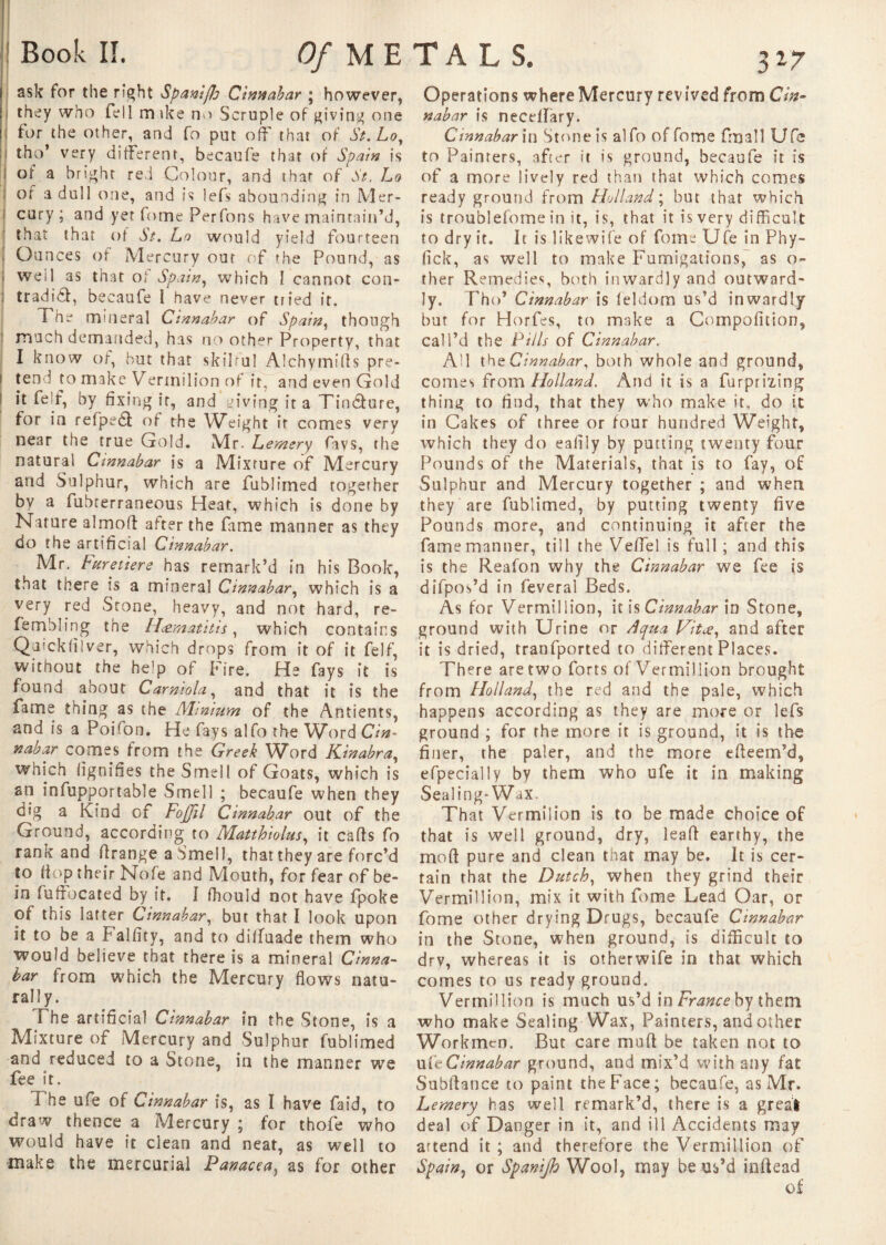 ask for the right Spamfh Cinnabar ; however, they who fell m ike no Scruple of giving one for the other, and fo put off that of St. Lo, tho’ very different, becaufe that of Spain is of a bright red Colour, and that of St. Lo of a dull one, and is lefs abounding in Mer¬ cury ; and yet fnme Per Tons have maintain’d, that that of b/. Lo would yield fourteen Ounces of Mercury out of the Pound, as well as that ot Spain, which I cannot con- tradid, becaufe 1 have never tried it. f he mineral Cinnabar of Spain, though much demanded, has no other Property, that I know of, but that skilful Alchymifts pre¬ tend to make Vermilion of it, and even Gold it feif, by fixing it, and giving it a Tincture, for in refpedf of the Weight it comes very near the true Gold. Mr. Lemery fays, the natural Cinnabar is a Mixture of Mercury and Sulphur, which are fublimed together by a fubcerraneous Heat, which is done by Nature almod after the fame manner as they do the artificial Cinnabar. Mr, Furetiere has remark’d in his Book, that there is a mineral Cinnabar, which is a very red Stone, heavy, and not hard, re- fembling the H&matitis, which contains Qeuckfilver, which drops from it of it felf, without the help of Fire. He fays it is found about Carniola and that it is the fame thing as the Minium of the Antients, and is a Poifon. He fays alfo the Word Cin¬ nabar comes from the Greek Word Kinabra, which lignifies the Smell of Goats, which is an infupportable Smell ; becaufe when they dig a Kind of Fojjil Cinnabar out of the Ground, according to Matthiolus, it cads fo rank and drange a Smell, that they are forc’d to flop their Nofe and Mouth, for fear of be- in fuffocated by it. I fhould not have fpoke of this latter Cinnabar, but that I look upon it to be a Falfity, and to dilfuade them who would believe that there is a mineral Cinna¬ bar from which the Mercury flows natu¬ rally. i he artificial Cinnabar in the Stone, is a Mixture of Mercury and Sulphur fublimed and reduced to a Stone, in the manner we fee it. The ufe of Cinnabar is, as I have faid, to draw thence a Mercury ; for thofe who would have it clean and neat, as well to make the mercurial Panacea, as for other Operations where Mercury revived from Cin¬ nabar is needfary. Cinnabar in Stone is alfo of fome fmall Ufe to Painters, after it is ground, becaufe it is of a more lively red than that which comes ready ground from Holland ; but that which is troublefome in it, is, that it is very difficult to dry it. It is likewife of fome Ufe in Phy- lick, as well to make Fumigations, as o- ther Remedies, both inwardly and outward¬ ly. Tho’ Cinnabar is leldom us’d inwardly but for Horfes, to make a Compofition, call’d the Pills of Cinnabar. All theC innabar, both whole and ground, comes from Holland. And it is a furpri'Ling thing to find, that they who make it, do it in Cakes of three or four hundred Weight, which they do eafily by putting twenty four Pounds of the Materials, that is to fay, of Sulphur and Mercury together ; and when they are fublimed, by putting twenty five Pounds more, and continuing it after the fame manner, till the VefTe! is full; and this is the Reafon why the Cinnabar we fee is difpos’d in feveral Beds. As for Vermillion, it is Cinnabar in Stone, ground with Urine or Aqua Vitœ, and after it is dried, tranfported to différent Places. There are two forts of Vermillion brought from Holland, the red and the pale, which happens according as they are more or lefs ground ; for the more it is ground, it is the finer, the paler, and the more edeem’d, efpecially by them who ufe it in making Sealing-Wax. That Vermilion is to be made choice of that is well ground, dry, lead earthy, the mod pure and clean that may be. It is cer¬ tain that the Dutch, when they grind their Vermillion, mix it with fome Lead Oar, or fome other drying Drugs, becaufe Cinnabar in the Stone, when ground, is difficult to drv, whereas it is otherwife in that which comes to us ready ground. Vermillion is much us’d in France by them who make Sealing Wax, Painters, and other Workmen, But care mud be taken not to u ft Cinnabar ground, and mix’d with any fat Subdance to paint the Face; becaufe, as Mr. Lemery has well remark’d, there is a great deal of Danger in it, and ill Accidents may attend it; and therefore the Vermillion of Spain, or Spanijh Wool, may be us’d indead