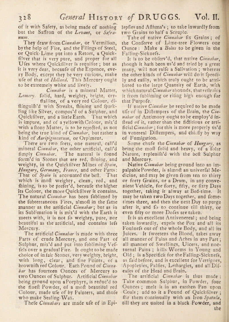 of it with Safety, as being made of nothing bat the Saffron of the Levant, or Safra- 92UM. They draw from Cinnabar, or Vermilion, by the help of Fire, and the Filings of Steel, or Quick-Lime put into a Retort, a Quick- filver that is very pure, and proper for all Ufes where Quickiilver is requifite ; but as it is very dear, becaufe of the Expence, eve¬ ry Body, except they be very curious, make ufe of that of Holland. This Mercury ought to be extremely white and lively. Cinnabar is a mineral Matter, Lemery. folid, hard, weighty, bright, cry- ftalline, of a very red Colour, di- ftinguifh’d with Streaks, fhining and fpark- ling like Silver, compos’d of a Sulphur, and Quickfilver, and a little Earth. That which is impure, and of a yellowifh Colour, mix’d with aftony Matter, is to be reje&ed, as not being the true kind of Cinnabar, but rather a kind of Auripigmentum, or Orpiment. There are two forts, one natural, call’d mineral Cinnabar, the other artificial, call’d limply Cinnabar. The natural is found form’d in Stones that are red, fhining, and weighty, in the Quickfilver Mines of Spain, Hungary, Germany, France, and other Parts : That of Spain is accounted the bed. That which is mo ft weighty, clean, red, and fhining, is to be prefer’d, becaufe the higher its Colour, the more Quickfilver it contains. The natural Cinnabar has been fublimed by the fubterraneous Fires, almoft in the fame manner as the artificial Cinnabar ; but as in its Sublimation it is mix’d with the Earth it meets with, it is not fo weighty, pure, nor beautiful as the artificial, and contains lefs Mercury. The artificial Cinnabar is made with three Parts of crude Mercury, and one P’art of Sulphur, mix’d and put into fubliming Vef- fels over a gradual Fire. It ought to be made choice of in fair Stones, very weighty, bright, with long, clear, and fine Points, of a brownifh red Colour. Each Pound of Cinna¬ bar has fourteen Ounces of Mercury to two Ounces of Sulphur. Artificial Cinnabar being ground upon a Porphyry, is reduc’d to the fineft Powder, of a moft beautiful red Colour, made ufe of by Painters, and thofe who make Sealing-Wax. Thefe Cinnabars are made ufe of in Epi- lepfiesand Afthma’s ; to take inwardly from two Grains to half a Scruple. Take of native Cinnabar fix Grains ; of the Conferve of Lime-tree Flowers one Ounce : Make a Bolus to be given in the Falling-Sicknefs. It is to be obferv’d, that native Cinnabar, though it hath been us’d and tried by a great many, wiil not raife a Salivation ; whereas the other kinds of Cinnabar will doit fpeedi- ly and eafily, which truly ought to be attri¬ buted to the large Quantity of Earth, with which natural Cinnabar abounds, that reftrains it from fubliming or riling high enough for that Purpofe. If native Cinnabar be required to be made ufe of in Diftempers of the Brain, the Cin¬ nabar of Antimony ought to be employ’d in- ftead of it, rather than the fidlitious or arti¬ ficial Cinnabar', for this is more properly us’d in venereal Diftempers, and chiefly by way of Fumigation. Some chufe the Cinnabar of Hungary, as being the moft folid and heavy, of a folar Nature, replenifh’d with the beft Sulphur and Mercury. Native Cinnabar being ground into an im¬ palpable Powder, is almoft an univerfal Me¬ dicine, and may be given from ten to thirty or forty Grains, or a Dram, in any conve¬ nient Vehicle, for forty, fifty, or fixty Days together, taking it alway at Bed-time. It may be taken two Days together, and fome- times three, and then the next Day to purge after it, and fo to continue till thirty, or even fifty or more Dofes are taken. It is an excellent Amivenereal ; and being taken inwardly, expels the Pox and all its Foulnefs out of the whole Body, and all its Juices. It fweetens the Blood, takes away all manner of Pains and Aches in any Part ; all manner of Swellings, Ulcers, and noc¬ turnal Pains ; kills Worms in Young and Old ; is aSpecifick for the Falling-Sicknefs, as faid before, and is excellent for Vertigoes, Apoplexies, Pallies, Lethargies, and allDif- eafes of the Head and Brain. The artificial Cinnabar is thus made : Take common Sulphur, in Powder, four Ounces ; melt it in an earthen Pan upon Coals ; add to it a Pound of Quickfilver ; ftir them continually with an Iron Spatula, till they are united in a black Powder, and the