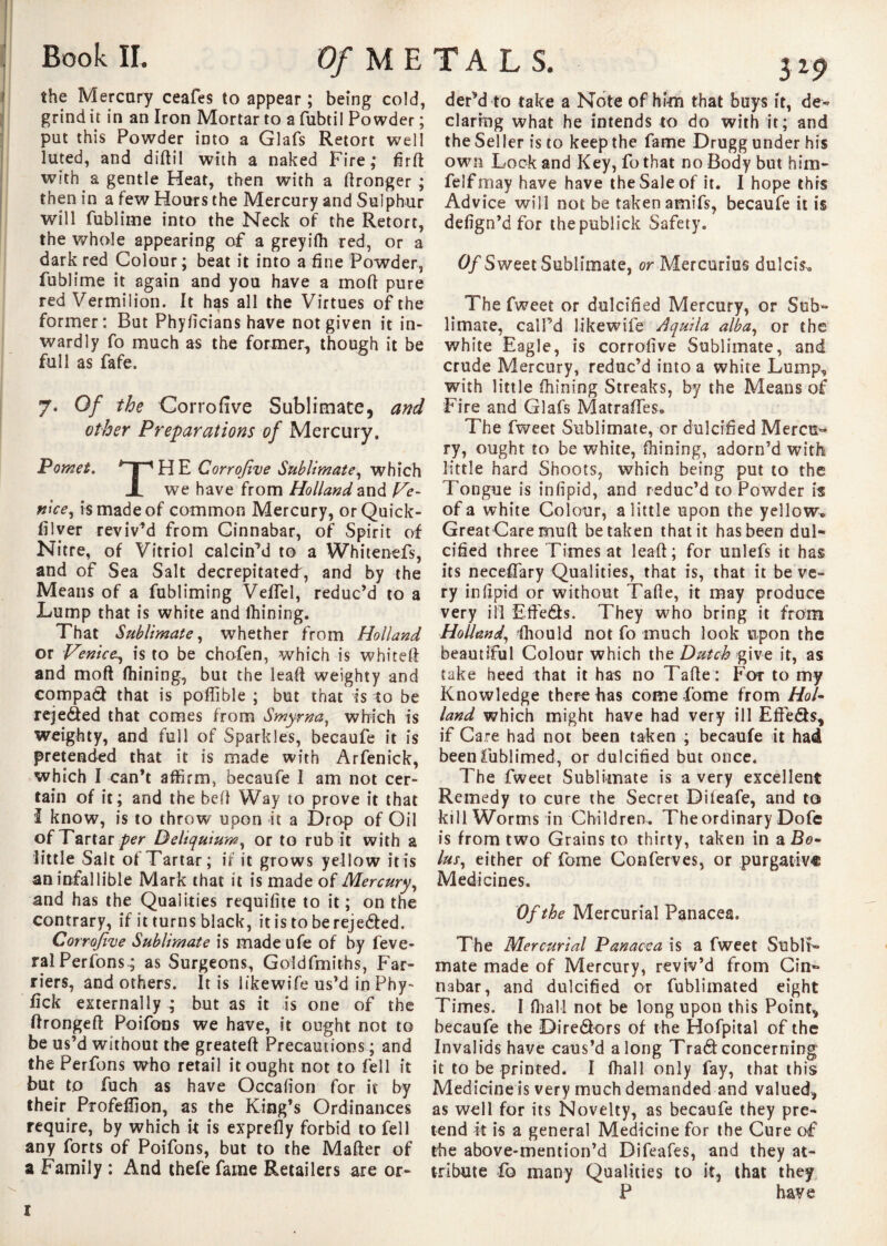 the Mercury ceafes to appear ; being cold, grind it in an Iron Mortar to a fubtil Powder ; put this Powder into a Glafs Retort well luted, and diftil with a naked Fire; firft with a gentle Heat, then with a Wronger ; then in a few Hours the Mercury and Sulphur will fublime into the Neck of the Retort, the whole appearing of a greyifh red, or a dark red Colour; beat it into a fine Powder, fublime it again and you have a mod pure red Vermilion. It has all the Virtues of the former: But Phyficians have not given it in¬ wardly fo much as the former, though it be full as fafe. 7. Of the Corrofive Sublimate, and other Preparations of Mercury. Pomet. *~pHE Corrofive Sublimate, which JL we have from Holland and Ve¬ nice, is made of common Mercury, orQuick- filver reviv’d from Cinnabar, of Spirit of Nitre, of Vitriol calcin’d to a Whitenefs, and of Sea Salt decrepitated, and by the Means of a fubliming VelTel, reduc’d to a Lump that is white and fhining. That Sublimate, whether from Holland or Venice, is to be chofen, which is whited and mod fhining, but the lead weighty and compad that is podible ; but that is to be rejeded that comes from Smyrna, which is weighty, and full of Sparkles, becaufe it is pretended that it is made with Arfenick, which I can’t affirm, becaufe I am not cer¬ tain of it; and the bell Way to prove it that I know, is to throw upon it a Drop of Oil of Tartar per Deliquium, or to rub it with a little Salt of Tartar; if it grows yellow it is an infallible Mark that it is made of Mercury, and has the Qualities requifite to it ; on the contrary, if it turns black, itistoberejeded. Corrofive Sublimate is madeufe of by feve- ralPerfons ; as Surgeons, Goldfmiths, Far¬ riers, and others. It is likewife us’d in Phy- fick externally * but as it is one of the dronged Poifons we have, it ought not to be us’d without the greated Precautions ; and the Perfons who retail it ought not to fell it but to fuch as have Occafion for it by their Profeffion, as the King’s Ordinances require, by which it is exprefly forbid to fell any forts of Poifons, but to the Mader of a Family : And thefefame Retailers are or- dePd to take a Note of him that buys it, de« daring what he intends to do with it; and the Seller is to keep the fame Drugg under his own Lock and Key, fo that no Body but him- felfmay have have the Sale of it. I hope this Advice will not be taken amifs, becaufe it is defign’d for thepublick Safety. Of Sweet Sublimate, or Mercurius dulcis. The fweet or dulcified Mercury, or Sub¬ limate, call’d likewife dquila alba, or the white Eagle, is corrofive Sublimate, and crude Mercury, reduc’d into a white Lump, with little fhining Streaks, by the Means of Fire and Glafs Matradfes. The fweet Sublimate, or dulcified Mercu¬ ry, ought to be white, fhining, adorn’d with little hard Shoots, which being put to the Tongue is infipid, and reduc’d to Powder is of a white Colour, a little upon the yellow. Great Care mull betaken that it has been dul¬ cified three Times at leaft; for unlefs it has its neceffary Qualities, that is, that it be ve¬ ry infipid or without Tafle, it may produce very ill Efteds. They who bring it from Holland, fhould not fo much look upon the beautiful Colour which the Dutch give it, as take heed that it has no Tafie: For to my Knowledge there has come fame from Hol¬ land which might have had very ill EfFeds* if Care had not been taken ; becaufe it had beenfublimed, or dulcified but once. The fweet Sublimate is a very excellent Remedy to cure the Secret Dileafe, and to kill Worms in Children. The ordinary Dofe is from two Grains to thirty, taken in a Bo¬ lus, either of fome Conferves, or purgative Medicines. Of the Mercurial Panacea. The Mercurial Panacea is a fweet Subli¬ mate made of Mercury, reviv’d from Cin¬ nabar, and dulcified or fublimated eight Times. I (hall not be long upon this Point* becaufe the Diredors of the Hofpital of the Invalids have caus’d along Trad concerning it to be printed. I fhall only fay, that this Medicine is very much demanded and valued* as well for its Novelty, as becaufe they pre¬ tend it is a general Medicine for the Cure of the above-mention’d Difeafes, and they at¬ tribute fo many Qualities to it, that they P have 1