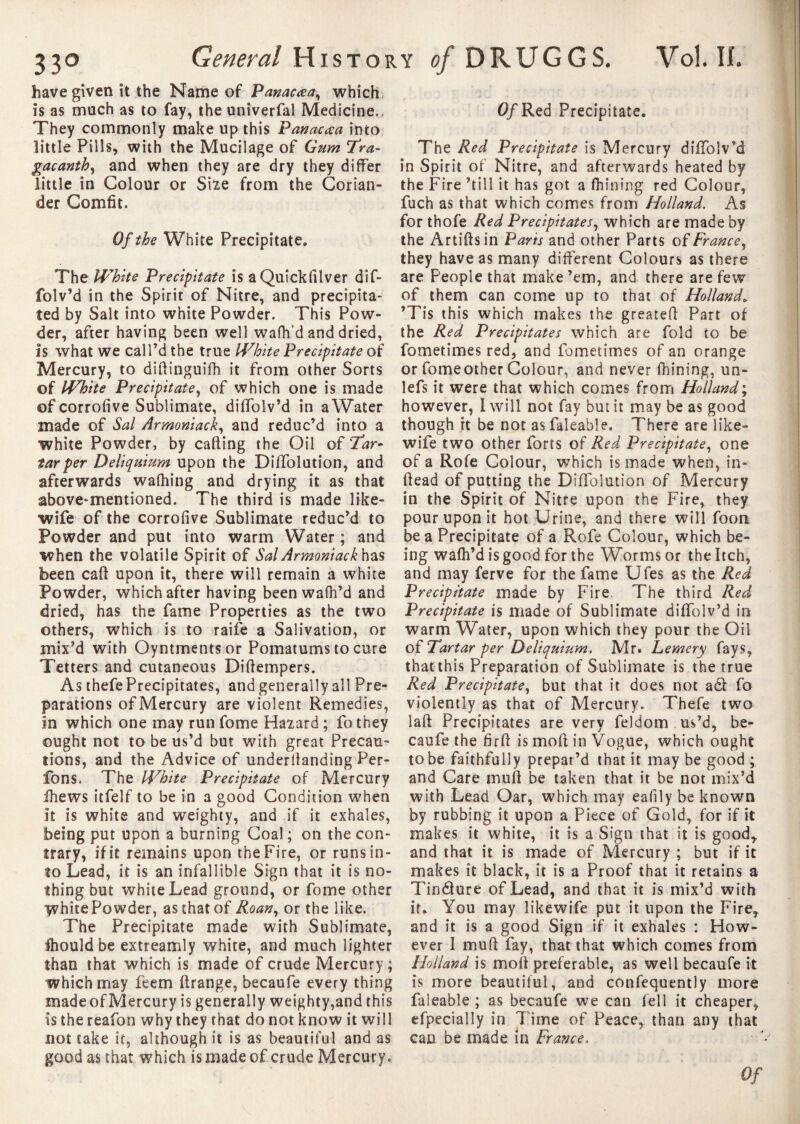 have given it the Name of Panacaa, which is as much as to fay, the univerfal Medicine. They commonly make up this Panacaa into little Fills, with the Mucilage of Gum Tra- gacanth, and when they are dry they differ little in Colour or Siie from the Corian¬ der Comfit. Of the White Precipitate» The White Precipitate is aQuickfilver dif- folv’d in the Spirit of Nitre, and precipita¬ ted by Salt into white Powder. This Pow¬ der, after having been well wafh’d and dried, Is what we call’d the true White Precipitate of Mercury, to diftinguifh it from other Sorts of White Precipitate, of which one is made of corrofive Sublimate, diffolv’d in a Water made of Sal Armoniack, and reduc’d into a white Powder, by catling the Oil of Tar¬ tar per Deliquium upon the Diffolution, and afterwards wafhing and drying it as that above-mentioned. The third is made like- wife of the corrofive Sublimate reduc’d to Powder and put into warm Water ; and when the volatile Spirit of Sal Armoniack has been cafi upon it, there will remain a white Powder, which after having been wafh’d and dried, has the fame Properties as the two others, which is to raife a Salivation, or mix’d with Oyntrnentsor Pomatums to cure Tetters and cutaneous Difiempers. As thefe Precipitates, and generally all Pre¬ parations of Mercury are violent Remedies, in which one may run fome Hazard ; fothey ought not to be us’d but with great Precau¬ tions, and the Advice of underfianding Per¬ lons. The White Precipitate of Mercury ihews îtfelf to be in a good Condition when it is white and weighty, and if it exhales, being put upon a burning Coal ; on the con¬ trary, if it remains upon the Fire, or runs in¬ to Lead, it is an infallible Sign that it is no¬ thing but white Lead ground, or fome other yvhite Powder, as that of Roan, or the like. The Precipitate made with Sublimate, fhould be extreamly white, and much lighter than that which is made of crude Mercury ; which may feem flrange, becaufe every thing made of Mercury is generally weighty,and this is the reafon why they that do not know it will not take if, although it is as beautiful and as good as that which is made of crude Mercury. Of Red Precipitate. The Red Precipitate is Mercury diffolv’d in Spirit of Nitre, and afterwards heated by the Fire ’till it has got a fhining red Colour, fuch as that which comes from Holland. As for thofe Red Precipitates, which are made by the Artiftsin Parts and other Parts oîFrance, they have as many different Colours as there are People that make ’em, and there are few of them can come up to that of Holland» ’Tis this which makes the greatefi; Part of the Red Precipitates which are fold to be fometimes red, and fometimes of an orange or fomeother Colour, and never fhining, un- lefs it were that which comes from Holland; however, I will not fay but it may be as good though rt be not asfaleable. There are like- wife two other forts of Red Precipitate, one of a Rofe Colour, which is made when, in- ftead of putting the Diffolution of Mercury in the Spirit of Nitre upon the Fire, they pour upon it hot Urine, and there will foon be a Precipitate of a Rofe Colour, which be¬ ing wafh’d is good for the Worms or the Itch, and may ferve for the fame Ufes as the Red Precipitate made by Fire. The third Red Precipitate is made of Sublimate diffolv’d in warm Water, upon which they pour the Oil oî Tartar per Deliquium. Mr« Lemery fays, that this Preparation of Sublimate is the true Red Precipitate, but that it does not a St fo violently as that of Mercury. Thefe two laft Precipitates are very feldom us’d, be¬ caufe the firft is mofi: in Vogue, which ought to be faithfully prepar’d that it may be good ; and Care mufi be taken that it be not mix’d with Lead Oar, which may eafily be known by rubbing it upon a Piece of Gold, for if it makes it white, it is a Sign that it is good* and that it is made of Mercury ; but if it makes it black, it is a Proof that it retains a Tinéture of Lead, and that it is mix’d with it. You may likewife put it upon the Fire* and it is a good Sign if it exhales : How¬ ever I mufi fay, that that which comes from Holland is moll preferable, as well becaufe it is more beautiful, and confequently more falcable ; as becaufe we can fell it cheaper, efpecially in Time of Peace, than any that can be made in France,