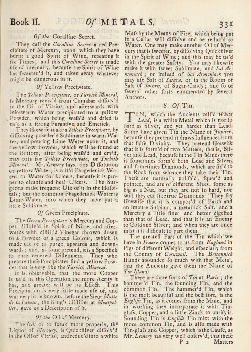 Book IT. Of METALS Of the Coralline Secret. They call the Coralline Secret a red Pre¬ cipitate of Mercury, upon which they have burnt a good Spirit of Wine, repeating it fix Times; and this Coralline Secret is made ufe of internally, becaufe the Spirit of Wine has fweeten’d ir, and taken away whatever might be dangerous in it. Of Yellow Precipitate. The Yellow P, ecipitate, or Yurbith Mineral, is Mercury reviv’d from Cinnabar diffolv’d in the Oil of Vitriol, and afterwards with lukewarm Water precipitated to a yellow , Powder, which being wafh’d and dried is us’d as a ftrong Purgative and Emetick. They like wife make a Yellow Precipitate, by diffolving powder’d Sublimate in warm Wa¬ ter, and pouring Lime Water upon it, and the yellow Powder, which will be found at the Bottom, after being wafh’d and dry’d, may pafs for Yellow Precipitate, or Yurbith Mineral. Mr. Lemery fays, this DifTolution or yellow Water, is call’d Phagedenick Wa¬ ter, or Water for Ulcers, becaufe it is pro¬ per to cleanfe and heal Ulcers. The Sur¬ geons make frequent Ufe of it in theHofpi- tals; but the common Phagedenick Water is Lime-Water, into which they have put a little Sublimate. Of Green Precipitate. The Green Precipitate is Mercury and Cop¬ per dillolv’d in Spirit of Nitre, and after¬ wards with di!li)l’d Vinegar thrown down to a Powder of a green Colour, which is made ufe of to purge upwards and down¬ wards; and, as Tome pretend, it is a Specifick to cure venereal Diffempers. They who prepare thefe Precipitates find a yellow Pow¬ der that is very like the Yurbith Mineral. It is. obfervable, that the more Copper is us’d in this Operation the more Acrity it has, and greater will be its Effe6h This Precipitation is very little made ufe of, and was very little known, before the Sieur Matte de la Faveur, the King’s Difliller at Montpel¬ lier, gave us a Defcription of it. Of the Oil of Mercury. The Oil, or to fpeak more properly, the Liquor of Mercury, is Quickfilver difiolv’d in the Oil of Vitriol, and reduc’d into a white 331 Mafs by the Means of Fire, which being put in a Cellar will diffolve and be reduc’d to Water. One may make another Oil of Mer¬ cury that is Tweeter, by diffolving Quickfilver in the Spirit of Wine; and this may be us’d with the greater Safety. You may likewife make it with fweet Sublimate, and Sal Ar- moniack ; or in (lead of Sal Armoniack you may ufe Salt of Saturn, or in the Room of Salt of Saturn, of Sugar-Candy ; and fo of feveral other forts enumerated by feveral Authors. 8. O/Tin. IN, which the Ancients call’d White Lead, is a white Metal which is not fo hard as Silver, and yet harder than Lead, Some have given Tin the Name of Jupiter, becaufe they pretend it draws Influences from that falfe Divinity. They pretend likewife that it is form’d of two Matters, that is, Sil¬ ver and Lead, becaufe in the Tin Mines there is fometimes form’d both Lead and Silver, and fometimes Diamonds, which are fix’d to the Rock from whence they take their Tin. Thefe are naturally polifh’d , fquar’d and pointed, and are of different Sizes, fome as big as a Nut, but they are not fo hard, nor will they cut like true Diamonds. They fay likewife that it is compos’d of Earth and an impure Sulphur, a metallick Salt, and a Mercury a little finer and better digefted than that of Lead, and that it is an Enemy to Gold and Silver; and when they are once mixt it is difficult to part them. The greateff Part of the Tin which we have in France comes to us from England in Pigs of different Weight, and efpecially from the County of Cornwall. The Britannick Iffands abounded fo much with that Metal, that the Ancients gave them the Name of Yin Iflands. There are three forts of Yin at Paris ; the hammer’d Tin, the founding Tin, and the common Tin. The hammer’d Tin, which is the mod beautiful and the beft fort, is the Englijh Tin, as it comes from the Mine, and in working they incorporate it with Tin- glafs, Copper, and a little Zinck to purify it. Sounding Tin is Englijh Tin mixt with the more common Tin, and is alfo made with Tin-glafs and Copper, which istheCaufe, as Mr. Lemery has very well obferv’d, that thefe P z Matters