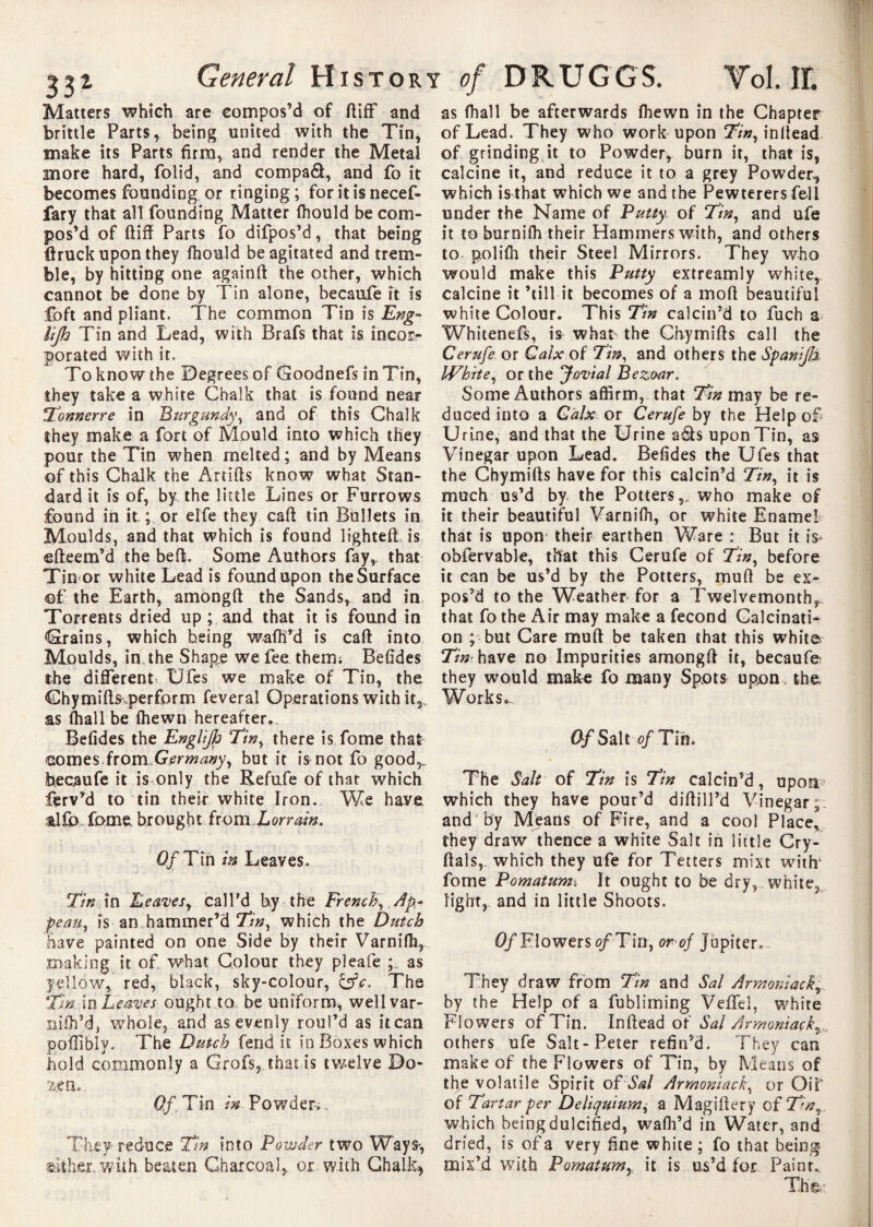 Matters which are compos’d of ftiff and brittle Parts, being united with the Tin, make its Parts firm, and render the Metal more hard, folid, and compaâ, and fo it becomes founding or ringing ; for it is necef- fary that all founding Matter (hould be com¬ pos’d of ftiff Parts fo difpos’d, that being ftruck upon they (hould be agitated and trem¬ ble, by hitting one againft the other, which cannot be done by Tin alone, becaufe it is foft and pliant. The common Tin is Eng- Up Tin and Lead, with Brafs that is incorr porated with it. To know the Degrees of Goodnefs in Tin, they take a white Chalk that is found near Tonnerre in Burgundy, and of this Chalk they make a fort of Mould into which they pour the Tin when melted; and by Means of this Chalk the Artifts know what Stan¬ dard it is of, by the little Lines or Furrows found in it ; or elfe they caft tin Bullets in Moulds, and that which is found lighted is efteem’d the be ft. Some Authors fay,, that Tin or white Lead is found upon the Surface of the Earth, amongft the Sands, and in Torrents dried up ; and that it is found in Grains, which being waftfd is caft into Moulds, in the Shape we fee therm Befides the different Ufes we make of Tin, the Chymifts perform feveral Operations with it,, as (hall be (hewn hereafter. Befides the Englip Tin, there is fome that Gomes from Germany, but it is not fo good,, becaufe it is only the Refufe of that which ferv’d to tin their white Iron. We haye &Ub fome brought from Lorrain. 0/Tin in Leaves. Tin in Leaves, call'd by the French, pi¬ peau, is an hammer’d Tin, which the Dutch have painted on one Side by their Varnifh, making it of what Colour they pleafe as yellow, red, black, sky-colour, oV. The Tin. in Leaves ought to be uniform, wellvar- nifh’d, whole, and as evenly roul’d as it can poffibly. The Dutch fend it in Boxes which hold commonly a Grofs, that is twelve Do- Of Tin in Powder-,.. They reduce Tin into Powder two Way S', either, with beaten Charcoal, or with Chalk* as (hall be afterwards (hewn in the Chapter of Lead. They who work upon Tin, in (lead of grinding it to Powder, burn it, that is, calcine it, and reduce it to a grey Powder, which is that which we and the Pewterersfell under the Name of Putty of Tin, and ufe it to burnifh their Hammers with, and others to poli(h their Steel Mirrors. They who would make this Putty extreamly white, calcine it ’till it becomes of a moft beautiful white Colour. This Tin calcin’d to fuch a Whitenefs, is what the Chymifts call the Cerufe. or Calx of Tin, and others the Spanip White, or the Jovial Bezoar. Some Authors affirm, that Tin may be re¬ duced into a Calx or Cerufe by the Help of U rine, and that the Urine adls upon Tin, as Vinegar upon Lead. Befides the Ufes that the Chymifts have for this calcin’d Tin, it is much us’d by the Potters,, who make of it their beautiful Varniffi, or white Enamel that is upon their earthen Ware : But it is* obfervabie, that this Cerufe of Tin, before it can be us’d by the Potters, muft be ex¬ pos’d to the Weather for a Twelvemonth,, that fo the Air may make a fécond Galcinati* on ; but Care muft be taken that this white Tin have no Impurities amongft it, becaufe- they would make fo many Spots upon the Works*- 0-f Salt of Tin. The Salt of Tin is Tin calcin’d, upon? which they have pour’d diftill’d Vinegar; and by Means of Fire, and a cool Place, they draw thence a white Salt in little Cry- ftals,. which they ufe for Tetters mixt with’ fome Pomatum; It ought to be dry, white, light, and in little Shoots. Of Flowers of Tin, or of Jupiter. They draw from Tin and Sal Armoniack, by the Help of a fubliming Veffei, white Flowers of Tin. Inftead of Sal Armoniack, others ufe Salt-Peter refin’d. They can make of the Flowers of Tin, by Means of the volatile Spirit of\W Armoniack, or OiT of Tartar per Deliquium, a Magiftery ofTn, which being dulcified, wafli’d in Water, and dried, is of a very fine white ; fo that being mix’d with Pomatum, it is us’d for Paint.