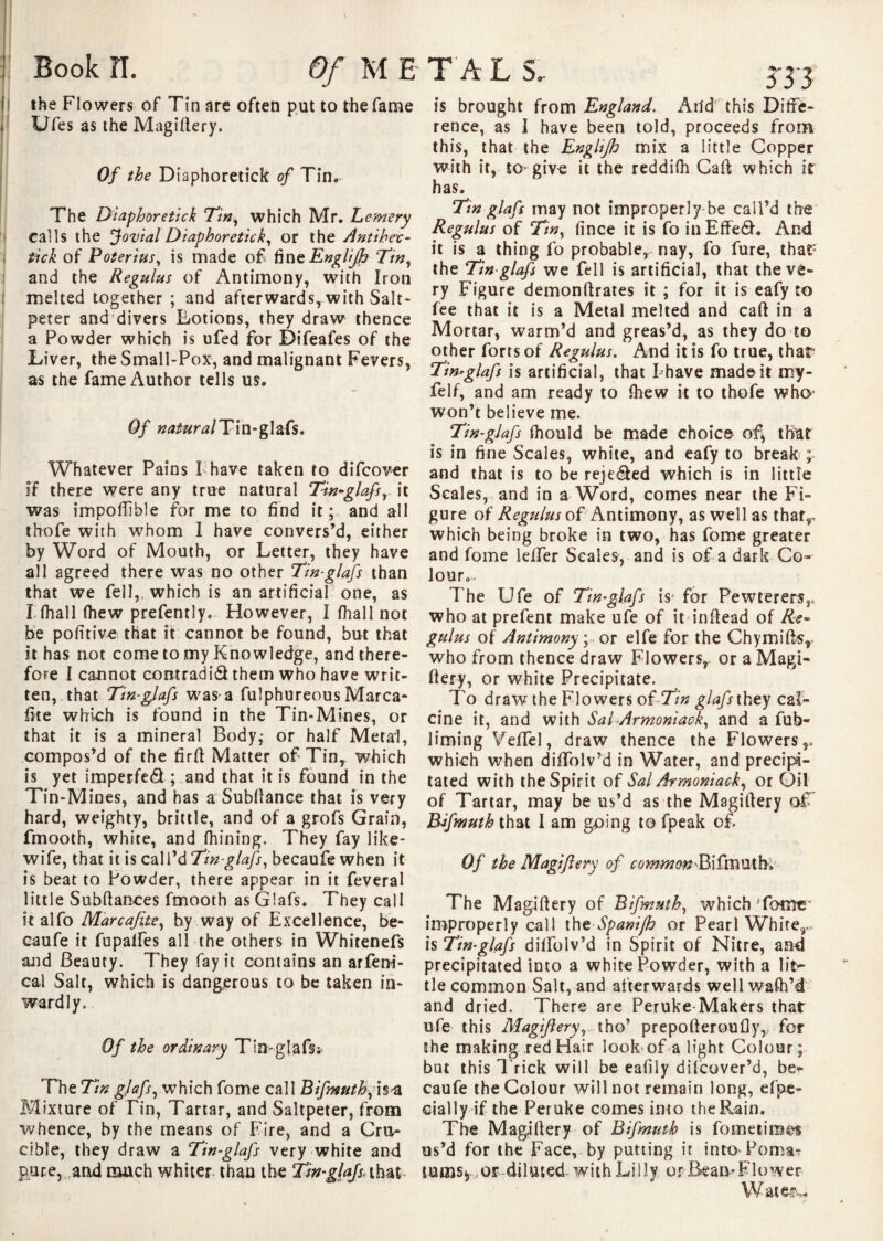 the Flowers of Tin are often put to the fame Ufes as the Magidery. Of the Diaphoretick of Tin, The Diaphoretick Tin, which Mr, Lemery calls the Jovial Diaphoretick, or the Antihec- tick of Poterius, is made of finzEngliJh Tin, and the Regulus of Antimony, with Iron melted together ; and afterwards, with Salt¬ peter and divers Lotions, they draw thence a Powder which is ufed for Difeafes of the Liver, the Small-Pox, and malignant Fevers, as the fame Author tells us. Of natural Tin-glafs. Whatever Pains I have taken to difcover if there were any true natural Tin-glafs, it was impoffible for me to find it; and all thofe with whom I have convers’d, either by Word of Mouth, or Letter, they have all agreed there was no other Tin-glafs than that we fell,, which is an artificial one, as Khali (hew presently. However, I (hall not be politic that it cannot be found, but that it has not come to my Knowledge, and there¬ fore I cannot contradid them who have writ¬ ten, that Tin-glafs was-a fulphureous Marca- fite which is found in the Tin-Mines, or that it is a mineral Body,- or half Metal, compos’d of the fird Matter of Tin, which is yet imperfect ; and that it is found in the Tin-Mines, and has a Subdance that is very hard, weighty, brittle, and of a grofs Grain, fmooth, white, and (hining. They fay like- wife, that it is call’d Tin-glafs, becaufe when it is beat to Powder, there appear in it feveral little Subftances fmooth as Glafs. They call it alfo Marcafite, by way of Excellence, be¬ caufe it fupalfes all the others in Whitenefs and Beauty. They fay it contains an arfeni- cal Salt, which is dangerous to be taken in¬ wardly. Of the ordinary Tin-glafs* The Tin glafs, which fome call Bifmuth,’is-a Mixture of Tin, Tartar, and Saltpeter, from whence, by the means of Fire, and a Cru¬ cible, they draw a Tin-glafs very white and puce, and much whiter than the Tin-glafs. that is brought from England. And this Diffe¬ rence, as I have been told, proceeds from this, that the Enghjh mix a little Copper with it, to-give it the reddi(h Cad which it has. Tin glafs may not improperly be call’d the Regulus of Tin, fince it is fo inEffed. And it is a thing fo probable, nay, fo fure, that” the Tin glafs we fell is artificial, that the ve¬ ry Figure demondrates it ; for it is eafy to fee that it is a Metal melted and cad in a Mortar, warm’d and greas’d, as they do to other forts of Regulus. And it is fo true, that* Tin-glafs is artificial, that Fhave mad©it my- felf, and am ready to (hew it to thofe who- won’t believe me. Tin-glafs (hould be made choice of* that is in fine Scales, white, and eafy to break ; and that is to be rejeded which is in little Scales, and in a Word, comes near the Fi¬ gure of Regulus of Antimony, as well as thafr which being broke in two, has fome greater and fome ieffer Scales-, and is of a dark Co¬ lour.. The Ufe of Tin-glafs is- for Pewterers,, who at prefent make ufe of it indead of Re¬ gulus of Antimony ; or elfe for the Chymids,. who from thence draw Flowers, or a Magi- dery, or white Precipitate. To draw the Flowers of Tin glafs they cal¬ cine it, and with Sal-Armoniack, and a fub- liming Yedel, draw thence the Flowers,, which when diffolv’d in Water, and precipi¬ tated with the Spirit of Sal Armoniack, or Oil of Tartar, may be us’d as the Magidery of Bifmuth that I am going to fpeak of. Of the Magiflery of c 0 mm on Bi fm U t h. The Magidery of Bifmuth, which 'fome' improperly call thtSpanifh or Pearl White, is Tin-glafs dilfolv’d in Spirit of Nitre, and precipitated into a white Powder, with a lit- tie common Salt, and afterwards well waft’d and dried. There are Peruke Makers that ufe this Magiflery, tho’ prepoderoufly, fot the making red Hair look of a light Colour; but this T rick will be eafily difeover’d, be¬ caufe the Colour will not remain long, efpe- cially if the Peruke comes into the Rain. The Magidery of Bifmuth is fometim^s us’d for the Face, by putting it into Poma¬ tums;, or diluted with Lilly or Bean-Flower Watef^