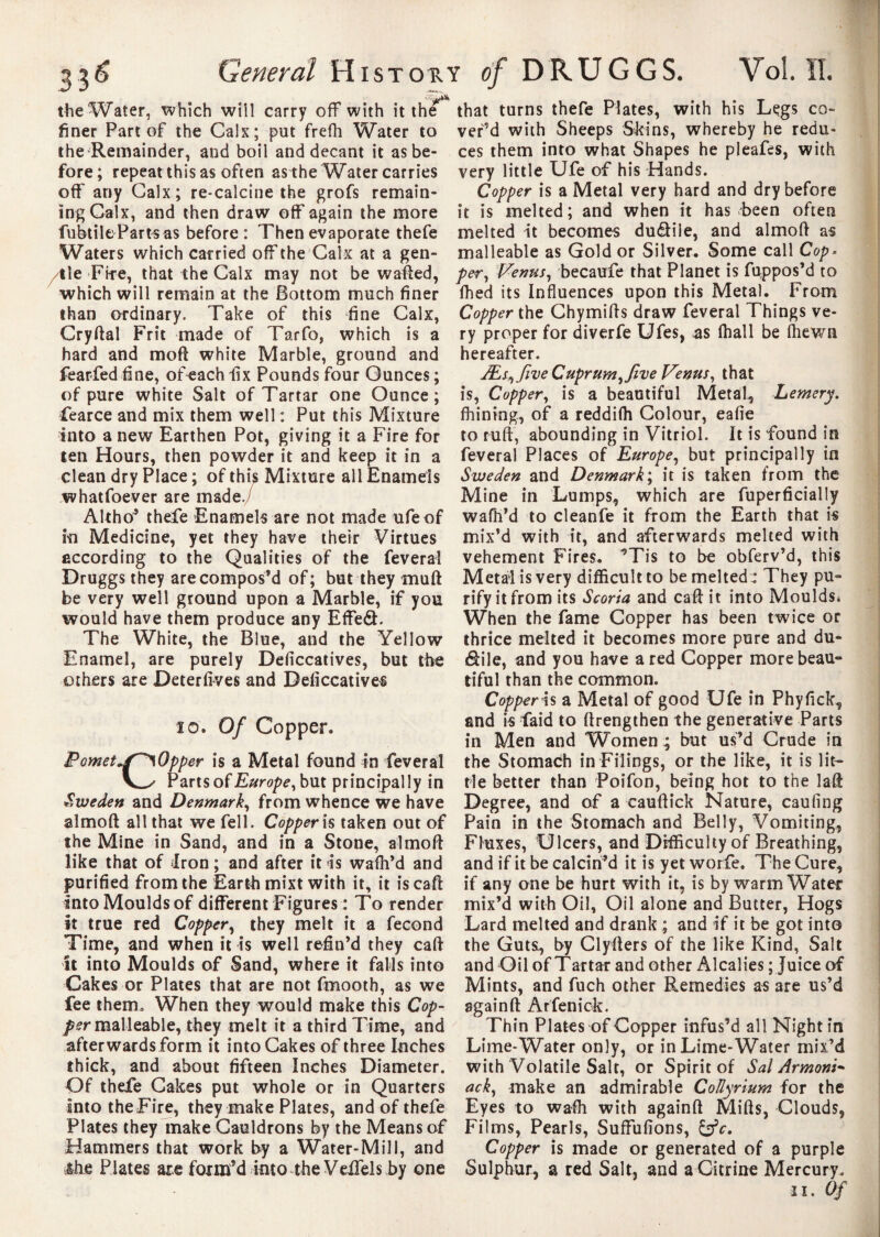 the Water, which will carry off with it the finer Part of the Cals; put frefh Water to the Remainder, and boil and decant it as be¬ fore; repeat this as often as the Water carries off any Calx ; re*calcine the grofs remain¬ ing Calx, and then draw off again the more fubtile Parts as before : Then evaporate thefe Waters which carried off the Calx at a gen¬ tile Fite, that the Calx may not be wafted, which will remain at the Bottom much finer than ordinary. Take of this fine Calx, Cryftal Frit made of Tarfo, which is a hard and moft white Marble, ground and fearfed fine, of each fix Pounds four Ounces; of pure white Salt of Tartar one Ounce; fearce and mix them well : Put this Mixture into a new Earthen Pot, giving it a Fire for ten Hours, then powder it and keep it in a clean dry Place ; of this Mixture all Enamels whatfoever are made./ Altho’ thefe Enamels are not made ufeof in Medicine, yet they have their Virtues according to the Qualities of the feveral Druggs they are compos’d of; but they muft be very well ground upon a Marble, if you ivould have them produce any Effe&. The White, the Blue, and the Yellow Enamel, are purely Deficcatives, but the others are Deterfives and Deficcatives 10. Of Copper. Pomet»/^Opper is a Metal found in feveral Parts of Europe, but principally in Sweden and Denmark, from whence we have almoft all that we fell. Copper is taken out of the Mine in Sand, and in a Stone, almoft like that of Iron ; and after it is waffl’d and purified from the Earth mixt with it, it is caft into Moulds of different Figures : To render it true red Copper, they melt it a fécond Time, and when it is well refin’d they caft it into Moulds of Sand, where it falls into Cakes or Plates that are not fmooth, as we fee them» When they would make this Cop¬ per malleable, they melt it a third Time, and afterwards form it into Cakes of three Inches thick, and about fifteen Inches Diameter. Of thefe Cakes put whole or in Quarters into the Fire, they make Plates, and of thefe Plates they make Cauldrons by the Means of Hammers that work by a Water-Mill, and ihe Plates are foxnfd into the Vefifels by one that turns thefe Plates, with his Legs co¬ ver’d with Sheeps Skins, whereby he redu¬ ces them into what Shapes he pleafes, with very little Ufe of his Hands. Copper is a Metal very hard and dry before it is melted; and when it has been often melted it becomes du£Hle, and almoft as malleable as Gold or Silver. Some call Cop- per, Venus, becaufe that Planet is fuppos’d to fhed its Influences upon this Metal. From Copper the Chymifts draw feveral Things ve¬ ry proper for diverfe Ufes, as lhall be (hewn hereafter. Æs^Jive Cuprum, five Venus, that is, Copper, is a beautiful Metal, Lemery. finning, of a reddifh Colour, eafie to ruft, abounding in Vitriol. It is found in feveral Places of Europe, but principally in Sweden and Denmark; it is taken from the Mine in Lumps, which are fuperficially waffl’d to cleanfe it from the Earth that is mix’d with it, and afterwards melted with vehement Fires. ’Tis to be obferv’d, this Metaiisvery difficult to be melted : They pu¬ rify it from its Scoria and caft it into Moulds. When the fame Copper has been twice or thrice melted it becomes more pure and du- dile, and you have a red Copper more beau¬ tiful than the common. Copper is a Metal of good Ufe in Phyfick, and is faid to {Lengthen the generative Parts in Men and Women ; but us’d Crude in the Stomach in Filings, or the like, it is lit¬ tle better than Poifon, being hot to the laft Degree, and of a eauftick Nature, caufing Pain in the Stomach and Belly, Vomiting, Fluxes, Ulcers, and Difficulty of Breathing, and if it be calcin’d it is yet worfie. The Cure, if any one be hurt with it, is by warm Water mix’d with Oil, Oil alone and Butter, Hogs Lard melted and drank ; and if it be got into the Guts, by Clyfters of the like Kind, Salt and Oil of Tartar and other Alcalies ; Juice of Mints, and fuch other Remedies as are us’d againft Arfenick. Thin Plates of Copper infus’d all Night in Lime-Water only, or in Lime-Water mix’d with Volatile Salt, or Spirit of Sal Armons* ack, make an admirable Collyrium for the Eyes to waffl with againft Mifts, Clouds, Films, Pearls, Suffufions, Copper is made or generated of a purple Sulphur, a red Salt, and a Citrine Mercury.