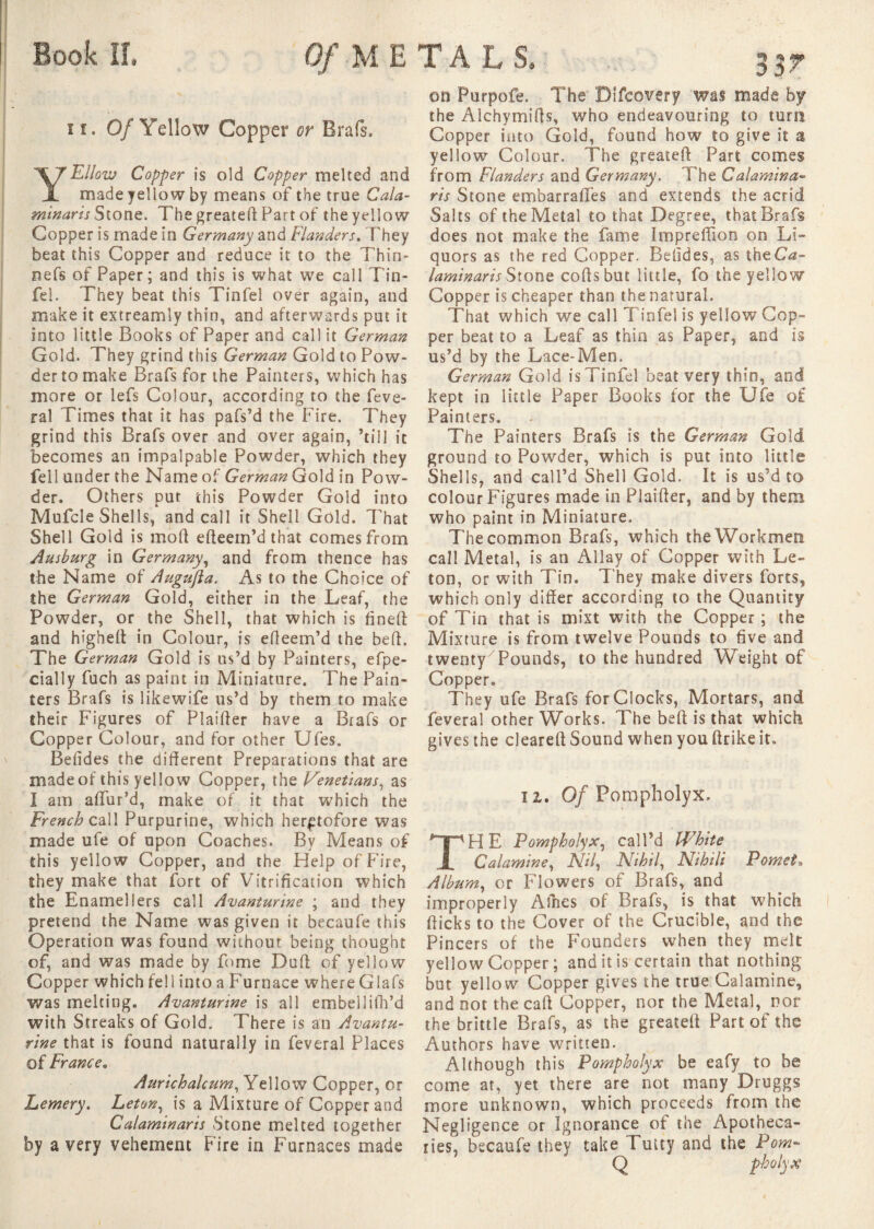 11. Of Yellow Copper or Brais. YEllow Copper is old Copper melted and made yellow by means of the true Cala- minaris Stone. The greated Part of the yellow Copper is made in Germany and Flanders, They beat this Copper and reduce it to the Thin- nefs of Paper ; and this is what we call Tin- fel. They beat this Tinfel over again, and make it extreamly thin, and afterwards put it into little Books of Paper and call it German Gold. They grind this German Gold to Pow¬ der to make Brafs for the Painters, which has more or lefs Colour, according to the Lève¬ rai Times that it has pafs’d the Fire. They grind this Brafs over and over again, ’till it becomes an impalpable Powder, which they fell under the Name of German Gold in Pow¬ der. Others put this Powder Gold into Mufcle Shells, and call it Shell Gold. That Shell Gold is mod edeem’d that comes from Ausburg in Germany, and from thence has the Name of Augufta. As to the Choice of the German Gold, either in the Leaf, the Powder, or the Shell, that which is fined and highed in Colour, is edeem’d the bed. The German Gold is us’d by Painters, efpe- cially fuch as paint in Miniature. The Pain¬ ters Brafs is likewife us’d by them to make their Figures of Plaider have a Brafs or Copper Colour, and for other Ufes. Befides the diderent Preparations that are made of this yellow Copper, the Venetians, as I am affur’d, make of it that which the French call Purpurine, which heretofore was made ufe of upon Coaches. By Means of this yellow Copper, and the Help of Fire, they make that fort of Vitrification which the Enamel !ers call Avanturine ; and they pretend the Name was given it becaufe this Operation was found without being thought of, and was made by fome Dud of yellow Copper which fell into a Furnace where Glafs was melting. Avantunne is all embellifh’d with Streaks of Gold. There is an Avantu- rine that is found naturally in feveral Places of France. Aurichalcum, Yellow Copper, or Lemery. Leton, is a Mixture of Copper and Calaminaris Stone melted together by a very vehement Fire in Furnaces made on Purpofe. The Difcovery was made by the Alchymids, who endeavouring to turn Copper into Gold, found how to give it a yellow Colour. The greated Part comes from Flanders and Germany. The Calamina- ris Stone embarradfes and extends the acrid Salts of the Metal to that Degree, that Brafs does not make the fame Impreffion on Li¬ quors as the red Copper. Befides, as the Ca¬ lami nans Stone cods but little, fo the yellow Copper is cheaper than the natural. That which we call T infel is yellow Cop¬ per beat to a Leaf as thin as Paper, and is us’d by the Lace-Men. German Gold is Tinfel beat very thin, and kept in little Paper Books for the Ufe of Painters. The Painters Brafs is the German Gold ground to Powder, which is put into little Shells, and call’d Shell Gold. It is us’d to colour Figures made in Plaider, and by them who paint in Miniature. The common Brafs, which the Workmen call Metal, is an Allay of Copper with Le¬ ton, or with Tin. T hey make divers forts, which only differ according to the Quantity of Tin that is mixt with the Copper ; the Mixture is from twelve Pounds to five and twenty7Pounds, to the hundred Weight of Copper. They ufe Brafs for Clocks, Mortars, and feveral other Works. The beff is that which gives the cleared Sound when you ftrike it. ii. Of Pompholyx. HE Pompholyx, call’d White Calamine, JV/7, Fit hi l, JSfihili Pomet-» Album, or Flowers of Brafs, and improperly Afnes of Brafs, is that which fficks to the Cover of the Crucible, and the Pincers of the Founders when they melt yellow Copper ; and it is certain that nothing but yellow Copper gives the true Calamine, and not the caff Copper, nor the Metal, nor the brittle Brafs, as the greated Part of the Authors have written. Although this Pompholyx be eafy to be come at, yet there are not many Druggs more unknown, which proceeds from the Negligence or Ignorance of the Apotheca¬ ries, becaufe they take Tmty and the Pom- Q pholyx