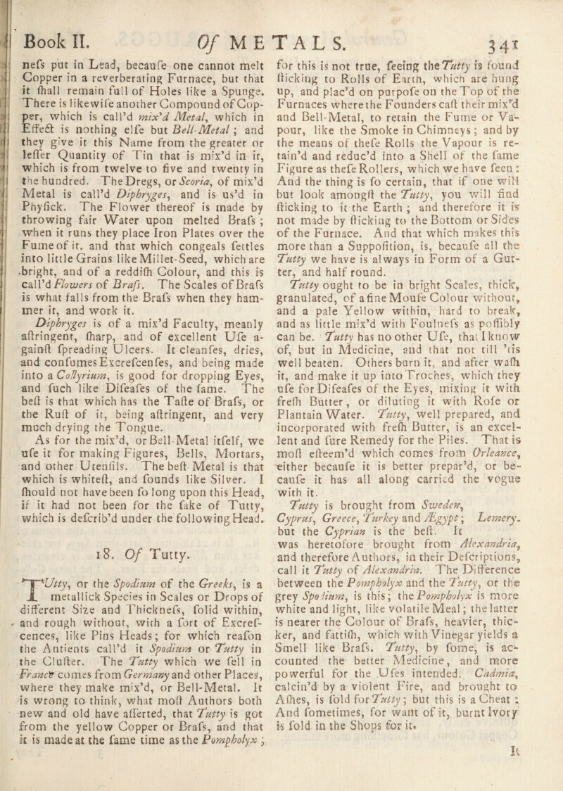 nefs put in Lead, becaufe one cannot melt Copper in a reverberating Furnace, but that it fliall remain full of Holes like a Spunge. There is likewife another Compound of Cop¬ per, which is call’d mix'd Metal, which in Effe£l is nothing elfe but Bell-Metal ; and they give it this Name from the greater or leffer Quantity of Tin that is mix’d in it, which is from twelve to five and twenty in | the hundred. The Dregs, or Scoria, of mix’d Metal is call’d Diphryges, and is us’d in Phyfick. The Flower thereof is made by throwing fair Water upon melted Brafs ; when it runs they place Iron Plates over the Fume of it, and that which congeals fettles into little Grains like Millet-Seed, which are ■bright, and of a reddifh Colour, and this is call’d Flowers of Brafs. The Scales of Brafs is what falls from the Brafs when they ham¬ mer it, and work it. Diphryges is of a mix’d Faculty, meanly afiringent, fharp, and of excellent Ufe a- gainft fpreading Ulcers. It cleanfes, dries, and confumesExcrefcenfes, and being made into a Collyriura, is good for dropping Eyes, and fuch like Difeafes of the fame. The bell is that which has the Tafte of Brafs, or the Rufi of it, being afiringent, and very much drying the Tongue. As for the mix’d, or Bell-Metal itfelf, we ufe it for making Figures, Bells, Mortars, and other Utenfiis. The beft Metal is that which is whitefi, and founds like Silver. I fhould not have been fo long upon this Head, if it had not been for the fake of Tutty, which is defcrib’d under the following Head. î 8. Of Tutty. TUtty, or the Spodinm of the Greeks, is a metallick Species in Scales or Drops of different Size and Thicknefs, folid within, ✓ and rough without, with a fort of Excref- cences, like Pins Heads; for which reafbn the Antients call’d it Spodinm or Tutty in the Clufier. The Tutty which we fell in Franct comes from Germany and other Places, where they make mix’d, or Bell-Metal. It is wrong to think, what moll Authors both new and old have alierted, that Tutty is got from the yellow Copper or Brafs, and that k is made at the fame time as the Bomphalyx ; for this is not true, feeing the Tutty h found flicking to Rolls of Eartn, which are hung up, and plac’d on puipofeon the Top of the Furnaces where the Founders call their mix’d and Bell-Metal, to retain the Fume or Va¬ pour, like the Smoke in Chimneys ; and by the means of thefe Rolls the Vapour is re¬ tain’d and reduc’d into a Shell of the fame Figure as thefe Rollers, which we have feen : And the thing is fo certain, that if one will but look among!! the Tutty, you will find flicking to it the Earth ; and therefore it Isr not made by flicking to the Bottom or Sides of the Furnace. And that which makes this more than a Suppofition, is, becaufe all the Tutty we have is always in Form of a Gut¬ ter, and half round. Tutty ought to be in bright Scales, thick, granulated, of a fine Moufe Colour without, and a pale Yellow within, hard to break, and as little mix’d with Foulnefs as poffibly can be. Tutty has no other Ufe, thaï I know of, but in Medicine, and that not till ’us well beaten. Others burn it, and after walk it, and make it up into Troches, which they ufe for Difeafes of the Eyes, mixing it with frefh Butter, or diluting it with Rofe or Plantain Water. Tutty, well prepared, and incorporated with frefh Butter, is an excel¬ lent and fare Remedy for the Piles. That is mod efieem’d which comes from Orleance, either becaufe it is better prepar’d, or be¬ caufe it has all along carried the vogue with it. Tutty is brought from Sweden, Cyprus, Greece, ‘Turkey and /Egypt ; Fernery. but the Cyprian is the befi. It was heretofore brought from Alexandria, and therefore Authors, in their Defcriptions, call it Tutty of Alexandria. The Difference between the Pompholyx■ and the Tutty, or the grey Spoiium, is this; the Pompholyx is more white and light, like volatile Meal ; the latter is nearer the Colour of Brafs, heavier, thic¬ ker, and fattifh, which with Vinegar yields a Smell like Brafs. Tutty, by fome, is ac¬ counted the better Medicine, and more powerful for the Ufes intended. Cadmia, calcin’d by a violent Fire, and brought to Allies, is fold for Tutty ; but this is a Cheat : And fometimes, for want of it, burnt Ivory is fold in the Shops for it* K