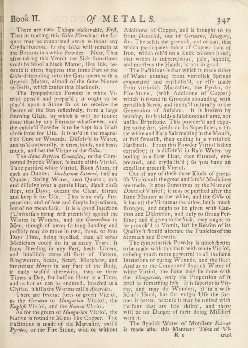 ; Book!!, Of ME There are two Things obfervable, Firft ^ That in making this Gilla Vitrioli all the Li¬ quor may be evaporated away without any Cryftallization, fo the Gilla will remain at the Bottom in a white Powder Next, That after taking this Vomit the Sick fometimes voids by Stool a black Matter, like Ink, be- caufe it often happens that fome Part of the Gilla defcending into the Guts meets with a ftyptick Matter, almoft of the fame Nature as Galls, which caufes that Blacknefs. The fympathetick Powder is white Vi¬ triol open’d and prepar’d ; it ought to be plac’d upon a Stone fo as to receive the Beams of the Sun reflexively, from a large Burning Glafs, by which it will be fooner done than by any Furnace whatfoever, and the calcin’d Powder is to be kept in a Glafs clofe ftopt for Ufe. It is us’d in the magne* tick Cure of Wounds. Diffolv’d in Water, and us’d outwardly, it dries, binds, and heats much, and has the Virtue of the Gilla. The Aqua Styptica Compofita, or the Com¬ pound fly ptick Water, is made of this Vitriol. Take purified white Vitriol, Roch Alum, of each an Ounce ; Saccharum Saturni, half an Ounce; Spring Water, two Quarts ; mix and diffolve over a gentle Heat, digeft clofe ftopt, ten Days; decant the Clear, filtrate and keep it for Ufe. This is an eafy Pre¬ paration, and of few and fimple Ingredients, but of no mean Ufe. It is a good Inje&ion (Univerfals being firft premis’d) againft the Whites in Women, and the Gonorrhoea in Men, though of never fo long Handing and poffibly may do more in two, three, or four Days Time, being injeâed, than all other Medicines could do in as many Years: It flops Bleeding in any Part, heals Ulcers, and infallibly cures all forts of Tetters, Ringworms, Scabs, Scurf, Morphew, and inveterate Herpes in any Part of the Body, if daily wafh’d therewith, two or three Times a-Day, for half an Hour at a Time, and as hot as can be endured; injedled as a Clyfter, it kills the Worms call’d Afcarides. There are feveral forts of green Vitriol, as the German or Hungarian Vitriol, the ILngliJh Vitriol, and the Roman Vitriol. As for the green or Hungarian Vitriol, the Native is found in Mines like Copper. The Fa&itious is made of the Marcafite,* call’d Pyrites, or the Fire-Stone, with or without Additions of Copper, and Is brought to m from Dantzick, out of Germany, Hungary, &c. The bell is the greenifh, and of that, that which participates more of Copper than of Iron, which rub’d on a Knife colours it red; that which is fubceruleous, pale, aquofe, and moiftens the Hands, is not fogood. The Fa&itious is that which is made either of Water coming from vitriolick Springs evaporated and cryftalliz’d, or elfe made from vitriolick Marcafttes, the Pyrites, or Fire-Stone, (with Additions of Copper) which is found in Grounds abounding with metallick Seeds, and inclin’d naturally to the Generation of Sulphur. It is known by burning, for it yields a fulphureous Fume, not unlike Brimftone. This powder’d and expo» fed to the Air, yields on its Superficies, a lit¬ tle white and fharp Salt melting in the Mouth, at firft fweetilh, then ending in a vitriolick Harfhnefs. From this Powder Vitriol is thus extradted; it is diffolv’d in Rain Water, by boiling in a flow Heat, then filtrated, eva¬ porated, and cryftalliz’d ; fo you have am excellent greeniih Vitriol. Out of any of thefe three Kinds of green» ifh Vitriols all the great and fam’d Medicines are made. It goes fometimes by the Name of DantzickVitriol ; it may be purified after the fame Manner as the white, and the Gilla of it has all the Virtues as the other, but is much ftronger, and ought to be given with Cau~ tion and Difcretion, and only to ftrongPer» fons; and if given to the Sick, they ought to be provok’d to Vomit, left by Reafon of its Quality it fhould ulcerate the Tuniclesof the Stomach and Bowels. The fympathetick Powder is muchlbetter to be made with this than with white Vitriol, as being much more powerful to all the fame Intentions of curing Wounds, and the like : And as to the Compound ftyptick Water of white Vitriol, the fame may be done with the Hungarian, only the Proportion of it muft be fomething lefs. It is fuperior in Vir¬ tue, and may do Wonders, if in a wife Man’s Hand, but for vulgar Ufe the for» mer is better, becaufe it may be trufted with Perfons that are lefs skilful, and there will be no Danger of their doing Mifchief with it. The ftyptick Water of Moniteur Faveur is made after this Manner : Take of VT R 2 trio!