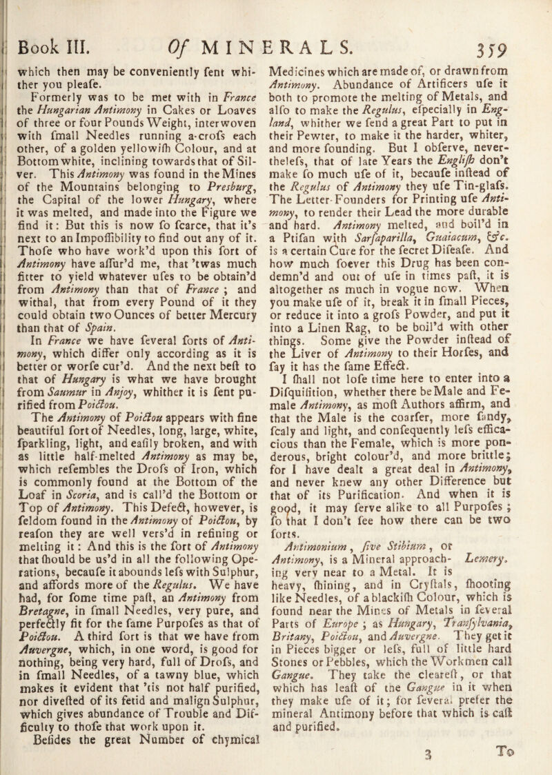 Book III. Of MINERALS. 3 j9 which then may be conveniently fent whi- 1 ther you pleafe. Formerly was to be met with in France the Hungarian Antimony in Cakes or Loaves of three or four Pounds Weight, interwoven ; with fmall Needles running a*crofs each other, of a golden yellowifh Colour, and at Bottom white, inclining towards that of Sil¬ ver. This Antimony was found in the Mines of the Mountains belonging to Presburg, the Capital of the lower Hungary, where it was melted, and made into the Figure we find it : But this is now fo fcarce, that it’s next to an Impofilbility to find out any of it. Thofe who have work’d upon this fort of Antimony have allur’d me, that ’twas much fitter to yield whatever ufes to be obtain’d from Antimony than that of France ; and withal, that from every Pound of it they could obtain two Ounces of better Mercury than that of Spain. In France we have feveral forts of Anti- i| mony, which differ only according as it is better or worfe cur’d. And the next beft to that of Hungary is what we have brought I from Saumur in Anjoy, whither it is fent pu¬ rified from Poiâou. The Antimony of Poiâou appears with fine beautiful fort of Needles, long, large, white, fparkling, light, and eafily broken, and with as little half-melted Antimony as may be, which refembles the Drofs of Iron, which is commonly found at the Bottom of the Loaf in Scoria, and is call’d the Bottom or Top of Antimony. This Defeéf, however, is feldom found in the Antimony of Poiâou, by reafon they are well vers’d in refining or melting it : And this is the fort of Antimony thatihould be us’d in all the following Ope¬ rations, becaufe it abounds lefs with Sulphur, and affords more of the Regulus. We have had, for fome time paft, an Antimony from Bretagne, in fmall Needles, very pure, and perfedtly fit for the fame Purpofes as that of Poiâou. A third fort is that we have from Auvergne, which, in one word, is good for nothing, being very hard, full of Drofs, and in fmall Needles, of a tawny blue, which makes it evident that ’cis not half purified, nor diverted of its fetid and malign Sulphur, which gives abundance of Trouble and Dif¬ ficulty to thofe that work upon it. Beiides the great Number of chymical Medicines which are made of, or drawn from Antimony. Abundance of Artificers ufe it both to promote the melting of Metals, and alfo to make the Regulus, especially in Eng- land, whither we fend a great Part to put in their Pewter, to make it the harder, whiter, and more founding. But I obferve, never*» thelefs, that of late Years the Rnglijh don’t make fo much ufe of it, becaufe inftead of the Regulus of Antimony they ufe Tin-glafs. The Letter-Founders for Printing ufe Anti¬ mony, to render their Lead the more durable and hard. Antimony melted, and boil’d in a Ptifan with Sarfaparilla, Guaiacum, &c. is a certain Cure for the fecret Difeafe, And how much foever this Drug has been con¬ demn'd and out of ufe in times part, it is altogether ns much in vogue now. When you make ufe of it, break it in fmall Pieces, or reduce it into a grofs Powder, and put it into a Linen Rag, to be boil’d with other things. Some give the Powder inftead of the Liver of Antimony to their Horfes, and fay it has the fame Efte6h I (hall not lofe time here to enter into a Difquiiition, whether there be Male and Fe¬ male Antimony, as mort Authors affirm, and that the Male is the coarfer, more fa tidy* fcaly and light, and confequently lets effica¬ cious than the Female, which is more pon¬ derous, bright colour’d, and more brittle; for I have dealt a great deal in Antimony9 and never knew any other Difference but that of its Purification. And when it is good, it may ferve alike to all Purpofes ; fo that I don’t fee how there can be two forts. Antimonium , five Stibium , or Antimony, is a Mineral approach- Lemery. ing very near 10 a Metal. It is heavy, fhining, and in Cryftals, fhooting like Needles, of a blackiOi Colour, which is found near the Mints of Metals in feveral Parts of Europe ; as Hungary, !Trrfnfylvania9 Britany, Poiâou, and Auvergne. They get it in Pieces bigger or lefs, full of little hard Stones or Pebbles, which the Workmen call Gangue. They take the cleared, or that which has leaf! of the Gangue in it when they make ufe of it ; for lèverai prefer the mineral Antimony before that which is call and purified. T© 3