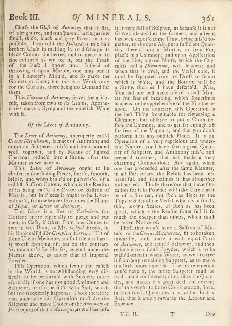 11 Book III. Of M I N Chufe the Glafs of Antimony that is flat, of a bright red, and tranfparem, having as few fmall, thick, black and grey Pieces in it as poffible. 1 am told the Hollanders mix half broken Glafs in melting ir, to difcharge its black Colour the better, and to make it fo fine colour’d as we fee it, but the Truth of the Fa& I know not. Inftead of throwing it upon Marble, one may put it In a Founder’s Mould, and fo make the Goblets or Cups; but this is a Work only them. This Vitrum of Antimony ferves for a Vo- mit, taken from two to fix Grains. Apothe¬ caries make a Syrup and the emetick Wine with it. Of the Liver of Antimony, The Liver of Antimony, improperly call’d Crocus Metallorum, is made of Antimony and common Saltpeter, mix’d and incorporated well together, and by / Means of lighted , Charcoal reduc’d into a Stone, after the Manner as we have it. This Liver of Antimony ought to be chofen in finefhining Pieces, ftarr’d, fmoorh, brittle, and when bruis’d or pulveris’d, of a reddifh Saffron Colour, which is the Reafon of its being call’d the Crocus or Saffron of Metals; but in Pieces it ought to be Liver- coloufd, from w hence alfo comes the Name of Hepar, or Liver of Antimony. This Liver is a fort of Catholicon for Horfes; more efpecially to purge and put them in Cafe, if taken from one Ounce to two in wet Bran, as Mr. Soylefel dire&s, in his Book call’d The Compleat Farrier : ’Tis of fome Ufe in Medicine, butfo little it is hard¬ ly worth fpeaking of; but on the contrary ’tis much us’d for Horfes, as well under the Names above, as under that of Imperial Powder. This Operation, which feems the eafieft in the World, is notwithftanding very dif¬ ficult to be perform’d with Succefs, more efpecially if one has not good Antimony and Saltpeter, or if it be fill’d with Salt, which but too frequently happens : Thole therefore that undertake this Operation muff dry the Saltpeter and make Choice of the Antimony of Poitfou,not of that of Auvergne well becaufe ERA LS. 36t It is very full of Sulphur, as becaufe it Is not fo well cleans’d as the former; and after it has been expos’d fome Time, being mix’d to¬ gether, to theopen Air, puta fuflicient Quan¬ tity thereof into a Mortar, or Iron Pof^ plac’d in a Chimney ; and upon Application of the Fire, a great Noife, which the Chy- mifts call a Detonation, will happen; and when that is over, and the Veffel cold, it mull be feparated from its Drofs or Scum which is white, and the Bottom will be You had not belt make ufe of a call Mor¬ tar for fear of breaking, which fometimes happens, or be apprehenfive of the Fire there¬ upon. On the contrary, this Operation is the beft Thing imaginable for Sweeping a Chimney; but obferve to put a Cloth be¬ fore the Chimney, and to get far enough off for fear of the Vapours, and that you don’t perform it in any publick Place. It is an Operation of a very capricious and uncer¬ tain Nature; for I have feen a great Quan¬ tity of Saltpeter, and Antimony mix’d and prepar’d together, that has made a very charming Compofition : And again, when one has proceeded after the fame Manner, in all Particulars, the Refult has been lefs beautiful, and fometimes it has altogether inifcarried. Thofe therefore that have Qc- cafion for it in Powder will take Care that it be of a fine red, not fuch as Hicks to the Tops or Sides of the V effel, which is in fmall, thin, brown Scales, or fuch as has been fpoilt, which is the Reafon fome fell it fo much the cheaper than others, which mull be taken Notice of. Thofe that wou’d have a Saffron of Me¬ tals, or th e Crocus Metallorum, fittobetaketi inwardly, mull make it with equal Parts of Antimony, and refin’d Saltpeter, and then reduce it to a fubtil Powder, which is to be wafh’d often in warm Water, as well to free it from'any remaining Saltpeter, as to make it a little more emetick. The more emetick you’d have it, the more Saltpeter mud be us’d; but it confiderably diminifiies the Quan¬ tity, and makes it a great deal the dearer; tho’ this ought to be no Confideration, fince, in fuch fmall Quantities it is fold at fuch a Rate that it amply rewards the Labour and Expence. Vol. II, One