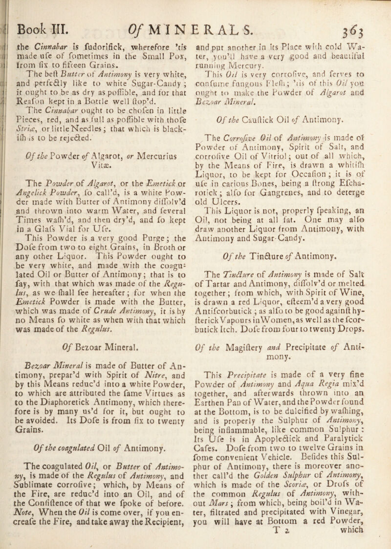 H1 the Cinnabar is fudorifick, wherefore *r?s made ufe of fometimes in the Small Pox, from fix to fifteen Grains. The beft Butter of Antimony is very white, and perfectly like to white Sugar-Candy ; it ought to be as dry as pofiible, and for that Reafon kept in a Bottle well (lop’d. The Cinnabar ought to be chofen in little Pieces, red, and as full as pofiible with thofie S'triœ, or little Needles ; that which is black- ifh is to be rejeded. Qf the Powrder of Algarot, or Mercurius Vitas. The Powder of Algarot, or the Emetick or Angelick Powder, fo call’d, is a whire Pow¬ der made with Butter of Antimony diffblv’d and thrown into warm Water, and feveral Times wafh’d, and then dry’d, and fo kept in a Glafs Vial for Ufe. This Powder is a very good Purge ; the Dofe from two to eight Grains, in Broth or any other Liquor. This Powder ought to be very white, and made with the coagu¬ lated Oil or Butter of Antimony; that is to fay, with that which was made of the Regu- lus, as we (hall fee hereafter; for when the Emetick Powder is made with the Butter, which was made of Crude Antimony, it is by no Means fo white as when with that which was made of the Regulus. Of Bezoar Mineral. Bezoar Mineral is made of Butter of An¬ timony, prepar’d with Spirit of Nitre, and by this Means reduc’d into a white Powder, to which are attributed the fame Virtues as to the Diaphoretick Antimony, which there¬ fore is by many us’d for it, but ought to be avoided. Its Dofe is from fix to twenty Grains. Of the coagulated Oil of Antimony. The coagulated Oil\ or Butter of Antimo¬ ny, is made of the Regulus of Antimony, and Sublimate corrofive; which, by Means of the Fire, are reduc’d into an Oil, and of the Confidence of that we fpoke of before. Note, When the Oil is come over, if you en- creafe the Fire, and take away the Recipient, and put another in its Place with cold Wa¬ ter, you’ll have a very good and beautiful running Mercury. This Oil is very corrofive, and ferves to con fume fungous Plefii; Lis of this Oil you ought to make the Powder of Algarot and Bezoar Mineral. Of the Cauftick Oil of Antimony, The Corrofive Oil of Antimony is made of Powder of Antimony, Spirit of Salt, and corrofive Oil of Vitriol ; out of all which, by the Means of Fire, is drawn a whitifli Liquor, to be kept for Occafion ; it is of ufe in carious Bones, being a firong Efcha- rotick; alfo for Gangrenes, and to decerg-e old Ulcers. This Liquor is not, properly fpeaking, an Oil, not being at all fat. One may alfo draw another Liquor from Antimony, with Antimony and Sugar-Candy. Of the Tin&ureo/ Antimony, The TinSlure of Antimony is made of Salt of Tartar and Antimony, diffolv’d or melted together; from which, with Spirit of Wine, is drawn a red Liquor, efieem’davery good Antifcorbutick ; as alfo to be good againft hy- fierickVapours inWomen,as well as the fcor- butick Itch. Dofe from four to twenty Drops. Of the Magifiery and Precipitate of Anti¬ mony. This Precipitate is made of a very fine Powder of Antimony and Aqua Regia mix’d together, and afterwards thrown into an Earthen Pan of Water, and the Powder found at the Bottom, is to be dulcified by wafhing, and is properly the Sulphur of Antimony, being inflammable, like common Sulphur : Its Ufe is in Apople&ick and Paralytick Cafes. Dofe from two to twelve Grains in fome convenient Vehicle. Befldes this Sul¬ phur of Antimony, there is moreover ano¬ ther call’d the Golden Sulphur of Antimony, which is made of the Scoria, or Drofs of the common Regulus of Antimony, with¬ out Mars ; from which, being boil’d in Wa¬ ter, filtrated and precipitated with Vinegar, you will have at Bottom a red Powder, T % which