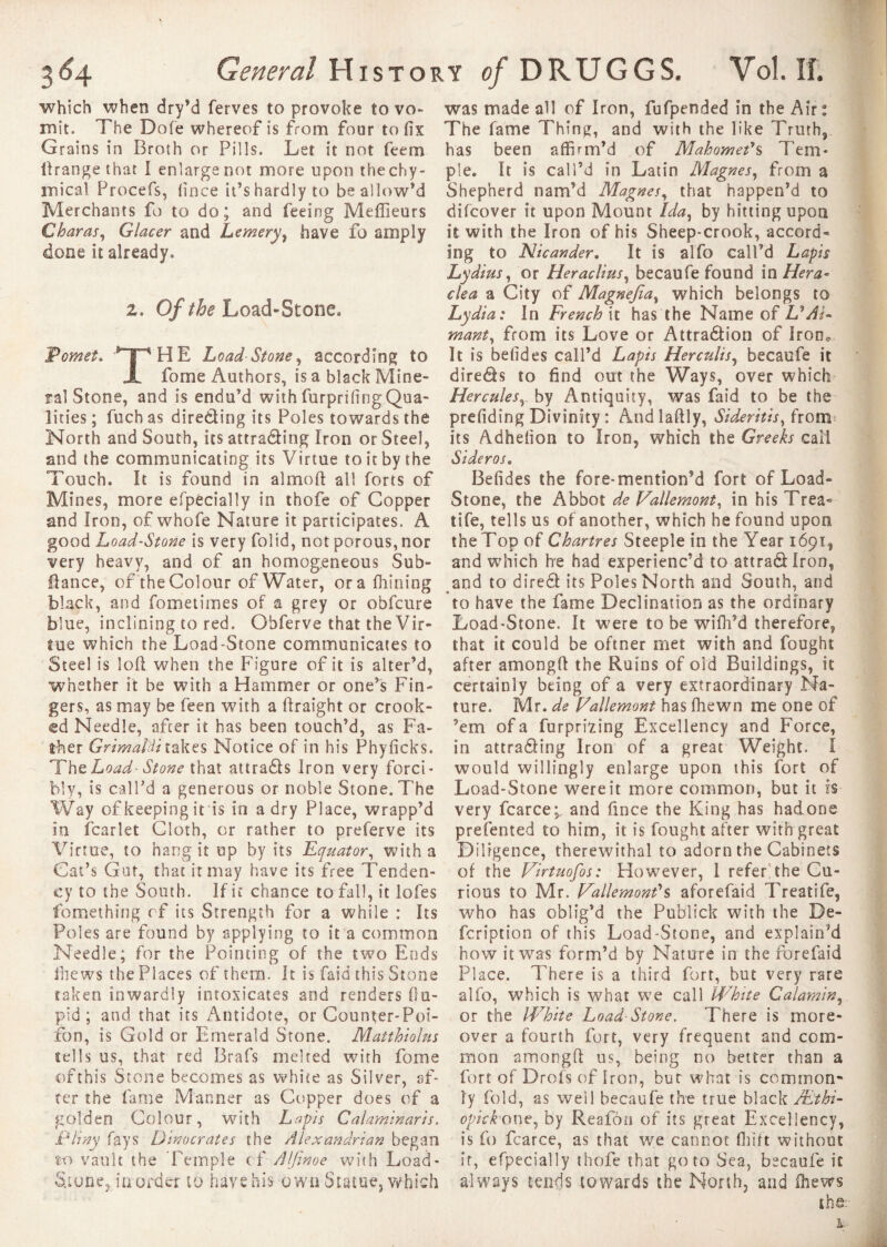 which when dry’d ferves to provoke to vo¬ mit. The Dole whereof is from four to fix Grains in Broth or Pills. Let it not feem llrange that I enlarge not more upon thechy- rnical Procefs, fince it’s hardly to be allow’d Merchants fo to do; and feeing Meilleurs £ haras, Glacer and Lemery, have fo amply done it already. i. Of the Load-Stone, Pomes, np H E Load Stone, according to JL fome Authors, is a black Mine¬ ral Stone, and is endu’d withfurprifingQua- lities ; fuch as direding its Poles towards the North and South, itsattrading Iron or Steel, and the communicating its Virtue to it by the Touch. It is found in almoft all forts of Mines, more efpecially in thofe of Copper and iron, of whofe Nature it participates. A good Load-Stone is very folid, not porous, nor very heavy, and of an homogeneous Sub- fiance, of the Colour of Water, orafhining black, and fometimes of a grey or obfcure blue, inclining to red. Obferve that the Vir¬ tue which the Load-Stone communicates to Steel is loft when the Figure of it is alter’d, whether it be with a Hammer or one’s Fin¬ gers, as may be feen with a ftraight or crook¬ ed Needle, after it has been touch’d, as Fa¬ ther Grimaldi takes Notice of in his Phyficks. The Load-Stone that attrads Iron very forci¬ bly, is call’d a generous or noble Stone. The Way of keeping it is in a dry Place, wrapp’d in fcarlet Cloth, or rather to preferve its Virtue, to hang it op by its Equator, with a Cat’s Gut, that it may have its free Tenden¬ cy to the South. If it chance to fall, it lofes fomething of its Strength for a while : Its Poles are found by applying to it a common Needle; for the Pointing of the two Ends ihews the Places of them. It is faid this Stone taken inwardly intoxicates and renders ftu- pid ; and that its Antidote, or Coun^er-Poi- fon, is Gold or Emerald Stone. Matthiolus sells us, that red Brafs melted with fome of this Stone becomes as white as Silver, af¬ ter the fame Manner as Copper does of a golden Colour, with Lapis Calaminaris. Pliny fays Dinocrates the Alexandrian began to vault the Temple of Alfinoe with .Load- Stone, in order to have his own Statue, which was made all of Iron, fufpended in the Air: The fame Thing, and with the like Truth, has been affirm’d of Mahomet's Tem¬ ple. It is call’d in Latin Magnes, from a Shepherd nam’d Magnes, that happen’d to difeover it upon Mount Ida, by hitting upon it with the Iron of his Sheep-crook, accord¬ ing to Nicander. It is alfo call’d Lapis Lydius, or Heraclius, becaufe found in Hera- clea a City of Magnejia, which belongs to Lydia: In French it has the Name of U Ai¬ mant, from its Love or Attradion of IronQ It is befides call’d Lapis Her cults, becaufe it direds to find out the Ways, over which Hercules, by Antiquity, was faid to be the prefiding Divinity : Andlaftly, Sideritis, from its Adhefion to Iron, which the Greeks call Si de r os. Befides the fore-mention’d fort of Load- Stone, the Abbot de Vallemont, in his Trea- tife, tells us of another, which he found upon the Top of Chartres Steeple in the Year 1691, and which he had experienc’d to attradlron, and to dired its Poles North and South, and to have the fame Declination as the ordinary Load-Stone. It were to be wifh’d therefore, that it could be oftner met with and fought after amongft the Ruins of old Buildings, it certainly being of a very extraordinary Na¬ ture. Mr. de J/allemont has (hewn me one of ’em of a furpming Excellency and Force, in attrading Iron of a great Weight. I would willingly enlarge upon this fort of Load-Stone were it more common, but it is very fcarce;, and fince the King has hadone presented to him, it is fought after with great Diligence, therewithal to adorn the Cabinets of the Virtuofos: However, 1 refer the Cu¬ rious to Mr. Dallemont's aforefaid Treatife, who has oblig’d the Publick with the De- feription of this Load-Stone, and explain’d how it was form’d by Nature in the forefaid Place. There is a third fort, but very rare alfo, which is what we call White Calamin, or the White Load-Stone, There is more¬ over a fourth fort, very frequent and com¬ mon amongft us, being no better than a fort of Drofs of Iron, but what is common¬ ly fold, as well becaufe the true black Æthi- opickone, by Reafori of its great Excellency, is fo fcarce, as that we cannot flu ft without it, efpecially thofe that goto Sea, becaufe it always tends towards the North, and ihews