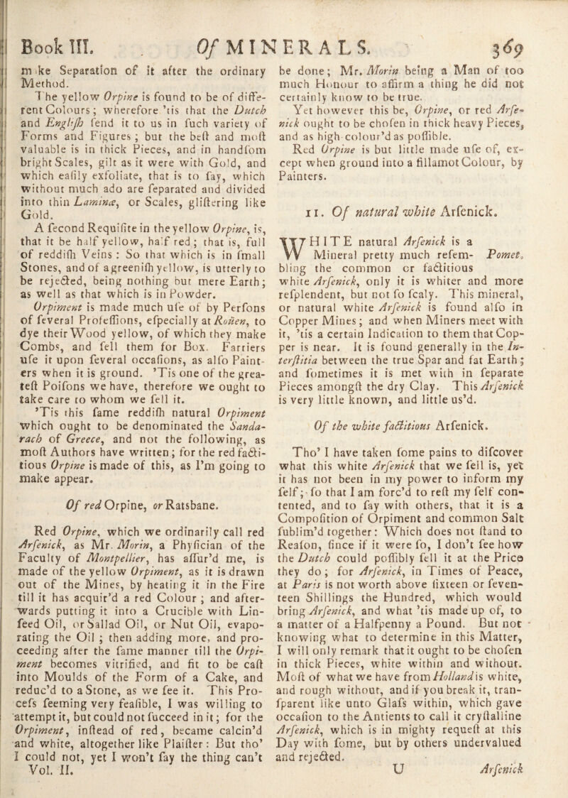 ni'ke Separation of It after the ordinary Method» The yellow Orpine is found to be of diffe¬ rent Colours; wherefore’tis (hat the Dutch and Englijh fend it to us in fuch variety of Forms and Figures ; but the bell and mod valuable is in thick Pieces, and in handfom bright Scales, gilt as it were with Gold, and which ealily exfoliate, that is to fay, which without much ado are feparated and divided into thin Lamina, or Scales, glidering like Gold. A fécond Requihte in the yellow Orpine, is, that it be half yellow, half red; that is, full of reddifh Veins : So that which is in fmall Stones, and of agreenifh yellow, is utterly to be reje&ed, being nothing but mere Earth; as well as that which is in Powder. Orpiment is made much ufe of by Perfons of feveral Procédions, efpecially at Rouen, to dye their Wood yellow, of which they make Combs, and fell them for Box. Farriers ufe it upon feveral occafions, as alfo Paint ers when it is ground. ’Tis one of the grea- teft Poifons we have, therefore we ought to take care to whom we fell it. ’Tis rhis fame reddifh natural Orpiment which ought to be denominated the Sanda- rach of Greece, and not the following, as mod Authors have written ; for the red fadli- tious Orpine is made of this, as I’m going to make appear. Of red Orpine, or Ratsbane. Red Orpine, which we ordinarily call red Arfenick, as Mr. Morin, a Phyfician of the Faculty of Montpellier, has allur’d me, is made of the yellow Orpiment, as it is drawn out of the Mines, by heating it in the Fire till it has acquir’d a red Colour ; and after¬ wards putting it into a Crucible with Lin- feed Oil, or ballad Oil, or Nut Oil, evapo¬ rating the Oil ; then adding more, and pro¬ ceeding alter the fame manner till the Orpi¬ ment becomes vitrified, and fit to be cad into Moulds of the Form of a Cake, and reduc’d to a Stone, as we fee it. This Pro- cefs Teeming very feasible, I was willing to attempt it, but could not fucceed in it; for the Orpiment, indead of red, became calcin’d and white, altogether like Plaider: But tho’ I could not, yet I won’t fay the thing can’t Vol. II. be done; Mr, Morin being a M??n of too much Honour to affirm a thing he did not certainly know to be true. Yet however this be, Orpine, or red Arfe• nick ought to be chofen in thick heavy Pieces, and as high colour’d as poffible. Red Orpine is but little made ufe of, ex¬ cept when ground into a fillamot Colour, by Painters. ii. Of natural white Arfenick. HITE natural Arfenick is a Mineral pretty much re fern- Pomet» bliog the common cr fa&itious white Arfenick, only it is whiter and more refplendent, but not fo fcaly. This mineral, or natural white Arfenick is found alfo in Copper Mines ; and when Miners meet with it, ’tis a certain Indication to them that Cop¬ per is near. It is found generally in the In- terftitia between the true Spar and fat Earth; and fometimes it is met with in feparate Pieces amongd the dry Clay. This Arfenick is very little known, and little us’d. Of the white factitious Arfenick. Tho’ I have taken fome pains to difcover what this white Arfenick that we fell is, yet it has not been in my power to inform my felf ;' fo that I am forc’d to red my felf con* tented, and to fay with others, that it is a Compofition of Orpiment and common Salt fubiim’d together: Which does not dand to Reafon, fince if it were fo, I don’t fee how the Dutch could pofllbly fell it at the Price they do ; for Arfenick, in Times of Peace, at Paris is not worth above fixteen or feven- teen Shillings the Hundred, which would bring Arfenick, and what ’tis made up of, to a matter of a Halfpenny a Pound. But not knowing what to determine in this Matter, I will only remark that it ought to be chofen in thick Pieces, white within and without. Mod of what we have from Holland is white, and rough without, and if you break it, tran- fparent like unto Glafs within, which gave occafion to the Antients to call it crydalline Arfenick, which is in mighty requed at this Day with fome, but by others undervalued and rejeded. U Arfenick