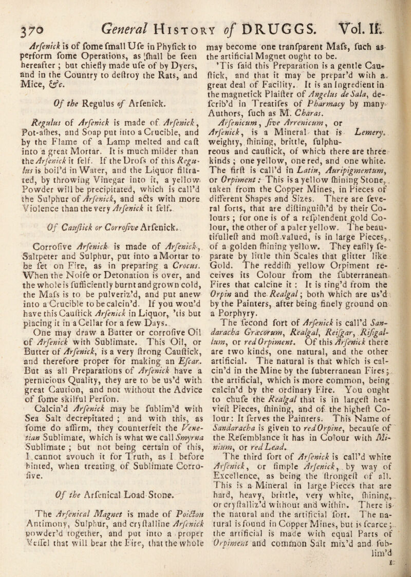 Arfenick is of fomefmallUfe inPhyfick to perform fome Operations, as [fhall be feen hereafter ; but chiefly made ufe of by Dyers, and in the Country to deftroy the Rats, and Mice, &c. Of the Regulus of Arfenick. Reguhts of Arfenick is made of Arfenick, Pot-alhes, and Soap put into a Crucible, and by the Flame of a Lamp melted and caft into a great Mortar. It is much milder than the Arfenick it felf. If theDrofs of this Regu- lus is boil’d in Water, and the Liquor filtra¬ ted, by throwing Vinegar into it, a yellows Powder will be precipitated, which is call’d the Sulphur of Arfenick, and ads with more Violence than the very Arfenick it felf. Of Cauftick gt Corrofive Arfenick.. Corrofive Arfenick is made of Arfenick Saltpeter and Sulphur, put into a Mortar to be fet on Fire, as in preparing a Crocus. When the Noife or Detonation is over, and the whole is fuffictently burnt and grown cold, the Mafs is to be pulveriz’d, and put anew into a Crucible to be calcin’d. If you wou’d have this Cauftick Arfenick in Liquor, Ms but placing it in a Cellar for a few Days. One may draw a Batter or corrofive Oil of Arfenick with Sublimate. This Oil, or Butter of Arfenick, is a very flrong Cauftick, and therefore proper for making an Efcar. But as all Preparations of Arfenick have a pernicious Quality, they are to be us’d with great Caution, and not without the Advice of fome skilful Perfon. Calcin’d Arfenick may be fublimM with Sea Salt decrepitated ; and with this, as fome do affirm, they counterfeit the Vene¬ tian Sublimate, which is what we call Smyrna Sublimate ; but not being certain of this, I cannot avouch it for Truth, as I before hinted, when treating, of Sublimate Corro¬ five. Of the Arfenical Load Stone. The Arfenical Magnet is made of PoiSlou Antimony, Sulphur, and cryftalline Arfenick powder’d together, and put into a . proper Vt'iTel that will bear the Fire, that the whole may become one tranfparent Mafs, fuch as the artificial Magnet ought to be. ’Tis faid this Preparation is a gentle Can* flick, and that it may be prepar’d with great deal of Facility. It is an Ingredient in themagnetick Plaifter of Angélus de Sala, de- fcrib’d in Treatifes of Pharmacy by many^ Authors, fuch as M. Charas. Arfenicum , five Arrenicum, or Arfenick, is a Mineral that is Lemery. weighty, (hining, brittle, fulphu- reous and cauftick, of which there are three kinds; one yellow, one red, and one white. The firft is call’d in Latin, Auripigmentum, or Orpiment : This is a yellow fhining Stone, taken from the Copper Mines, in Pieces of different Shapes and Sizes. There are feve- ral forts, that are diftinguifh’d by their Co¬ lours ; for one is of a refplendent gold Co¬ lour, the other of a paler yellow. The beau- tifulleft and mod;valued, is in large Pieces,, of a golden fhining yellow. They eafily fe- parate by little thin Scales that glitter like Gold. The reddifh yellow Orpiment re¬ ceives its Colour from the fubterranean Fires that calcine it : It is ting’d from the Orpin and th e Realgal \ both which are us’d by the Painters, after being finely ground on a Porphyry. The fécond fort of Arfenick is call’d San« daracha Grœcorum, Realgal, Reifgar, Rifigal- him, or redOrpiment. Of ih\s Arfenick there are two kinds, one natural, and the other artificial. The natural is that which is cal¬ cin’d in the Mine by the fubterranean Fires; the artificial, which is more common, being calcin’d by the ordinary Fire. You ought to chufe the Realgal that is in largeft hea- vieft Pieces, fhining, and of. the higheft Co¬ lour: It ferves the Painters. This Name of Sandaracha is given to redOrpine, becaufe of the Refemblance it has in Colour with Mi¬ nium, or redLead, The third fort of Arfenick is call’d white Arfenick, or (impie Arfenick, by way of Excellence, as being the ftrongeft of all. This is a Mineral in large Pieces that are hard, heavy, brittle, very white, fhining,. or cryftalliz’d without and within. There is- the natural and the artificial fort. The na¬ tural is found in Copper Mines, but is fcarce the artificial is made with equal Parts of Orpiment and common Salt mix’d and. lub- lim’d IC