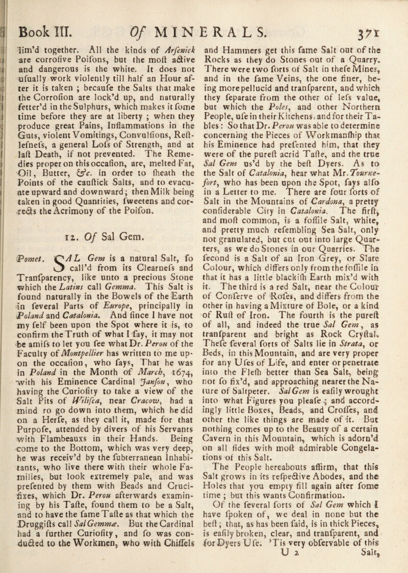 ? ! il ■ y< [ i I I I i • I f ( ! Book III. Of MIN lim’d together. All the kinds of Arfenick are corrofive Poifons, but the molt a&ive and dangerous is the white. It does not ufually work violently till half an Hour af¬ ter it is taken ; becaufe the Salts that make the Corrofion are lock’d up, and naturally fetter’d in the Sulphurs, which makes it fome time before they are at liberty ; when they produce great Pains, Inflammations in the Guts, violent Vomitings, Convulfions, Reft- lefnefs, a general Lofs of Strength, and at lafl Death, if not prevented. The Reme¬ dies proper on this occafion, are, melted Fat, Oil, Butter, &c. in order to fheath the Points of the cauftick Salts, and to evacu¬ ate upward and downward; then Milk being taken in good Quantities, fweetens and cor» reds the Acrimony of the Poifom 12. Of Sal Gem. Pomet. O/tf L Gem is a natural Salt, fo *3 call’d from its Clearnefs and Tranfparency, like unto a precious Stone which the Latins call Gemma. This Salt is found naturally in the Bowels of the Earth In feveral Parts of Europe, principally in Poland and Catalonia. And fince I have not my felf been upon the Spot where it is, to confirm theTruth of what Hay, it may not be amifs to let you fee what Dr. Pérou of the Faculty of Montpellier has written to me up¬ on the occafion, who fays, That he was in Poland in the Month of March, 1674, with his Eminence Cardinal Janfon, who having the Curiofity to take a view of the Salt Pits of Wilifca, near Cracow, had a mind ro go down into them, which he did on a Herfe, as they call it, made for that Purpofe, attended by divers of his Servants with Flambeauxs in their Hands. Being come to the Bottom, which was very deep, he was receiv’d by the fubterranean Inhabi¬ tants, who live there with their whole Fa¬ milies, but look extremely pale, and was prefented by them with Beads and Cruci¬ fixes, which Dr. Pérou afterwards examin¬ ing by his Tafte, found them to be a Salt, and to have the fameTafle as that which the Druggifts call Sal Gemma. But the Cardinal had a further Curiofity, and fo was con¬ ducted to the Workmen, who with ChiiTels ERALS. an and Hammers get this fame Salt out of the Rocks as they do Stones out of a Quarry» There were two forts of Sait in thefe Mines* and in the fame Veins, the one finer, be¬ ing more pellucid and tranfparent, and which they feparate from the other of lefs value* but which the Poles, and other Northern People, ufe in their Kitchens, and for their Ta¬ bles : So that Dr. Pérou wTas able to determine concerning the Pieces of Workmanfliip that his Eminence had prefented him, that they were of the pureft acrid Tafle, and the true Sal Gem us’d by the befi Dyers. As to the Salt of Catalonia, hear what Mr .Tourne- fort, who has been upon the Spot, fays alfo in a Letter to me. There are four forts of Salt in the Mountains of Cardona, a pretty confiderable Ciry in Catalonia. The firft* and mod common, is a foflile Salt, white, and pretty much refembling Sea Salt, only not granulated, but cut out into large Quar¬ ters, as we do Stones in our Quarries. Tfie fécond is a Salt of an Iron Grey, or Slate Colour, which differs only from the foflile in that it has a little blackifh Earth mix’d with it. The third is a red Salt, near the Colour of Conferve of Rofes, and differs from the other in having a Mixture of Bole, or a kind of Ruff of Iron. The fourth is the pureft of all, and indeed the true Sal Gem, as tranfparent and bright as Rock Cryftak Thefe feveral forts of Salts lie in Strata, or Beds, in this Mountain, and are very proper for any Ufes of Life, and enter or penetrate into the Flefli better than Sea Salt, being not fo fix’d, and approaching nearer the Na¬ ture of Saltpeter. Sal Gem is eafily wrought into what Figures you pleafe-; and accord¬ ingly little Boxes, Beads, and Crolfes, and other the like things are made of it. But nothing comes up to the Beauty of a certain Cavern in this Mountain, which is adorn’d on all fid es with moft admirable Congela¬ tions of this Salt. The People hereabouts affirm, that this Salt grows in its refpe&ive Abodes, and the Holes that you empty fill again after fome time ; but this wants Confirmation. Of the feveral forts of Sal Gem which I have fpoken of, we deal in none but the beft ; that, as has been faid, is in thick Pieces, is eafily broken, clear, and tranfparent, and for Dyers Ufe. ’Tis very obfervable of this