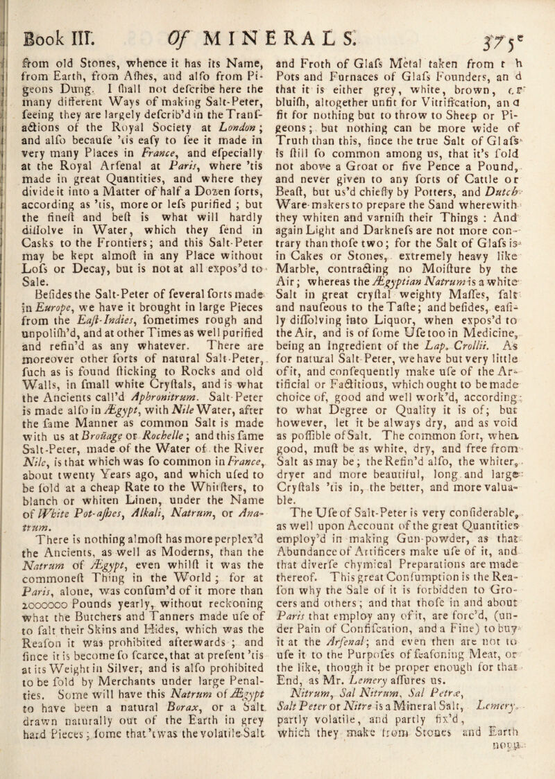 e i I i : ; : Book III; Of MINERALS. from old Stones, whence it has its Name, from Earth, from Afhes, and alfo from Pi* geons Dung. I (hall not defcribe here the many different Ways of making Salt-Peter, feeing they are largely defcrib’din theTranf- a&ions of the Royal Society at London ; and alfo becaufe ’tis eafy to fee it made in very many Places in France, and efpecially at the Royal Arfenal at Paris, where ’tis made in great Quantities, and where they divide it into a Matter of half a Do^en forts, according as ’tis, more or lefs purified ; but the finelf and bed is what will hardly diffolve in Water, which they fend in Casks to the Frontiers; and this Salt-Peter may be kept almod in any Place without Lofs or Decay, but is notât all expos’d to Sale. Befidesthe Salt-Peter of feveral forts made in Europe, we have it brought in large Pieces from the Eafl-Indies, fometimes rough and unpolifh’d, and at other Times as well purified and refin’d as any whatever. There are moreover other forts of natural Salt-Peter, fuch as is found dicking to Rocks and old Walls, in fmall white Crydals, and is what the Ancients call’d Aphronitrum. Salt-Peter is made alfo in Ægypt, with Nile Water, after the fame Manner as common Salt is made with us ztBrofiagçm Rochelle ; and this fame Salt-Peter, made of the Water of , the River Nile, is that which was fo common in France, about twenty Years ago, and which ufed to be fold at a cheap Rate to the Whitders, to blanch or whiten Linen, under the Name of IVhite Pot-ajhes, Alkali, Natrum, or Ana- trum. There is nothing almod has more perplex’d the Ancients, as well as Moderns, than the Natrum of Ægypt, even whild it was the commoned Thing in the World ; for at Paris, alone, was confum’d of it more than 2000000 Pounds yearly, without reckoning what the Butchers and Tanners made ufe of to fait their Skins and Hides, which was the Reafon it was prohibited afterwards ; and fince it is become fo fcarce, that at prefent’tis at its Weight in SiWer, and is alfo prohibited to be fold by Merchants under large Penal¬ ties. Some will have this Natrum of Ægypt to have been a natural Borax, or a Salt drawn naturally out of the Earth in grey hard Pieces ; feme thatA was the volatile Sale and Froth of Glafs Metal taken from t h Pots and Furnaces of Glafs Founders, an d that ft is either grey, white, brown, bluifh, altogether unfit for Vitrification, an <3 fit for nothing but to throw to Sheep or Pi¬ geons ; but nothing can be more wide of Truth than this, fince the true Salt of Glafs*' is dill fo common among us, that it’s fold not above a Groat or five Pence a Pound, and never given to any forts of Cattle or Bead, but us’d chieffy by Potters, and Dutch Ware-makers to prepare the Sand wherewith they whiten and varnifh their Things : And again Light and Darknefsare not more con¬ trary than thofe two ; for the Salt of Glafs iV in Cakes or Stones, extremely heavy like Marble, contracting no Moidure by the Air ; whereas the /Egyptian Natrum is a white Salt in great crydal weighty Maffes, fait and naufeous to theTade; and befides, eafl- ly diffolving into Liquor, when expos’d to the Air, and is of fume Ufe too in Medicine, being an Ingredient of the Lap, Crollii. As for natural Salt- Peter, we have but very little of it, and confequently make ufe of the Ar^ tificial or Fa&itious, which ought to be made choice of, good and well work’d, according:, to what Degree or Quality it is of; but however, let it be always dry, and as void as poflible of Salt. The common fort, whea good, mud be as white, dry, and free from Salt as may be; the Refin’d alfo, the whiter, dryer and more beautiful, long, and large: Crydals ’tis in, the better, and more valua¬ ble. The Ufe of Salt-Peter is very confiderable, as well upon Account of the great Quantities- employ’d in making Gun-powder, as that Abundance of Artificers make ufe of it, and that diverfe chymical Preparations are made thereof This great Confumption is the Rea¬ fon why the Sale of it is forbidden to Gro¬ cers and others; and that thofe in and about Paris that employ any of it, are forc’d, (un¬ der Pain of Confifcation, and a Fine) to bu?-' it at the Arfenal; and even then are not to ufe it to the Purpofes of feafoning Meat, or the like, though it be proper enough for that End, as Mr. Lemery afflues us. Nitrum, Sal Nitrum, Sal Petr<e, Salt Peter or Nitre is a Mineral Saif, Lemery<, partly volatile, and partly fix’d, which they make from Stoaes and Earth nop,!*,: