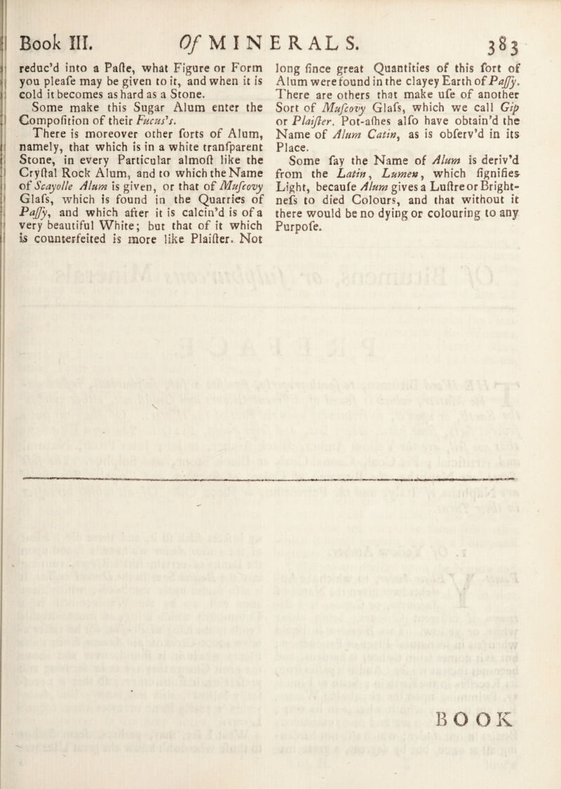 reduc’d into a Parte, what Figure or Form you pleafe may be given to it, and when it is cold it becomes as hard as a Stone. Some make this Sugar Alum enter the Compofition of their Fuchs's. There is moreover other forts of Alum, namely, that which is in a white tranfparent Stone, in every Particular almort like the Cryrtal Rock Alum, and to which the Name of Scayolle Alum is given, or that of Mufcovy Glafs, which is found in the Quarries of Paffy, and which after it is calcin’d is of a very beautiful White; but that of it which is counterfeited is more like Plairter. Not long fince great Quantities of this fort of Alum were found in the clayey Earth of PaJJy. There are others that make ufe of another Sort of Mufcovy Glafs, which we call Gip or Plaifter. Pot-afhes alfo have obtain’d the Name of Alum Gatin, as is obferv’d in its Place. Some fay the Name of Alum is deriv’d from the Latin, Lumen, which iignifies- Light, becaufe Alum gives a Luftre or Bright¬ ness to died Colours, and that without it there would be no dying or colouring to any Purpofe.