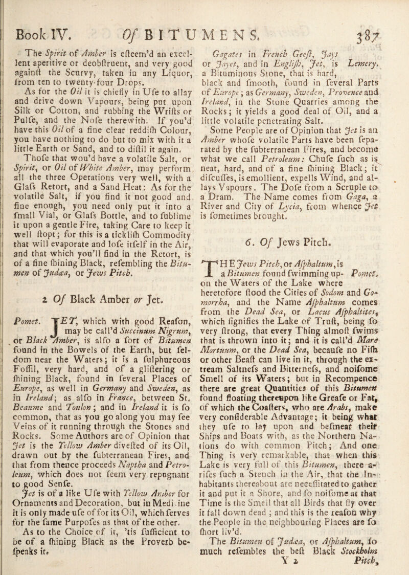 The Spirit of Amber is erteem’d an excel¬ lent aperitive or deobttruent, and very good againft the Scurvy, taken in any Liquor, from ten to twenty-four Drops. As for the Oil it is chiefly in Ufe to allay and drive down Vapours, being put upon Silk or Cotton, and rubbing the Wrirts or Pulfe, and the Nofe therewith. If you’d have this Oil of a fine clear reddifli Colour, you have nothing to do but to mix with it a little Earth or Sand, and to dittil it again, Thofe that wou’d have a volatile Salt, or Spirit, or Oil of White Amber, may perform all the three Operations very well, with a Glafs Retort, and a Sand Heat: As for the volatile Salt, if you find it not good and fine enough, you need only put it into a fmall Vial, or Glafs Bottle, and tofublime it upon a gentle Fire, taking Care to keep it well ftopt; for this is a ticklifh Commodity that will evaporate and lofe itfelf in the Air, and that which you’ll find in the Retort, is of a fine fhining Black, refembling the Bitu¬ men of Judœa, or Jews Pitch. Z Of Black Amber or Jet. Pomet. which with good Reafon, I may be call’d Succirmm Nigrum, or Black Amber, is alfo a fort of Bitumen found in the Bowels of the Earth, but fel- dom near the Waters; it is a fulphureous FolTil, very hard, and of a glittering or fhining Black, found in feveral Places of Europe, as well in Germany and Sweden, as in Ireland; as alfo in France, between Sr, Beaume and Toulon ; and in Ireland it is fo common, that as you go along you may fee Veins of it running through the Stones and Rocks. Some Authors are of Opinion that Jet is the Yellow Amber diverted of its Oil, drawn out by the fubterranean Fires, and that from thence proceeds Naptha and Petro- i leum, which does not feem very repugnant 1 to good Senfe. Jet is of a like Ufe with Yellow Amber for 1 Ornaments and Decoration, but in Medicine it is only made ufe of for its Oil, which ferves for the fame Purpofes as that of the other. As to the Choice of it, ’tis fufficient to be of a fhining Black as the Proverb be* fpeaks ir* G agates in French Qeefl, Jays or Jay et, and in Englifu, Jet, is Lemery. a Bituminous Stone, that is hard, black and fmooth, found in feveral Parts of Europe ; as Germany, Sweden, Provence and Ireland, in the Stone Quarries among the Rocks; it yields a good deal of Oil, and a little volatile penetrating Salt. Some People are of Opinion that Jet is an Amber whofe volatile Parts have been fepa- rated by the fubterranean Fires, and become what we call Petroleum: Chufe fuch as neat, hard, and of a fine fhining Black; it difcurtes, is emollient, experts Wind, and al¬ lays Vapours. The Dofe from a Scruple to a Dram. The Name comes from Gaga, a River and City of Lycia, from whence Jet is fometimes brought. 6. Of Jews Pitch. TH E Jews Pitch, or Afphaltum,is a Bitumen found fwimming up- Pomet, on the Waters of the Lake where heretofore flood the Cities of Sodom and Go* morrha, and the Name Afphaltum comes from the Dead Sea, or Lacus Afphaltites* which fignifies the Lake of Truft, being fo very ttrong, that every Thing almoft fwims that is thrown into it; and it is call’d Mare Mortuum, or the Dead Sea, becaufe no Fifli or other Beaft can live in it, through the ex- tream Saltnefs and Bitternefs, and noifome Smell of its Waters; but in Recompence there are great Quantities of this Bitumen found floating thereupon like Greafe or Fatf of which the Coatters, who are Arabs, make very confiderable Advantage; it being what: they ufe to lay upon and befmeat the!*8 Ships and Boats with, as the Northern Na¬ tions do with common Pitch; And one Thing is very remarkable, that when this Lake is very full of this Bitumen, there a- rifcs fuch a Stench in the Air, that the In¬ habitants thereabout are neceffirated to gather it and put it a Shore, and fo noifome at that Time is the Smell that all Birds that fly over it fart down dead ; and this is the reafon why the People in the neighbouring Places are fo fhort liv’d. The Bitumen of Judcea, or Afphaltum, fo much refembles the bett Black Stockholm Y 1 Pitchy