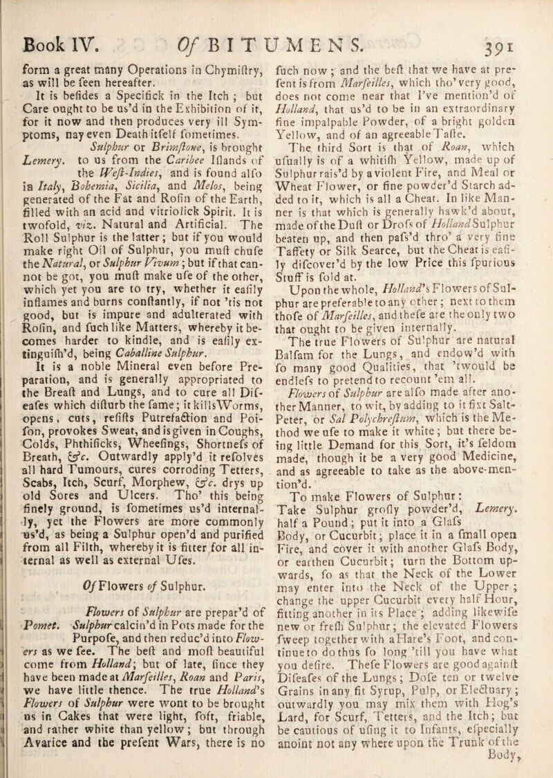 form a great many Operations in Chymifiry, as will be feen hereafter. It is befides a Specifick in the Itch ; but Care ought to be us’d in the Exhibition of it, for it now and then produces very ill Sym¬ ptoms, nay even Death itfelf fometimes. Sulphur or Brimftone, is brought Lemery. to us from the Caribee Iflands of the Weft-Indies, and is found alio in Italy, .Bohemia, Sicilia, and Melos, being generated of the Fat and Rofin of the Earth, Slled with an acid and vitrioiick Spirit. It is twofold, viz. Natural and Artificial. The Roll Sulphur is the latter ; but if you would make right Oil of Sulphur, you mufi chufe the Natural, or Sulphur Vivum ; but if that can¬ not be got, you muft make ufe of the other, which yet you are to try, whether it eafily inflames and burns conflantly, if not ’tis not good, but is impure and adulterated with Rofin, and fuchlike Matters, whereby it be¬ comes harder to kindle, and is eafily ex- îinguifh’d, being Caballine Sulphur. It is a noble Mineral even before Pre¬ paration, and is generally appropriated to the Bread and Lungs, and to cure all Dif- eafes which difturb the fame; itkillsWorms, opens, cuts, refills Putrefa&ion and Poi- fon, provokes Sweat, and is given in Coughs, Colds, Phthificks, Wheefings, Shortnefs of Breath, Outwardly apply’d it refolves all hard Tumours, cures corroding Tetters, Scabs, Itch, Scurf, Morphew, &c. drys up old Sores and Ulcers. Tho’ this being finely ground, is fometimes us’d internal¬ ly, yet the Flowers are more commonly us’d, as being a Sulphur open’d and purified from all Filth, whereby it is fitter for all in¬ ternal as well as external Ufes. 0/Flowers of Sulphur. Flowers of Sulphur are prepar’d of F omet. Sulphur calcin’d in Pots made for the Purpofe, and then reduc’d into Flow¬ ers as we fee. The beft and mod beautiful come from Holland; but of late, fince they have been made at Marfeilles, Roan and Paris, we have little thence. The true Holland's Flowers of Sulphur were wont to be brought us in Cakes that were light, foft, friable, and rather white than yellow; but through Avarice and the prefent Wars, there is no fuch now ; and the bed that we have at pre¬ fent is from Marfeilles, which tho’very good, does not come near that I’ve mention’d of Holland, that us’d to be in an extraordinary fine impalpable Powder, of a bright golden Yellow, and of an agreeabieTade. 7Te third Sort is that of Roan, which ufually is of a whitifli Yellow, made up of Sulphur rais’d by a violent Fire, and Meal or Wheat Flower, or fine powder’d Starch ad¬ ded to it, which is all a Cheat. In like Man¬ ner is that which is generally hawk’d about, made of the Dud or Drofsof //o//WSulphur beaten up, and then pafs’d thro’ a very fins Taffety or Silk Searce, but the Cheat is eafi¬ ly difcover’d by the low Price this fpurious Stuff is fold at. Upon the whole, Holland's Flowers of Sul¬ phur are preferable to any other ; next to them thofe of Marfeilles, and thefe are the only two that ought to be given internally. The true Flowers of Sulphur are natural Balfam for the Lungs, and endow’d with fo many good Qualities, that ’twould be endlefs to pretend to recount’em all. Flowers of Sulphur arealfo made after ano¬ ther Manner, to wit, by adding to it fixt Salt¬ peter, or Sal Polychreftum, which is the Me¬ thod we ufe to make it white; but there be¬ ing little Demand for this Sort, it’s feldom made, though it be a very good Medicine, and as agreeable to take as the above-mem tion’d. To make Flowers of Sulphur: Take Sulphur grofly powder’d, Lemery. half a Pound ; put it into a Glafs Body, or Cucurbit; place it in a fmall open Fire, and cover it with another Glafs Body, or earthen Cucurbit; turn the Bottom up¬ wards, fo as that the Neck of the Lower may enter into the Neck of the Upper ; change the upper Cucurbit every hall Hour, fitting another in its Place ; adding likewife new or frefh Sulphur; the elevated Flowers fweep together with a Flare’s Foot, and con¬ tinue to do thus fo long ’till you have what you defire. Thefe Flowers are good againfL Difeafes of the Lungs; Dofe tenor twelve Grains in any fit Syrup, Pulp, orEledluary; outwardly you may mix them with Hog’s Lard, for Scurf, Tetters, and the Itch; but be cautious of ufing it to Infants, efpecially anoint not any where upon the Trunk of the Body*