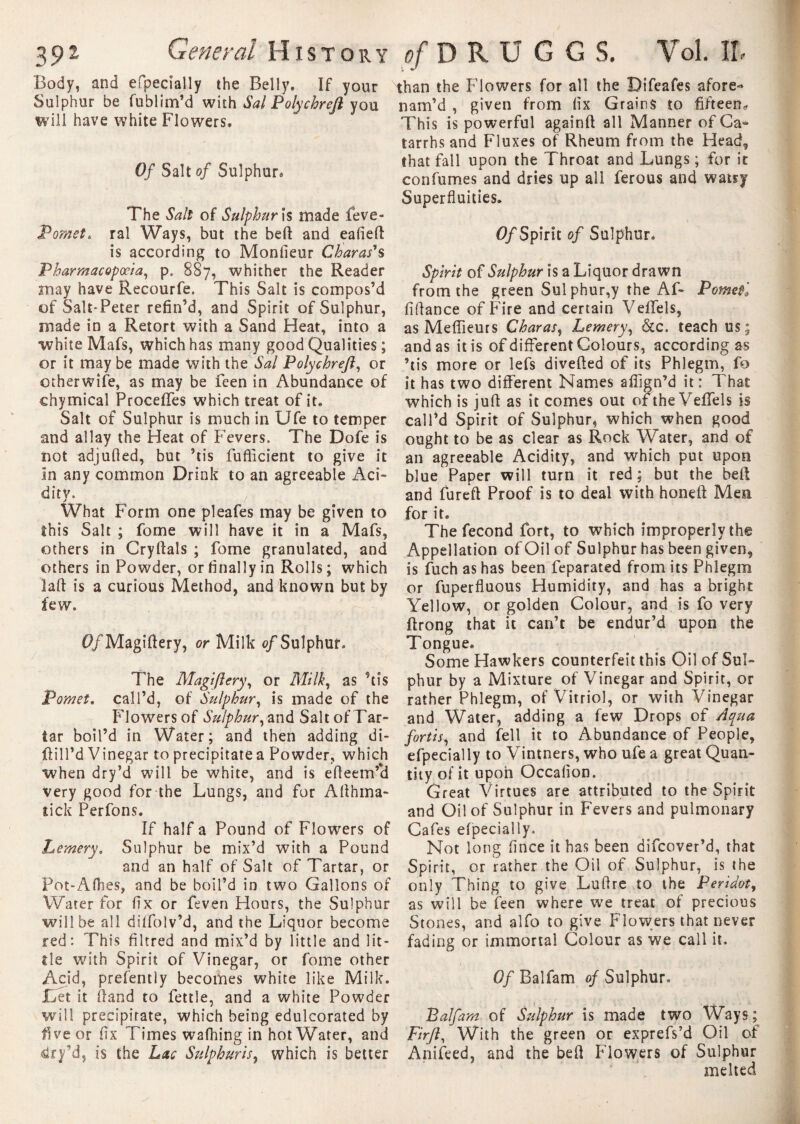 Body, and efpecially the Belly, If your Sulphur be fublim’d with Sal Polychrefi you will have white Flowers, Of Salt of Sulphur, The Sail of Sulphur\s made feve- Pomet. ral Ways, but the beft and eafieft is according to Moniteur Charas's Pharmacopoeia, p. 887, whither the Reader may have Recourfe. This Salt is compos’d of Salt-Peter refin’d, and Spirit of Sulphur, made in a Retort with a Sand Heat, into a •white Mafs, which has many good Qualities ; or it may be made with the Sal Polychreft, or otherwise, as may be feen in Abundance of chymical Procelfes which treat of it. Salt of Sulphur is much in Ufe to temper and allay the Heat of Fevers. The Dofe is not adjulled, but ’tis fufficient to give it In any common Drink to an agreeable Aci¬ dity. , What Form one pleafes may be given to this Salt ; fome will have it in a Mafs, others in Cryftals ; fome granulated, and others in Powder, or finally in Rolls; which laft is a curious Method, and known but by few. <?/Magiftery, or Milk of Sulphur. The Magi ft cry, or Milk, as ’tis Pomet. call’d, of Sulphur, is made of the Flowers of Sulphur, and Salt of Tar¬ tar boil’d in Water; and then adding di- ftill’d Vinegar to precipitate a Powder, which when dry’d will be white, and is efieem’*d Very good for the Lungs, and for Allhma- tick Perfons. If half a Pound of Flowers of Lemery. Sulphur be mix’d with a Pound and an half of Salt of Tartar, or Pot-Afhes, and be boil’d in two Gallons of Water for fix or feven Hours, the Sulphur will be all diffolv’d, and the Liquor become red: This filtred and mix’d by little and lit¬ tle with Spirit of Vinegar, or fome other Acid, prefently becomes white like Milk. Let it (land to fettle, and a white Powder will precipitate, which being edulcorated by five or fix Times wafhing in hot Water, and dry’d, is the Lac Sulphuric, which is better than the Flowers for all the Bifeafes afore- nam’d , given from fix Grains to fifteen^ This is powerful againft all Manner of Ca¬ tarrhs and Fluxes of Rheum from the Head, that fall upon the Throat and Lungs ; for it confumes and dries up all ferous and watry Superfluities. 0/Spirit of Sulphur. Spirit of Sulphur is a Liquor drawn from the green Sul phur,y the Af- Pometi fiflance of Fire and certain Velfels, as Meilleurs Charas, Lemery, &c. teach us; and as it is of different Colours, according as ’tis more or lefs divefted of its Phlegm, fo it has two different Names affign’d it: That which is juft as it comes out of the Velfels is call’d Spirit of Sulphur, which when good ought to be as clear as Rock Water, and of an agreeable Acidity, and which put upon blue Paper will turn it red; but the bell and fureft Proof is to deal with honeft Men for it. The fécond fort, to which improperly the Appellation of Oil of Sulphur has been given, is fuch as has been feparated from its Phlegm or fuperfluous Humidity, and has a bright Yellow, or golden Colour, and is fo very ftrong that it can’t be endur’d upon the Tongue. Some Hawkers counterfeit this Oil of Sul¬ phur by a Mixture of Vinegar and Spirit, or rather Phlegm, of Vitriol, or with Vinegar and Water, adding a few Drops of Aqua fortis, and fell it to Abundance of People, efpecially to Vintners, who ufe a great Quan¬ tity of it upon Occafion. Great Virtues are attributed to the Spirit and Oil of Sulphur in Fevers and pulmonary Cafes efpecially. Not long flnce it has been difcover’d, that Spirit, or rather the Oil of Sulphur, is the only Thing to give Lufire to the Peridot, as will be feen where we treat of precious Stones, and alfo to give Flowers that never fading or immortal Colour as we call it. Of Balfam of Sulphur. Balfam of Sulphur is made two Ways; Fir ft. With the green or exprefs’d Oil of Anifeed, and the bell Flowers of Sulphur melted