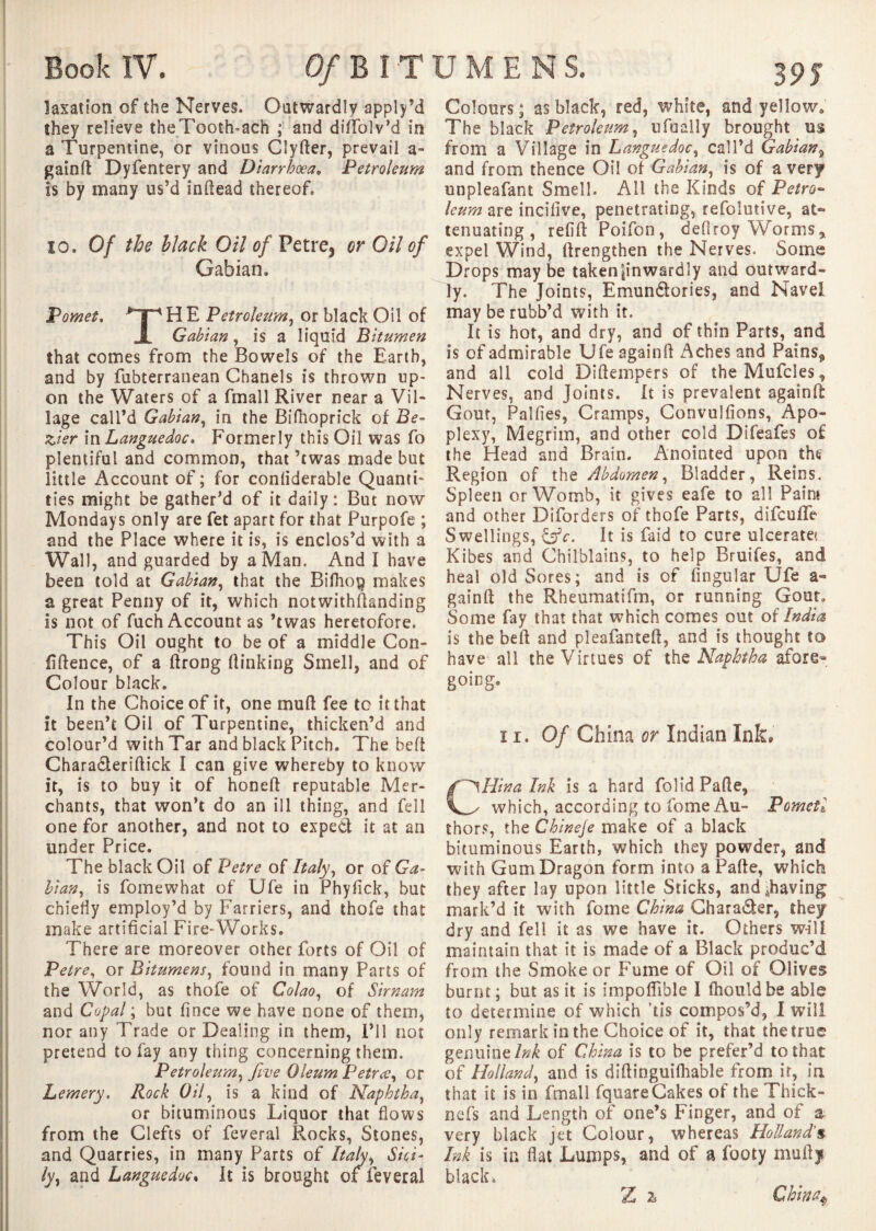 îaxation of the Nerves. Outwardly apply’d they relieve theTooth-ach ; and didblv’d in a Turpentine, or vinous Clyder, prevail a- gaind Dyfentery and Diarrhoea» Petroleum is by many us’d indead thereof, io. Of the hlack Oil of Petre, or Oil of Gahian» Pomet. H E Petroleum, or black Oil of JL Gahian, is a liquid Bitumen that comes from the Bowels of the Earth, and by fubterranean Chanels is thrown up¬ on the Waters of a fmall River near a Vil¬ lage call’d Gahian, in the Bifhoprick of Be¬ zier in Languedoc, Formerly this Oil was fo plentiful and common, that ’twas made but little Account of ; for conliderable Quanti¬ ties might be gather’d of it daily: But now Mondays only are fet apart for that Purpofe ; and the Place where it is, is enclos’d with a Wall, and guarded by a Man. And I have been told at Gahian, that the Bifho$ makes a great Penny of it, which notwithstanding is not of fuch Account as ’twas heretofore. This Oil ought to be of a middle Con¬ fidence, of a drong (linking Smell, and of Colour black. In the Choice of it, one mud fee to it that it been’t Oil of Turpentine, thicken’d and colour’d with Tar and black Pitch. The bed Charadteridick I can give whereby to know it, is to buy it of honed reputable Mer¬ chants, that won’t do an ill thing, and fell one for another, and not to exped it at an under Price. The black Oil of Petre of Italy, or of Ga- Han, is foinewhat of Ufe in Phyfick, but chiefly employ’d by Farriers, and thofe that make artificial Fire-Works. There are moreover other forts of Oil of Petre, or Bitumens, found in many Parts of the World, as thofe of Colao, of Sirnam and Copal ; but fince we have none of them, nor any Trade or Dealing in them, I’ll not pretend to fay any thing concerning them. Petr oleum y five Oleum Petr ce y or Lemery. Rock Oily is a kind of Naphthay or bituminous Liquor that flows from the Clefts of feveral Rocks, Stones, and Quarries, in many Parts of Italyy Sici¬ ly ^ and Languedoc, It is brought of feveral 395 Colours; as black, red, white, and yellow. The black Petroleum y ufuàlly brought us from a Village in Languedoc y call’d Gahian9 and from thence Oil of Gabiany is of a very unpleafant Smell. All the Kinds of Petro¬ leum are incifive, penetrating, refolutive, at~ tenuating , refid Poifon, deflroy Worms, expel Wind, (Lengthen the Nerves. Some Drops may be taken|inwardly and outward¬ ly. The Joints, Emunétories, and Navel may be rubb’d with it. It is hot, and dry, and of thin Parts, and is of admirable Ufe againd Aches and Pains^ and all cold Didempers of theMufcles, Nerves, and Joints. It is prevalent againd Gout, Palfies, Cramps, Convulfions, Apo¬ plexy, Megrim, and other cold Difeafes of the Head and Brain. Anointed upon the Region of the Abdomen y Bladder, Reins. Spleen or Womb, it gives eafe to all Paint and other Diforders of thofe Parts, difeuife Swellings, &c. It is laid to cure ulcerate' Kibes and Chilblains, to help Bruifes, and heal old Sores; and is of Angular Ufe a- gaind the Rheumatifm, or running Gout. Some fay that that which comes out oi India is the bed and pleafanted, and is thought to have all the Virtues of the Naphtha afore- going. ï r. Of China or Indian Ink, fi^Hina Ink is a hard folid Pade, which, according to fome Au- Pom et l thors, the Chineje make of a black bituminous Earth, which they powder, and with Gum Dragon form into a Pade, which they after lay upon little Sticks, and ^having mark’d it with fome China Chara&er, they dry and fell it as we have it. Others will maintain that it is made of a Black produc’d from the Smoke or Fume of Oil of Olives burnt; but as it is impoflible I fhouldbe able to determine of which tis compos’d, I will only remark in the Choice of it, that the true genuine/^ of China is to be prefer’d to that of Hollandy and is didinguifhable from it, in that it is in fmall fquare Cakes of the Thick- nefs and Length of one’s Finger, and of a very black jet Colour, whereas Holland's* Ink is in flat Lumps, and of a footy mud* black. Z z China*