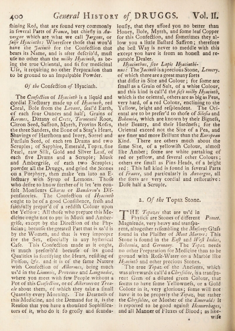 J / fhining Red, that are found very commonly in feveral Parts of France, but chiefly in Au¬ vergne which are what we call Jargons, or faife Hyacinths : Wherefore thofe that wouM have the Jacinth for the Confection that bears its Name, and is after defcrib’d, mud ule no other than the milky Hyacinth, as be¬ ing the true Oriental, and fit for medicinal Ufe, it requiring no other Preparation than to be ground to an Impalpable Powder» Of the Confection of Hyacinth. The Confection of Hyacinth is a liquid and Cordial EleCtuary made up of Hyacinch, red Coral, Bole from the Levant, feal’d Earth, of each four Ounces and half; Grains of Kermes, Dittany of Crete, Tormentil Root, Citron Seed, Saffron, Myrrh, Provins Rofes, the three Sanders, the Bone of a Stag’s Heart, Shavings of Hartfhorn and Ivory, Sorrel and Purflain Seed, of each ten Drams and two Scruples; of Sapphire, Emerald,Topaz,fine Pearl, raw Silk, Gold and Silver Leaf, of each five Drams and a Scruple; Musk and Ambergrife, of each two Scruples; powder all the Druggs, and grind the Stones on a Porphyry, then make ’em into an E- leCtuary with Syrup of Lemons. Thofe who defire to know further of it let ’em con* fuît Mon (ieurs Char as or Bander on' s Dif- penfatories. The Confection of Hyacinth ought to be of a good Confidence, frefh and faithfully prepar’d of a reddilh Colour upon the Yellow : All thofe who prepare this Me¬ dicine ought not to put in Musk and Amber¬ grife, except by the Direction of the Phy¬ sician ; becaufe thegreated Part that is us’d is by the Women, and that is very improper for the Sex, efpecially in any hyderical Cafe. This Confection made as it ought, is much preferib’d becaufe of its good Qualities in fortifying the Heart, redding of Poifon, csY. and it is of the fame Nature with Confection of Alkermes, being much us’d in the Lionnois, Provence and Languedoc, where you meet with few People without a Pot of this Confection, or of Alkermes or rfrea¬ ch about them, of which they take a ftnall Quantity every Morning. The Dearnefs of this Medicine, and the Demand for it, is the Reafon that you have a thoufand Sophiftica- tors of it, who do it fo groffy and fcanda- îoufîy, that they afford you no better than Honey, Bole, Myrrh, and fome leaf Copper for this Confection, and fometimes they al¬ low you a little Badard Saffron; therefore the bed Way is never to meddle with this except you have it from an honed and re¬ putable Dealer. Hyacinthus, five Lapis Hyacinths- nus: The Jacinth is a precious Stone, Lemery„ of which there are a great many forts that differ in Size and Colour ; for fome are fmall as a Grain of Salt, of a white Colour, and this kind is call’d the fo ft milky Hyacinth, which is the oriental, others are as big as Peas, very hard, of a red Colour, enclining to the Yellow, bright and refplendent. The Ori¬ ental are to be prefer’d to thofe of Silefia and Bohemia, which are known by their Bignefs, their Beauty, and their Hardnefs; for the Oriental exceed not the Size of a Pea, and are finer and more Brillant than tht European Kind. There are others much about the fame Size, of a yellowifh Colour, almod like Amber; fome are white partaking of red or yellow, and feveral other Colours ; others are fmall as Pins-Heads, of a bright red: This lad kind is found in feveral Parts of France, and particularly in Auvergne, all the forts are very cordial and redorative : Dofe half a Scruple, z. Of the Topaz Stone. HE Topazes that are us’d in Phyfick are Stones of different Pomet. Magnitude, very heavy and tranfpa- rent, altogether refembling the MufcovyG\zû found in the Plaider of Mont Martre: This Stone is found in the Eajl and IVefit Indies, Bohemia, and Germany. The Topaz needs no other Preparation for Medicine than to be ground with Rofe-Water on a Marble like Hyacinth and other precious Stones. The true Topaz of the Ancients, which was afterwards call’d a Chryfolitc, is a tranfpa- rent Gem of a diluted green Colour, that feems to have fome Yellownefs, or a Gold Colour in it, very glorious; fome will not have it to be properly the Topaz, but rather the Chryfolite, or Mother of the Emerald: It is reported to be good againd Hemorrhages, and all Manner of Fluxes of Blood ; as like- , wife