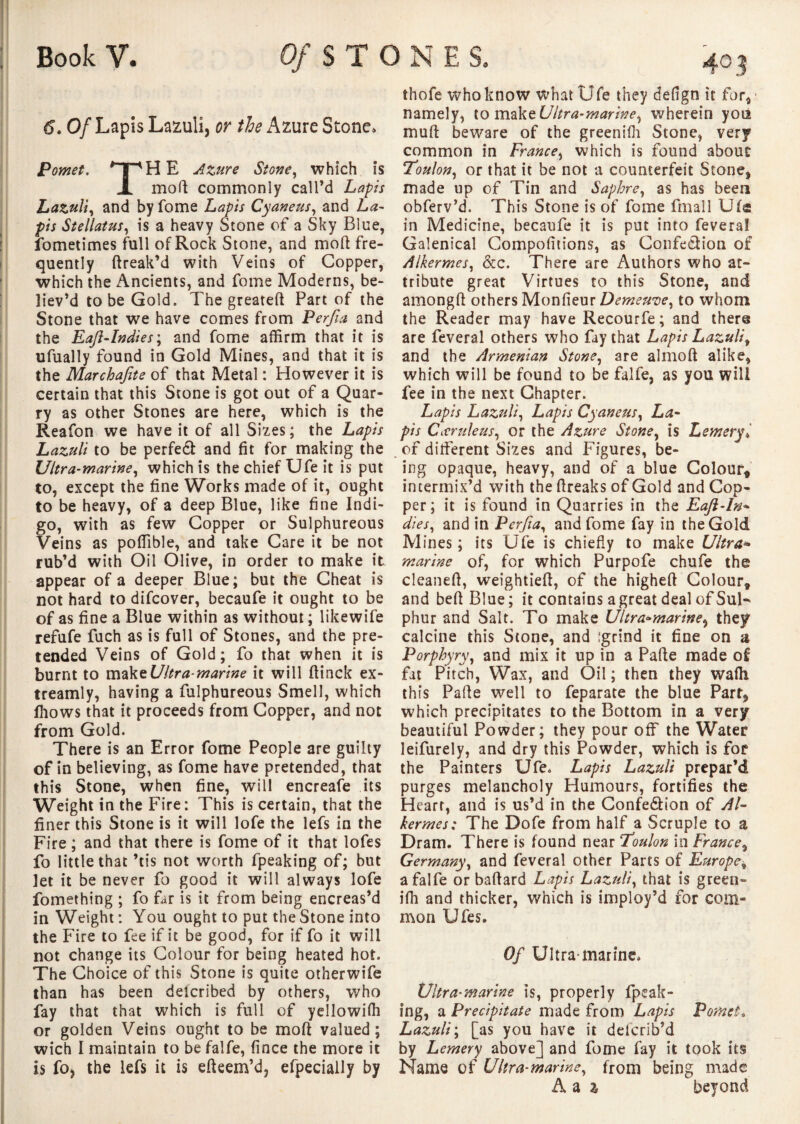 6. Of Lapis Lazuli, or the Azure Stone. Pomet. *TpHE Azure Stone, which is X mod commonly call’d Lapis Lazuli, and by fome Lapis Cyaneus, and La¬ pis Stellatus, is a heavy Stone of a Sky Blue, fometimes full of Rock Stone, and mod fre¬ quently dreak’d with Veins of Copper, which the Ancients, and fome Moderns, be¬ liev’d to be Gold. The greated Part of the Stone that we have comes from Perfia and the Eafi-Indies; and fome affirm that it is ufually found in Gold Mines, and that it is the Marchafite of that Metal : However it is certain that this Stone is got out of a Quar¬ ry as other Stones are here, which is the Reafon we have it of all Sizes; the Lapis Lazuli to be perfedt and fit for making the Ultra-marine, which is the chief Ufe it is put to, except the fine Works made of it, ought to be heavy, of a deep Blue, like fine Indi¬ go, with as few Copper or Sulphureous Veins as poffible, and take Care it be not rub’d with Oil Olive, in order to make it appear of a deeper Blue; but the Cheat is not hard to difcover, becaufe it ought to be of as fine a Blue within as without ; likewife refufe fuch as is full of Stones, and the pre¬ tended Veins of Gold; fo that when it is burnt to make Ultra-marine it will ftinck ex- treamly, having a fulphureous Smell, which fhows that it proceeds from Copper, and not from Gold. There is an Error fome People are guilty of in believing, as fome have pretended, that this Stone, when fine, will encreafe its Weight in the Fire: This is certain, that the finer this Stone is it will lofe the lefs in the Fire ; and that there is fome of it that lofes fo little that ’tis not worth fpeaking of; but let it be never fo good it will always lofe fomething ; fo far is it from being encreas’d in Weight : You ought to put the Stone into the Fire to fee if it be good, for if fo it will not change its Colour for being heated hot. The Choice of this Stone is quite otherwife than has been delcribed by others, who fay that that which is full of yellowiffi or golden Veins ought to be mod valued; wich I maintain to be falfe, fince the more it is fo, the lefs it is efteem’d, efpecially by thofe who know what Ufe they defign it for* namely, to make Ultra-marine, wherein you mult beware of the greenifh Stone, very common in France, which is found about Toulon, or that it be not a counterfeit Stone, made up of Tin and Saphre, as has been obferv’d. This Stone is of fome final 1 Ufa in Medicine, becaufe it is put into fevera! Galenical Compofitions, as Confection of Alkermes, &c. There are Authors who at¬ tribute great Virtues to this Stone, and amongft others Moniteur Demeure, to whom the Reader may have Recourfe; and there are feveral others who fay that Lapis Lazuli, and the Armenian Stone, are almod alike, which will be found to be falfe, as you will fee in the next Chapter. Lapis Lazuli, Lapis Cyaneus, La¬ pis Cicriileus, or the Azure Stone, is Lemery* of different Sizes and Figures, be¬ ing opaque, heavy, and of a blue Colour, intermix’d with the ftreaks of Gold and Cop¬ per; it is found in Quarries in the Eafl-ln- dies, and in Perfia, and fome fay in the Gold Mines; its Ufe is chiefly to make Ultra* marine of, for which Purpofe chufe the cleaned, weightied, of the highed Colour, and beft Blue; it contains a great deal of SuF phur and Salt. To make Ultra-marine, they calcine this Stone, and :grind it fine on a Porphyry, and mix it up in a Pade made of fat Pitch, Wax, and Oil ; then they waffi this Pade well to feparate the blue Part, which precipitates to the Bottom in a very beautiful Powder; they pour off the Water leifurely, and dry this Powder, which is for the Painters Ufe. Lapis Lazuli prepar’d purges melancholy Humours, fortifies the Heart, and is us’d in the Confe&ion of Al- kermes: The Dofe from half a Scruple to a Dram. There is found near Toulon in France, Germany, and feveral other Parts of Europe, a falfe or badard Lapis Lazuli, that is green- iffi and thicker, which is imploy’d for com¬ mon Ufes. Of Ultra-marine. Ultra-marine is, properly fpeak¬ ing, a Precipitate made from Lapis Pomet. Lazuli; [as you have it delcrib’d by L emery above] and fome fay it took its Name of Ultra-marine, from being made A a % beyond
